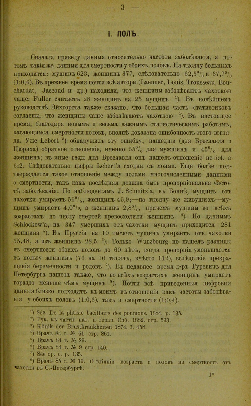 I. ПОЛЬ. Сначала приведу данныя относительно частоты заболѣванія, а по- томъ такія же данныя для смертности у обоихъ половъ. На тысячу больныхъ приходится: мущинъ623, женщинъ 377, слѣдовательно 62,3*'/о и 37,7°/о (1:0,6). Въ прежнее время почти всѣ авторы (Ьаепиес, Ьошз, Тгоиззеаи, Вои- сііагсіаі, Тассоисі и др.) находили, что женщины заболѣваютъ чахоткою чаще; Еиііег считаетъ 28 женщинъ на 25 мущинъ *). Въ новѣйшемъ руководствѣ Эйхгорста также сказано, что большая часть статистиковъ согласны, что женщины чаще заболѣваютъ чахоткою ). Въ настоящее время, благодаря новымъ и весьма важнымъ статистическиыъ работамъ, касающимся смертности половъ, вполнѣ доказана ошибочность этого взгля- да. Уже ЬеЬегЬ обнаружилъ эту ошибку, нашедши (для Бреславля и Цюриха) обратное отношеніе, именно бб^/о для мужщинъ и 45/„ для женщинъ; въ иные гвды для Бреславля онъ нашелъ отношеніе не 5:4, а о:2. Слѣдовательно цифры ЬеЬег1;'а сходны съ моими. Еще болѣе под- тверждается такое отношеніе между полами многочисленными данными о смертности, такъ какъ послѣдняя должна быть пропорціональна чй,сто- гЪ заболѣванія. По наблюденіямъ ^. 8с1іті1;2'а, въ Боннѣ, мущинъ отъ чахотки умираетъ бб^/о, женщинъ 43,9;—на тысячу же живущихъ—м)'- щинъ умираетъ 4,0''/о, а женщинъ 2,В''/о, причемъ мущины во всѣхъ возрастахъ по числу смертей превосходили женщинъ *). ІІо даннымъ 8сЫоско^'а, на 347 умершихъ отъ чахотки мущинъ приходится 281 женщина °). Въ Пруссіи на 10 тысячъ мущинъ умираетъ отъ чахотки 35,48, а изъ женщинъ 28,5 ). Только ѴУиггЪоищ не нашелъ разницы въ смертности обоихъ половъ до 60 лѣтъ, когда пропорція уменьшается въ пользу женщинъ (76 на 10 тысячъ, вмѣсто 112), вслѣдствіе прекра- щенія беременности и родовъ ''). Еь недавнее время д-ръ Гуревичъ для Петербурга нашелъ также, что во всѣхъ возрастахъ женщинъ умираетъ гораздо меньше чѣмъ мущинъ *). Почти всѣ приведенныя цифровыя данныя близко подходятъ къ моимъ въ отношеніи какъ частоты заболѣва- нія у обоихъ половъ (1:0,6), такъ и смертности (1:0,4). О 8ёе. Ве 1а рЫізіе ЬасіПаіге йез роитопз. 1884. р. 135. ^) Рук. къ части, пат. п тераіі. Спб. 1882. стр. 593. Кііпік сіег Вгизікгапкііеііеп 1874. 3. 458. *) Врачъ 84 г. № 51. стр. 861. Врачъ 84 г. № 29. ) Врачъ 84 г. № 9 стр. 140. ') 8(3е ор. с. р. 135. Врачъ 85 г. № 19. О вліянііі возраста и половъ на смертность отъ чахоткп въ С.-Петербургѣ. 1*