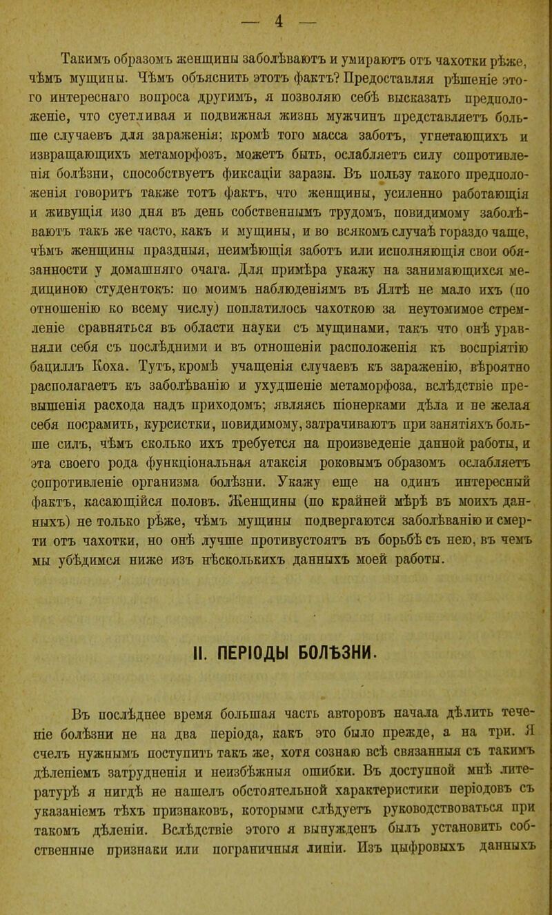 Такимъ образомъ женщины заболѣваютъ и уыираютъ отъ чахотки рѣже. чѣмъ мущины. Чѣмъ объяснить этотъ фактъ? Предоставляя рѣшеніе это- го интереснаго вопроса другимъ, я позволяю себѣ высказать предполо- женіе, что суетливая и подвижная жизнь мужчинъ представляетъ боль- ше случаевъ для зараженія; кромѣ того масса заботъ, угнетающихъ и извращагощихъ метаморфозъ, можетъ быть, ослабляетъ силу сопротивле- нія болѣзни, сдособствуетъ фиксаціи заразы. Въ нользу такого предполо- женія говоритъ также тотъ фактъ, что женщины, усиленно работающая и живущія изо дня въ день собственнымъ трудомъ, повидимоыу заболѣ- ваютъ такъ же часто, какъ и ыущины, и во всякоыъ случаѣ гораздо чаще, чѣмъ женщины праздныя, пеимѣющія заботъ или исполняющія свои обя- занности у домашняго очага. Для нримѣра укажу на занимающихся ме- дициною студентокъ: по моимъ наблюденіямъ въ Ялтѣ не мало ихъ (по отношенію ко всему числу) поплатилось чахоткою за неутомимое стрем- леніе сравняться въ области науки съ мущинами, такъ что онѣ урав- няли себя съ послѣдпими и въ отношеніи расположенія къ воспріятію бациллъ Коха. Тутъ, кромѣ учащенія случаевъ къ зараженію, вѣроятно располагаетъ къ заболѣванію и ухудшеніе метаморфоза, вслѣдствіе пре- вышенія расхода надъ приходомъ; являясь піонерками дѣла и не желая себя посрамить, курсистки, повидимому, затрачиваютъ при занятіяхъ боль- ше силъ, чѣмъ сколько ихъ требуется на произведеніе данной работы, и эта своего рода функціональная атаксія роковымъ образомъ ослабляетъ сопротивленіе организма болѣзни. Укажу еще на одинъ интересный фактъ, касающійся половъ. Женщины (по крайней мѣрѣ въ моихъ дан- ныхъ) не только рѣже, чѣмъ мущины подвергаются забохЬванію и смер- ти отъ чахотки, но онѣ лучше противустоятъ въ борьбѣ съ нею, въ чемъ мы убѣдимся ниже изъ нѣсколькихъ данныхъ моей работы. II. ПЕРІОДЫ БОЛЪЗНИ. Въ послѣднее время большая часть авторовъ начала дѣлить тече- ніе болѣзни не на два періода, какъ это было прежде, а на три. Я счелъ нужнымъ ноступиіъ такъ же, хотя сознаю всѣ связанныя съ такимъ дѣленіемъ затрудненія и неизбѣжныя ошибки. Въ доступной мнѣ лите- ратурѣ я нигдѣ не нашелъ обстоятельной характеристики періодовъ съ указаніемъ тѣхъ признаковъ, которыми слѣдуетъ руководствоваться при такомъ дѣленіи. Вслѣдствіе этого я вынужденъ былъ установить соб- ственные признаки или пограничныя линіи. Изъ цыфровыхъ данныхъ