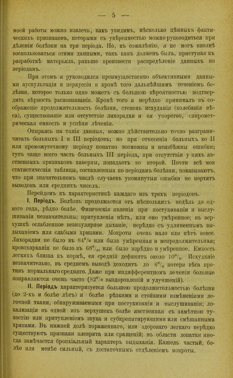 моей работы можно извлечь, какъ увидимъ, нѣсколько цѣннцхъ факти- ческнхъ признаковъ, которыми съ увѣренностыо можно руководиться при дѣленіи болѣзни на три періода. Но, къ сожалѣнію, я не могъ вполнѣ воспользоваться этими данными, такъ какъ долженъ былъ, приступая къ разработкѣ матерьяла, раньше произвести распредѣленіе данныхъ по періодамъ. При этомъ я руководился преимущественно объективными данны- ми аускультаціи и перкуссіи и кромѣ того дальнѣйшимъ теченіемъ бо- лѣзни, которое только одно можетъ съ большою вѣроятностью подтвер- дить вѣрность распознаванія. Кромѣ того я нерѣдко принималъ въ со- ображеніе продолжительность болѣзни, степень исхуданія (колебанія вѣ- са), существованіе или отсутствіе лихорадки и ея упорство, спиромет- рическая емкость и уснѣхи лѣченія. Опираясь на такія данныя, можно дѣйствительно точно разграни- чивать больныхъ I и III періодовъ; но при отнесеніи больныхъ ко II или промежуточному періоду понятно возможны и неизбѣжны ошибки; тутъ чаш;е всего часть больныхъ III періода, при отсутствіи у нихъ яв- ственныхъ признаковъ каверны, попадаетъ во второй. Почти всѣ мои статистическія таблицы, составленныя поперіодамъ болѣзни, показываютъ, что при значитѳльномъ числѣ случаевъ упомянутыя ошибки не нортятъ выводовъ или среднихъ чиселъ. Перейдемъ къ характеристикѣ каждаго изъ трехъ періодовъ. I. Періодъ. Болѣзнь продолжается отъ нѣсколькихъ недѣль до од- ного года, рѣдко болѣе. Физическія явленія при постукиваніи и внслу- шивайіи незначительны; притунленія нѣтъ, или оно умѣренное; въ вер- хушкѣ ослабленное везикулярное дыханіе, нерѣдко съ удлиненнымъ вы- дыханіемъ или слабыми хрипами. Мокроты очень мало или нѣтъ вовсе. Лихорадки не было въ 84°/о или была умѣренная и непродолжительная; кровохарканія не было въ 68°/о, или было изрѣдко и умѣренное. Емкость легкихъ близка къ нормѣ, ея средній дефицитъ около 10/о. Исхуданіе незначительно, въ среднемъ выводѣ доходитъ до б^/о потери вѣса про- тивъ нормальнаго средняго. Даже при индифферентномъ леченіи больные поправляются очень часто (82°/о выздоровленій и улучшеній). II. Періодъ характеризуется большею продолжительностью болѣзни (до 2-хъ и болѣе лѣтъ) и болѣе рѣзкими и стойкими измѣненіями ле- гочной ткани, обнаруживаемыми при постукиваніи и вислушиваніи; ло- кализація въ одной изъ верхушекъ болѣе явственная съ замѣтною ту- постію или притупленіемъ звука и субкрепитирующими или смѣшанными хрипами. Въ нижней долѣ пораженнаго, или здороваго легкаго нерѣдко суш,ествуютъ признаки плеврита или сращеній; въ области лопатки ино- гда замѣчается бронхіальный характеръ выдыханія. Кашель частый, бо- лѣе или менѣе сильный, съ достаточнымъ отдѣ.іеніемъ мокроты.