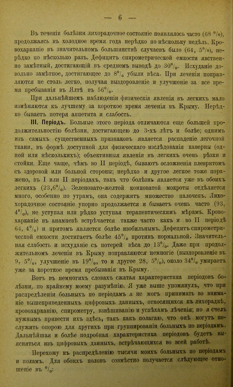 В'ь течеігіи болѣзни лихорадочное состояніе появлялось часто (68 /о), продолжаясь въ холодное время года нерѣдко по нѣскольку недѣль. Кро- вохарканіе въ значительномъ большинствѣ случаевъ было (04, 5°/о), пе- рѣдко по нѣсколыю разъ. Дефицитъ спирометрической емкости явствен- но замѣтный, достигающій въ среднемъ выводѣ до 30°/о. Исхуданіе до- вольно зам'Ьтное, достигающее до 8°/о убыли вѣса. При леченіи поправ- ляются не столь легко, получая выздоровленіе и улучшеніе за все вре- мя пребыванія въ Ллтѣ въ 56/о. При дальнѣйшемъ наблюденіи физическія явленія въ легкихъ мало измѣняются къ лучшему за короткое время леченія въ Крыму. Нерѣд- ко бываетъ потеря аппетита и слабость. III. Періодъ. Больные этого періода отличаются еще большей про- должительностію болѣзни, достигающею до 3-хъ лѣтъ и болѣе; однимъ изъ самыхъ существенныхъ признаковъ является распаденіе легочной ткани, въ формѣ доступной для физическаго изслѣдованія каверны (од- ной или нѣсколькихъ); объективныя явленія въ легкихъ очень рѣзки и стойки. Еще чаще, чѣмъ во II періодѣ, бываютъ осложненія плевритомъ съ здоровой или больной стороны; нерѣдко и другое легкое тоже пора- жено, въ I или II періодахъ, такъ что болѣзнь является уже въ обоихъ легкихъ (23,б/о). Зеленовато-желтой комковатой мокроты отдѣляется много, особенно по утрамъ, она содержитъ множество палочекъ. Лихо- хорадочное состояніе упорно продолжается и бываетъ очень часто (93, 4/о), не уступая или рѣдко уступая терапевтическимъ мѣрамъ. Крово- харканіе въ анамнезѣ встрѣчается также часто какъ и во II періодѣ 64, 4'*/о) и притомъ является болѣе изобильнымъ, Дефецитъ спирометри- ческой емкости достигаетъ болѣе 45°/о противъ нормальной. Значитель- ная слабость и исхуданіе съ потерей вѣса до 13°/о. Даже при продол- жительномъ леченіи въ Крыму поправляются немногіе (выздоровленіе въ 9, 5/о, улучшеніе въ 19°/о, то и другое 28, б^/о), около 34=°Iо умираетъ уже за короткое время пребыванія въ Крыму. Вотъ въ немногихъ словахъ сжатая характеристика періодовъ бо- лѣзни, по крайнему моему разумѣнію. Я уже выше упомяяулъ, что при распредѣленіи больныхъ по періодамъ я не могъ принимать во внима- ніе вышеприведенныхъ цифровыхъ данныхъ, относящихся кълихорадкѣ, кровохарканію, спирометру, взвѣшиванію и успѣхамъ .тѣченія; но я счелъ нужиымъ привести ихъ здѣсь, такъ какъ полагаю, что онѣ могутъ по- служить опорою для другихъ при группированіи больныхъ по періодамъ. Дальнѣйшая и болѣе подробная характеристика періодовъ будетъ вы- ясняться изъ цифровыхъ данныхъ, встречающихся во всей работѣ. Перехожу къ распредѣленіго тысячи моихъ больныхъ по періодамъ и поламъ. Для обоихъ половъ совмѣстно получается слѣдующее отно- шепіе въ /д: