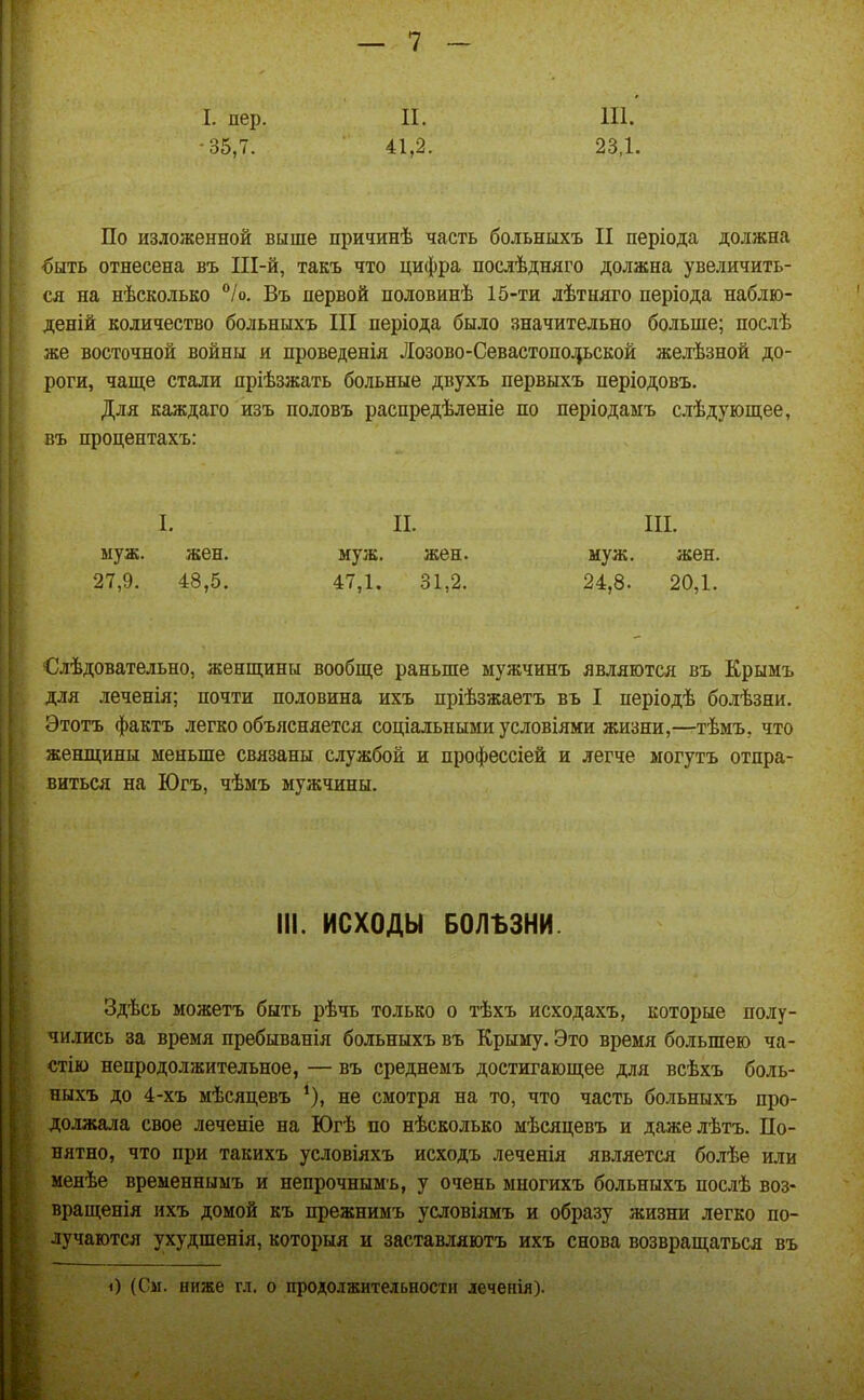 ! I. пер. -35,7. П. 41,2. 111. 23,1. По изложенной выше причинѣ часть больныхъ II періода должна €ыть отнесена въ Ш-й, такъ что цифра послѣдняго должна увеличить- ся на нѣсколько /о. Въ первой половинѣ 15-ти лѣтняго періода набдю- деній количество больныхъ III періода было значительно больше; посіѣ же восточной войны и проведенія Лозово-Севастопо^ьской желѣзной до- роги, чаще стали пріѣзжать больные двухъ первыхъ періодовъ. Для каждаго изъ половъ распредѣленіе но періодаыъ слѣдующее, въ процентахъ: I. II. III. муж. жен. муж. жен. муж. жен. 27,9. 48,5. 47,1. 81,2. 24,8. 20,1. €лѣдовательно, женщины вообще раньше мужчинъ являются въ Крымъ для леченія; почти половина ихъ пріѣзжаетъ въ I періодѣ болѣзни, Этотъ фактъ легко объясняется соціальными условіями жизни,—тѣмъ, что женщины меньше связаны службой и профессіей и легче могутъ отпра- виться на Югъ, чѣмъ мужчины. III. ИСХОДЫ БОЛЪЗНИ. Здѣсь можетъ быть рѣчь только о тѣхъ исходахъ, которые полу- чились за время пребыванія больныхъ въ Крыму. Это время большею ча- стію непродолжительное, — въ среднемъ достигающее для всѣхъ боль- ныхъ до 4-хъ мѣсяцевъ *), не смотря на то, что часть больныхъ про- должала свое леченіе на Югѣ по нѣсколько мѣсяцевъ и дажелѣтъ. По- нятно, что при такихъ условіяхъ исходъ леченія является болѣе или менѣе временнымъ и непрочнымъ, у очень многихъ больныхъ послѣ воз- вращенія ихъ домой къ прежнимъ условіямъ и образу жизни легко по- лучаются ухудшения, которыя и заставляютъ ихъ снова возвращаться въ )) (См. ниже гл. о продолжительности леченія).