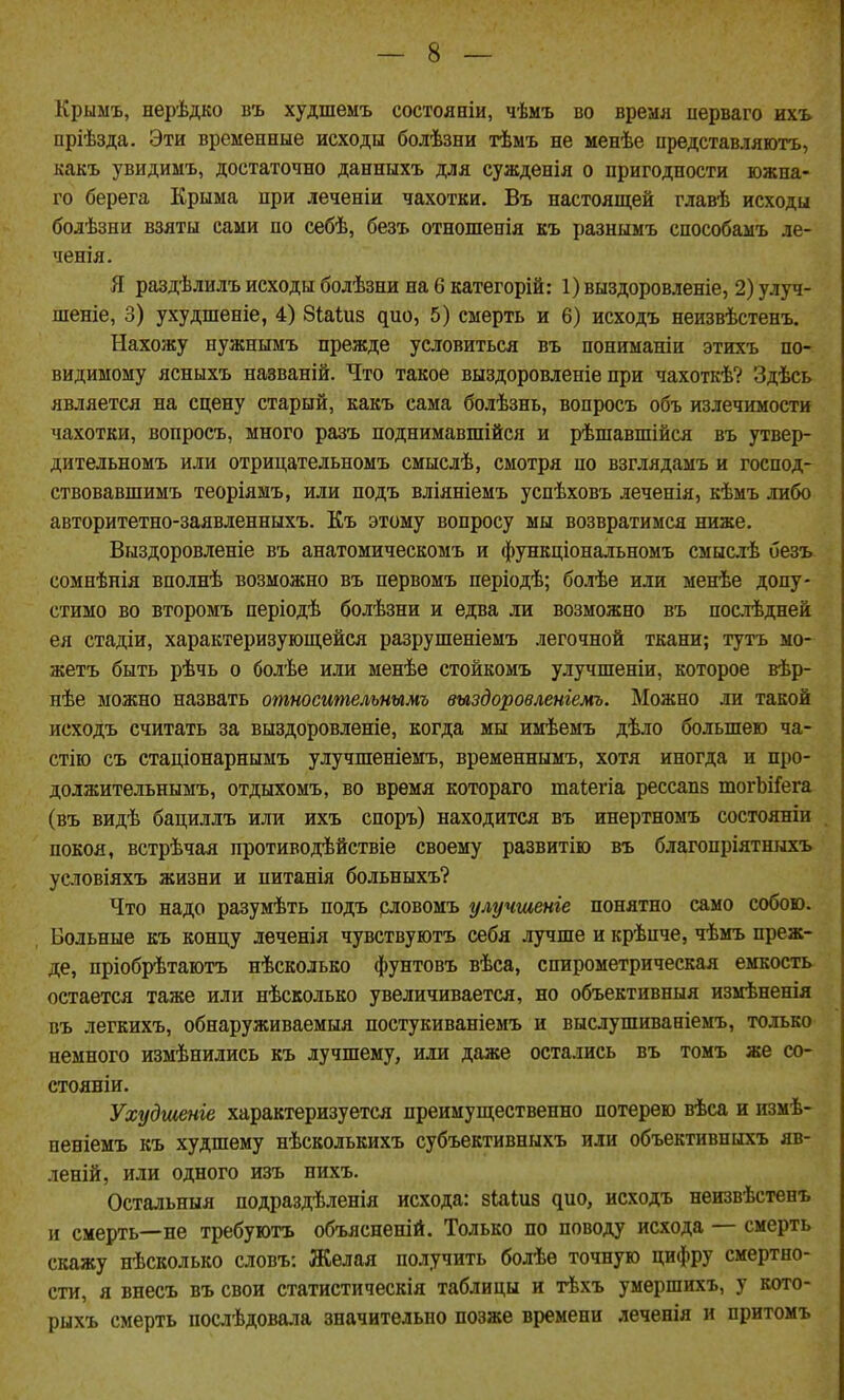Крыыъ, нерѣдко въ худшемъ состояніи, чѣмъ во время перваго ихъ пріѣзда. Эти временные исходы болѣзни тѣыъ не менѣе представляютъ, какъ увидимъ, достаточно данныхъ для сужденія о пригодности южна- го берега Крыма при леченіи чахотки. Въ настоящей главѣ исходы бодѣзни взяты сами по себѣ, безъ отношенія къ разнымъ способамъ ле- ченія. Я раздѣлилъ исходы болѣзни на 6 категорій: 1) выздоровленіе, 2) улуч- шеніе, 3) ухудшеніе, 4) біаіиз дио, 5) смерть и 6) исходъ неизвѣстенъ. Нахожу нужнымъ прежде условиться въ пониманіи этихъ по- видимому ясныхъ названій. Что такое выздоровленіе при чахоткѣ? Здѣсь является на сцену старый, какъ сама болѣзнь, вопросъ объ излечимости чахотки, вопросъ, много разъ поднимавшійся и рѣшавшійся въ утвер- дительномъ или отрицательномъ смыслѣ, смотря по взглядамъ и господ- ствовавшимъ теоріямъ, или подъ вліяніемъ успѣховъ леченія, кѣмъ либо авторитетно-заявленныхъ. Къ этому вопросу мы возвратимся ниже. Выздоровленіе въ анатомическомъ и функціональномъ смыслѣ безъ сомнѣнія вполнѣ возможно въ первомъ періодѣ; болѣе или менѣе допу- стимо во второмъ періодѣ болѣзни и едва ли возможно въ послѣдней ея стадіи, характеризующейся разрушеніемъ легочной ткани; тутъ мо- жетъ быть рѣчь о болѣе или менѣе стойкомъ улучшеніи, которое вѣр- нѣе можно назвать относительнымъ выздоровленіемъ. Можно ли такой исходъ считать за выздоровленіе, когда мы имѣемъ дѣло большею ча- стію съ стаціонарнымъ улучшеніемъ, временнымъ, хотя иногда и про- должительнымъ, отдыхомъ, во время котораго таіегіа рессапз шогЪіГега (въ видѣ бациллъ или ихъ споръ) находится въ инертномъ состоянів покоя, встрѣчая противодѣйствіе своему развитію въ благопріятныхъ условіяхъ жизни и иитанія больныхъ? Что надо разумѣть подъ словомъ улучшеніе понятно само собою. Больные къ концу леченія чувствуютъ себя лучше и крѣпче, чѣмъ преж- де, пріобрѣтаютъ нѣсколько фунтовъ вѣса, спирометрическая емкость- остается таже или нѣсколько увеличивается, но объективныя измѣненія въ легкихъ, обнаруживаемыя постукиваніемъ и выслушиваніемъ, только немного измѣнились къ лучшему, или даже остались въ томъ же со- стояніи. Ухудшеніе характеризуется преимущественно потерею вѣса и измѣ- пеніемъ къ худшему нѣсколькихъ субъективныхъ или объективныхъ яв- леній, или одного изъ нихъ. Остальныя подраздѣленія исхода: віаіиз дио, исходъ неизвѣстенъ и смерть—не требуютъ объясненій. Только по поводу исхода — смерть скажу нѣсколько словъ: Желая получить болѣѳ точную цифру смертно- сти, я внесъ въ свои статистическія таблицы и тѣхъ умершихъ, у кото- рыхъ смерть послѣдовала значительно позже времени леченія и притомъ