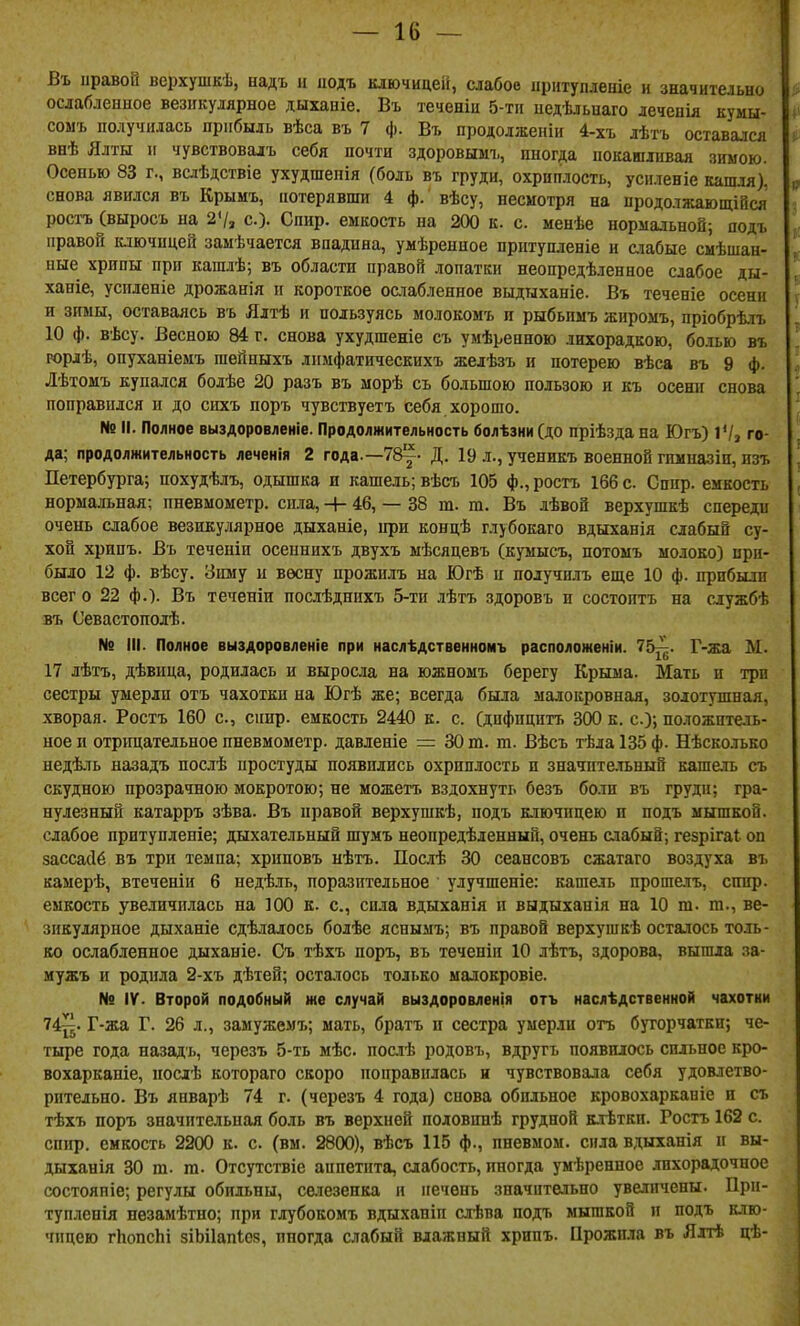 Въ правой верхушкѣ, надъ и подъ ключицей, слабое ііріітуплеаіе и значительно ослабленное везикулярное дыханіе. Въ теченіи 5-тп иедѣльнаго лечеиія кумы- сомъ получилась прибыль вѣса въ 7 ф. Въ продолженіи 4-хъ лѣтъ оставался внѣ Ялты п чувствовалъ себя почти здоровымъ, иногда покашливая зимою. Осенью 83 г., вслѣдствіе ухудшепія (боль въ груди, охриплость, усиленіе кашля), снова явился въ Крымъ, потерявши 4 ф. вѣсу, несмотря на продолжающійся росіъ (выросъ на 2'/, с.)- Спир. емкость на 200 к. с. менѣе нормальной; подъ правой ключицей замѣчается впадина, умѣренное прнтупленіе и счабые смѣшан- ные хрипы при кашлѣ; въ области правой .мпатки неопредѣ.іенное слабое ды- ханіе, успленіе дрожанія и короткое ослабленное выдыханіе. Въ теченіе осени и зимы, оставаясь въ Ялтѣ и пользуясь молокоыъ и рыбьимъ жнромъ, пріобрѣлъ 10 ф. вѣсу. Весною 84 г. снова ухудшеніе съ умѣренною лихорадкою, бо.іью въ юріѣ, опуханіемъ гаейныхъ лимфатическихъ желѣзъ и потерею вѣса въ 9 ф. Лѣтомъ купался болѣе 20 разъ въ морѣ съ большою пользою и къ осени снова поправился и до сихъ поръ чувствуетъ себя хорошо. № II. Полное выздоровленіе. Продолжительность болѣзни (до пріѣзда на Югъ) VIз го- да; продолжительность леченія 2 года.—78^- Д. 19 л., ученикъ военной гпмназін, изъ Петербурга; похудѣлъ, одышка и кашель; вѣсъ 105 ф., ростъ 166 с. Сппр. емкость нормальная; пневыометр. сила, -+- 46, — 38 т. т. Въ лѣвой верхушкѣ спереди очень слабое везикулярное дыханіе, при концѣ глубокаго вдыханія слабый су- хой хрипъ. Въ теченіи осеннихъ двухъ мѣсяцевъ (кумысъ, потомъ молоко) при- было 12 ф. вѣсу. Зиму и весну прожилъ на Югѣ и получи-іъ еще 10 ф. прибыли всег о 22 ф.). Въ теченіи послѣднихъ 5-ти лѣтъ здоровъ и состоитъ на службѣ въ Севастополѣ. № III. Полное выздоровленіе при наслѣдственномъ расположеніи. 75^. Г-жа М. 17 лѣтъ, дѣвица, родилась и выросла на южномъ берегу Крыма. Мать и три сестры умерли отъ чахотки на Югѣ же; всегда была малокровная, золотушная, хворая. Ростъ 160 с, спир. емкость 2440 к. с. (дифицитъ 300 к. с); положпте.іь- ноеп отрицательное пневмометр. давленіе = 30 т. т. Вѣсъ тѣлаІЗбф. Нѣсколько недѣль назадъ послѣ простуды появились охриплость и значительный кашель съ скудною прозрачною мокротою; не можетъ вздохнуть безъ бо.тп въ грудп; гра- нулезный катарръ зѣва. Въ правой верхушкѣ, подъ к.іючнцею п подъ мышкой, слабое притупленіе; дыхательный шумъ неопредѣленныи, очень слабый; гезрігаі оп зассасіё въ три темпа; хриповъ нѣтъ. Послѣ 30 сеансовъ сжатаго воздуха въ камерѣ, втеченіи 6 недѣль, поразительное улучшеніе: кашель прошелъ, спир. емкость увеличилась на 100 к. с, сила вдыханія и выдыханія на 10 т. т., ве- зикулярное дыханіе сдѣдалось болѣе яснымъ; въ правой верхушкѣ осталось толь- ко ослабленное дыханіе. Съ тѣхъ поръ, въ течепіи 10 лѣтъ, здорова, вышла за- мужъ и родила 2-хъ дѣтей; остаюсь только малокровіе. № IV. Второй подобный же случай выздоровленія отъ наслѣдственной чахотки 74^. Г-жа Г. 26 л., замуже.ѵъ; мать, братъ и сестра умерли отъ бугорчатки; че- тыре года назадъ, черезъ 5-ть мѣс послѣ родовъ, вдругъ появилось сильное кро- вохарканіе, нослѣ котораго скоро поправилась и чувствовала себя удовлетво- рительно. Въ январѣ 74 г. (черезъ 4 года) снова обильное кровохарканіе и съ тѣхъ норъ значительная боль въ верхней половинѣ грудной клѣтки. Ростъ 162 с. спир. емкость 2200 к. с. (вм. 2800), вѣсъ 115 ф., пневмом. сила вдыханія п вы- дыханія 30 т. га. Отсутствіе аппетита, слабость, иногда умѣренпое лихорадочное состояніе; регулы обильны, селезенка и печень значительно увеличены. При- тупленія нѳзамѣтно; при глубокомъ вдыханіп слѣва подъ мышкой и подъ клю- чицею гЬопсЬі зіЬіІапІоя, ппогда слабый влажный хрипъ. Прожила въ Ялтѣ цѣ-