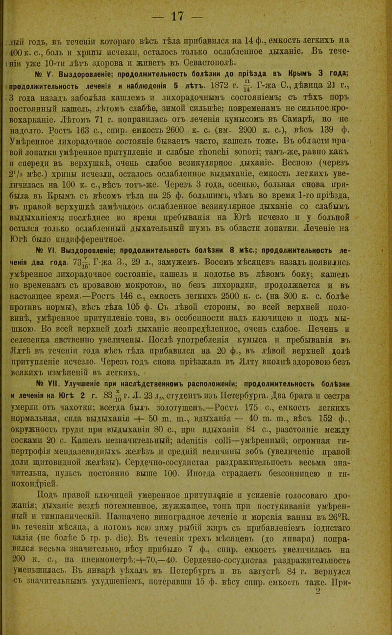 лый годъ, въ теченіи котораго вѣсъ тѣла прибавился на 14 ф., емкость легкихъ на 400 к. с, боль іг хрігаы исчезли, осталось только ослабленное дыханіе. Въ тече- I ніи уже 10-Т1І лѣтъ здорова и живетъ въ Севастополѣ. № V. Выздоровленіе; продолжительность болѣзни до пріѣзда въ Крымъ 3 года; I продолжительность леченія и наблюденія 5 лѣтъ. 1872 г. Г-жа С, дѣвица 21 г., 3 года назадъ заболѣ.іа кашлемъ н лихорадочнымъ сосіояніемъ; съ тѣхъ поръ иосгоянный кашель, лѣтоыъ слабѣе, зимой спльнѣе; повременамъ не сильное кро- вохарканіе. Лѣтомъ 71 г. поправилась отъ леченія куыысомъ въ Самарѣ, но не надолго. Ростъ 163 с, спир. емкость 2600 к. с. (вм. 2900 к. с), вѣсъ 139 ф. Умѣренное лихорадочное состояніе бываетъ часто, кашель тоже. Въ области пра- вой лопаткп умѣренное притупденіе и слабые іѣопсЬі зопогі; тамъ-же, равно какъ и саередп въ верхушкѣ, очень слабое везикулярное дыханіе. Весною (черезъ 2'/-' мѣс) .хрипы исчезли, осталось ослабленное выдыхапіе, емкость легкихъ уве- личилась на 100 к. с.,вѣсъ тотъ-же. Ч^ерезъ 3 года, осенью, больная снова при- была въ Крымъ съ вѣсомъ тѣла на 25 ф. бодьшнмъ, чѣмъ во время 1-го пріѣзда, ві> правой верхушкѣ замѣчалось оаіабленное везикулярное дыханіе со слабымъ выдыханіемъ; послѣднее во время пребыванія на Югѣ исчезло и у больной остался только ослабленный дыхательный шумъ въ области лопатки. Леченіе па Югѣ было ипдпфферентное. № VI. Выздоровленіе; продолжительность болѣзни 8 иѣс; продолжительность ле- ченія два года. 73~. Г-жа 3., 29 л., замужемъ. Восемъ мѣсяцевъ назадъ появились умѣреяпое лихорадочное состояніе, кашель и колотье въ лѣвомъ боку; кашель по временамъ съ кровавою мокротою, но безъ лихорадки, продолжается и въ настоящее время.—Ростъ 146 с, емкость легкихъ 2500 к. с. (на 300 к. с. болѣе протпвъ нормы), вѣсъ 'гѣла 105 ф. Сі. лѣвой стороны, во всей верхней поло- винѣ, умѣренное притупленіе тона, въ особенности надъ ключицею п подъ мы- шкою. Во всей верхней до.іѣ дыханіе неопредѣленное, очень слабое. Печень и селезенка явственно уве.тачены. ІІослѣ употребленія кумыса и пребыванія въ Ялтѣ въ теченіи года вѣсъ тѣла прибавился на 20 ф., въ лѣвой верхней долѣ притупленіе исчезло. Черезъ годъ снова пріѣзжала въ Ялту вполнѣ здоровою безъ всякпхъ пзмѣпеній въ легкихъ. № VII. Улучшеніе при наслѣдственномъ расположеніи; продолжительность болѣзни и леченія на Югѣ 2 г. 83 ^ г. Л. 23 л., студенгь нзъ ІІетербурга. Два брата и сестра умерли отъ чахотки; всегда былъ золотушенъ,—Ростъ 175 с, емкость легкихъ норма.іьная, сила выдыханія Н- 50 т. т., вдыхапія — 40 т. т., вѣсъ 152 ф., окружность груди при выдыхапіи 80 с, при вдыханіп 84 с, разстояніе между сосками 20 с. Кашель незначіггельный; айепіііз соШ—умѣренный; огромная ги- пертрофія мепдалевидныхъ желѣзъ іг средній величины зобъ (увелнченіе иравой доли щитовидной желѣзы). Сердечно-сосудистая раздражительность весьма зна- чительна, пульсъ постоянно выше 100. Иногда страдаетъ безсонницею и ги- похондріей. Подъ правой ключицей умеренное притупл^ніе и усиденіе голосоваго дро- жаиія; дыханіе вездѣ потемненпое, жужжащее, топъ при постукиваніп умѣрен- ный и тиыпаннческій. Назначено виноградное леченіе и морскія ванны въ 26^ въ геченіп мѣсяца, а потомъ всю зиму рыбій жиръ съ прибавлевіемъ іодистаго калія (ие болѣе 5 гр. р. сііе). Въ теченіи трехъ мѣсяцевъ (до января) попра- вился весьма значительно, вѣсу прибыло 7 ф., спир. емкость увеличилась на 200 к. с, па пиевмометрѣ:Ч-70,—40. Сердечно-сосудистая раздражительность уменьшилась. Въ январѣ уѣхалъ въ Петербургъ н въ августѣ 84 г. вернулся съ зиачіпельпымъ ухудшепісмъ, потерявши 15 ф. вѣсу спир. емкость таже. При-