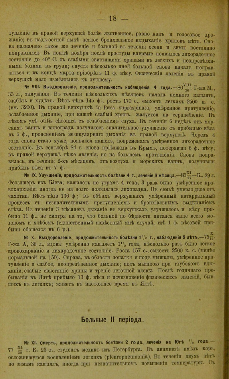 тупленіе въ правой верхушкѣ болѣе явственное, равно какъ и голосовое дро- жаніе; въ надъ-остной ямкѣ легкое бронхіа-іьное выдыханіс, хрццовъ нѣтъ. Сно- ва назначено такое же лечепіе іі больной въ теченііі осени и зішы постоянно поправлялся. Въ концѣ ноября послѣ простуды впервые появилось лихорадочное состояніе до 40 С. съ слабыми свистящими хрипами въ легкпхъ и неопредѣлен- ньши болями въ груди; спустя нѣсколько дней больной снова началъ поправ- ляться и въ концѣ марта пріобрѣлъ 11 ф. вѣсу. Фнзпческія явленія въ правой верхушкѣ мало измѣпплись къ лучшему. № ѴМІ. Выздоровленіе, продолжительность наблюденія 4 года.—80^!^. Г-жаМ. 33 л., замужняя. Въ теченін нѣсколькпхъ мѣсяцевъ нача.іа немного каш.мть, счабѣть и худѣть. Вѣсъ тѣла 145 ф., ростъ 170 с, емкость легкихъ 2500 к. с. (вм. 3200). Въ правой верхушкѣ, іа іозза зиргазріпаіа, умѣренное ирптуплепіе, ослабленное дыханіе, при кашлѣ слабый хрппъ: жалуется на сердцебіеніе. Въ лѣвомъ ухѣ оіійз сЬгопіса съ ослабленіемъ слуха. Въ теченіи 6 недѣ.іь отъ мор- скихъ ваннъ и винограда получилось значительное улучшеніе съ прибылью вѣса въ 5 ф., проясненіемъ везикулярнаго дыханія въ правой верхушкѣ. Ч.ерезъ 4 года снова стало хуже, появился кашель, повременамъ умѣренное лихорадочное состояніе. Въ сеитябрѣ 84 г. снова пріѣзжала въ Крымъ, потерявши 6 ф. вѣсу; въ правой верхушкѣ тѣже явленія, но на большемъ протяженіи. Снова попра- вилась, въ теченіи 2-хъ мѣсяцевъ, отъ воздуха іг морскпхъ ванпъ, по.іучивши прибыль вѣса въ 7 ф. № IX. Улучшеніе, продолжительность болѣзни 4 г., леченіе 3 мѣсяца.—83^—К., 29 л. Фельдшеръ изъ Кіева; кашляетъ по утрамъ 4 года; 3 раза было умѣренное кро- вохарканіе; иногда не на долго появлялась лихорадка. Въ семьѣ умерло двое оп. чахотки. Вѣсъ тѣла 136 ф.; въ обѣихъ верхушкахъ умѣренный катарральный процессъ съ незначитедьнымъ притупденіемъ п бронхіальнымъ выдыханіемъ слѣва. Въ теченіи 3 мѣсяцевъ дыханіе въ верхушкахъ улучшилось и вѣсу при- было И ф., не смотря на то, что больной по бѣдности питался чаще всего мо- локомъ и хлѣбомъ (едішственный извѣстный мнѣ случай, гдѣ 1 ф. вѣсовой прп- баш обошелся въ 6 р.). № X. Выздоровленіе, продолжительность болѣзни І'/^ г., наблюденія 9 лѣтъ.—75^2- Г-жа А, 36 л., вдова; умѣренно кашляетъ 1^2 года, нѣсколько разъ было легкое кровохарканіе и лнхарадочное состояніе. Роста 157 с, емкость 2500 к. с. (ыенѣе нормальной на 150). Справа, въ области лопатки и подъ мышкою, умѣренное при- тупленіе п слабое, неопредѣленное дыханіе; подъ мышкою при глубокомъ вды- ханіи, слабые свистящіе хрипы и треніе легочной плевы. ІІослѣ годпчнаго пре- быванія въ Ялтѣ прибыло 13 ф. вѣса и исчезновеніе фпзическпхъ явлепій, быв- шнхъ въ легкпхъ; живетъ въ настоящее время въ Ялтѣ. Больные ІІ періода. N9 XI. смерть, продолжительность болѣзни 2 года, леченія на Югѣ '/а года.— 77 ^ г. К. 23 л., студептъ ыедикъ пзъ Петербурга. Въ анаыпезѣ имѣлъ корь, осдожпвшуюся воспалепіемъ легкихъ Сріеигорпептопіа). Въ теченіп двухъ .іѣтъ по зимамъ кагалялъ, иногда при пезначптельпомъ повышеніп температуры. Съ