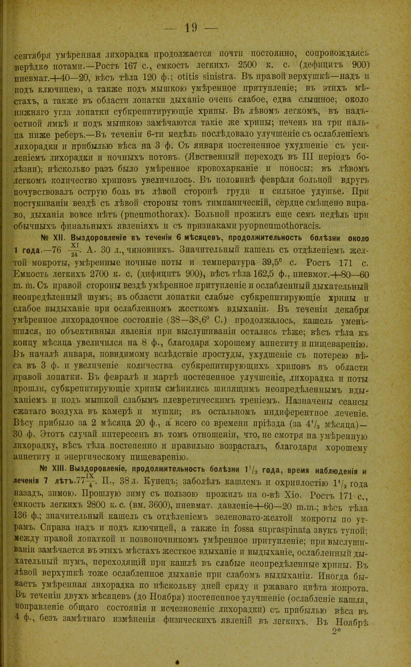 <;ентября уыѣрепная лихорадка продолжается иочтіі постоянно, сопровождаясь ■нерѣдко потамп.—Росгь 167 с, емкость легкихъ 2500 к. с (дефпцитъ 900) пневмат.-ИО—20, вѣсъ тѣла 120 ф.; оііііз віпізіга. Вт, правой верхушкѣ—надъ п подъ ключицею, а также подъ мышкою умѣренное прт'упіеніе; въ этпхъ нѣ- <ггахъ, а также въ области лопатки дыхапіе очень слабое, едва слышное; около нижняго угла лопатки субкрешітирующіе хрипы. Въ лѣвомъ легкомъ, въ надъ- остной ямкѣ и подъ мышкою замечаются такіе же хрипы; печень на три паль- ца ниже реберъ.—Въ теченін 6-ти иедѣль послѣдовало улучшеніе съ ослабленіемъ лихорадки и прибылью вѣса на 3 ф, Съ января постепенное ухудшеніе съ уси- деніемъ лихорадки и ночныхъ потовъ. (Явственный переходъ въ III періодъ 6о- лѣзни); нѣсколько разъ было умѣренное кровохарканіе п поносы; въ лѣвомъ легкомъ количество хриповъ увеличилось. Въ половинѣ февраля больной вдруп. почрствовалъ острую боль въ лѣвой сторонѣ груди и сильное удуигье. При постукпвапіи вездѣ съ лѣвой стороны тонъ тимпаннческій, сердце смѣщено впра- во, дыхапія вовсе нѣтъ (рпептоШогах). Больной прожплъ еще семь недѣль при обычныхъ фпиальныхъ явленіяхъ и съ признаками руорпеитоШогасіз. № XII. Выздоровленіе въ теченіи 6 мѣсяцевъ, продолжительность болѣзни около 1 года.—76 ~. А. 30 л., чиновникъ. Значительный кашель съ отдѣленіемъ жел- той мокроты, умѣренные ночные поты и температура 39,5° с. Ростъ 171 с Емкость легкихъ 2700 к. с. (дифицигь 900), вѣсъ тѣла 162,5 ф., пневмот.-4-80—60 т. гіі. Съ правой стороны вездѣ умѣренное притупленіе и ослабленный дыхательный иеоиредѣленный шумъ; въ области лопатки слабые субкрепитирующіе хрипы п слабое выдыханіе при ослабленномъ жесткомъ вдыханіи. Въ теченіи декабря умѣренное лихорадочное состояніе (38—38,6° С.) продолжалось, кашель умень- шился, но объективныя явленія при выслушиваніи остались тѣже; вѣсъ тѣла къ концу мѣсяца увеличился на 8 ф., благодаря хорошему аппетиту и пищеваренію. Въ началѣ января, повидимому вслѣдствіе простуды, ухудшеніе съ потерею вѣ- са въ 3 ф. іг увеличеніе колігчества субкрепитирующихъ хриповъ въ области правой .иопаткн. Въ февра^1ѣ н мартѣ постепенное улучшеніе, лихорадка и поты прошли, субкрепитнруюш,іе хрипы смѣнились шипящпмъ неопредѣленнымъ вды- ханіемъ и подъ мьппкой сиабымъ плевретнческпмъ треніемъ. Назначены сеансы сжатаго воздуха въ камерѣ и мушки; въ остальномъ инднферентное леченіе. Вѣсу прибыло за 2 ыѣсяца 20 ф., а всего со времени пріѣзда (за 4'/з мѣсяца)— 30 ф. Этотъ случай иптересенъ въ томъ отношенін, что, не смотря на умѣренную лихорадку, вѣсъ тѣла постепенно п правильно возрасталъ, благодаря хорошему аппетиту и энергическому пищеварепію. № XIII. Выздоровленіе, продолжительность болѣзни 1'/з года, время наблюденія и леченія 7 лѣтъ.77-^. П., 38 л. Купецъ; заболѣлъ кашлемъ и охрпплостію 1'/з года иазадъ, зимою. Прошлую зиму съ пользою прожплъ на о-вѣ Хіо. Ростъ 171 с. емкость легкихъ 2800 к. с. (вм. 3600), пневмат. давленіе+60—20 т.т.; вѣсъ тѣла 136 ф.; значительный кашель съ отдѣленіемъ зеленовато-желтой мокроты по ут- рамъ. Справа надъ и подъ к.іючицей, а также іп Гозза зиргазріпаіа звукъ тупой: между правой лопаткой и позвоночникомъ умѣренное нритупленіе; прйвыслушп- ваніи замѣчается въ этпхъ мѣстахъ жесткое вдыханіе п выдыханіе, ослабленный ды- хательный шумъ, переходящій при кашлѣ въ слабые неопредѣленные хрипы. Въ лѣвой верхушкѣ тоже ослабленное дыханіе при слабомъ выдыханіц. Иногда бы- ваетъ умѣреппая лихорадка по нѣскольку дней сряду и ржаваго цвѣта мокрота. Въ теченіи двухъ ыѣсяцевъ (до Ноября) постепенное улучшеніс (ос.таб.тепіе кашля, поправленіе общаго состоянія и исчезновепіе лихорадки) ст. прибылью вѣса въ 4 ф., безъ замѣтнаго измѣнеиія фпзпческпхъ явлепіи въ легкихъ Въ Ноябрѣ 2*