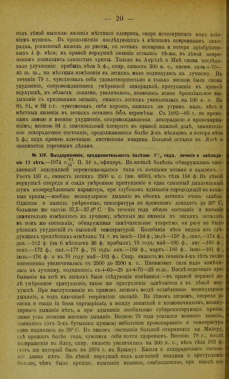 подъ лѣвой ыышкою явленія мѣстпаго плеврита, скоро нсчезиувшаго иодъ вліа- ніемъ мушекъ. Въ продолжеыіи послѣдующнхъ 4 мѣсяцевъ ііовремеиамъ лихо- радка, усиленный кашель до рвоты, по ночамъ исііаріша и потеря иріобрѣтеи- ныхъ 4 ф. вѣса; въ правой верхушкѣ явденія остались тѣ-же, въ лѣвой иовре- менамъ появлялись слизистые хрипы. Только въ Аирѣлѣ п Маѣ снова иослѣдо- вало улучшеніе: прибыль вѣса 5 ф., спир. емкости 300 к. с, пневи. сиіа-ьТО-- 40 га. т., но мѣстныя измѣненія въ легкихъ мало подвинулись къ лучшему. Въ теченіи 79 г. чувствовалъ себя удовлетворительно и только весною было снова ухудшеніе, сопровождавшееся уыѣрепной лихорадкой, пріітуііленіе въ правой верхушкѣ, въ области лопатки, увеличилось, появилось ясное бронхіальное вы- дыханіе съ признаками эктазіп; емкость легкихъ уменьшилась на 100 к. с. Въ 80, 81, и 82 г.г. чувствовалъ себя хорошо, кашлялъ по утрамъ мало, вѣсъ и мѣстныя явленія въ легкихъ остались бе'зъ переыѣны. Съ 1883—85 г. по време- намъ зимою и весною ухудшеніе, сопровождавшееся лихорадкою и кровохарка- ніемъ; весною 84 г. значительный плевритъ въ правой нижней долѣ, значитель- ное лихорадочное состояніе, продолжавшееся болѣе 2-хъ мѣсядевъ и потеря вѣса 5 ф.; подъ правою ключицею явственная впадина. Больной остался въ Ялтѣ н занимается торговыми дѣлами. № XIV. Выздоровленіе, продолжительность болѣзни VI^ года, леченія и наблюде- VI нія 11 лѣтъ.—1874 г.^ц-. П. 34 л., офицеръ. Въначалѣ болѣзнь обнаружилась еже- дневной лихорадкой перемежающагося типа съ ночными потам» и кашлемъ. - Ростъ 187 с, емкость легкихъ 2500 к. с. (вм. 4650), вѣсъ тѣла 154 ф. Въ лѣвой верхушкѣ спереди и сзади умѣренное притупленіе и едва слышный дыхательный шумъ неоиредѣленнаго характера, при глубокомъ вдыханін переходяшДй во влаж- ные хрипы;—вообще везпку.чярное дыханіе въ обоихъ легкихъ очень слабое. Одышка и кашель уыѣренные, температура по временамъ доходить до 38 С, большею же частію 37,5—37,8° С Въ теченіи года общее состояніе и шітаніе значительно измѣнилось къ лучшему, ыѣстныя же явленія въ легкихъ остались въ томъ же состояніи, обнаруживая замѣчательное упорство; ни ра.зу не было рѣзкихъ ухудшеній съ высокой температурой. Колебанія вѣса видны изъ слѣ- дующихъ трехлѣтнихъ ѳтмѣтокъ: 74 г. въ іюнѣ—154 ф., іюлѣ—158 ф., сент,-174 ф., дек.—182 ф. (за 6 мѣсяцевъ 26 ф. прибыли), 75 годъ: май—180 ф., авг.—16(і ф., сент.—172 ф., окт.—177 ф., 76 годъ: янв.—182 ф., мартъ—180 ф., іюш,—181 ф , іюлъ—176 ф- и въ 78 году: май—183 ф-. Сиіф. емкость въ теченіп-4-хъ лѣтъ также постепенно увеличивалась съ 2500 до 3200 к. е.. Пневмомет. сила мало нзмѣнп- лась къ лучшему, поднявшись съ-|-60—25 доН-70—25 т.т.. Посдѣ годпчнаго пре- бывапія на югѣ въ легкихъ были сііѣдующія измѣненія:—въ правой верхней до- лѣ умѣренное притуплсніе, такое же прптупленіе замѣчается п въ лѣвой ве)і- хушкѣ. При выслуппіваніи въ правомь легкомъ вездѣ оаіабденное везикулярное дыхапіе, а подъ ключицей гезрігаііоп зассайё. Въ лѣвомъ легкомъ, спереди до соска и сзади іп Іозза зиргавріпаіа и между лопаткой и позвоночнпкомъ,везику- лярнаго дыханія нѣтъ, а при вдыханіи необильные субкрепитпрующіе хрппы; ниже угла лопатки жесткое дыханіе. Весною 76 года усилился немного каиіель, появилось (отъ 3-хъ бутылокъ кумыса) небольшое кровохарканіс и температура (•;і:ва поднялась до 38° С Въ такомъ состояпія больной отправился на Мадеру, гдѣ прожилъ болѣе года, чувствуя себя почтіг здоровымъ. Весною 78 г., послѣ во;!вращснія въ Ялту, спир. емкость увеличилась на 300 к. с, вѣсъ тѣла 183 ф. (тогъ же который былъ въ 1876 г. въ Крыму). Кашля п лпхорадочнаго состоя- нія давно нѣгь. Въ л-Ьвой верхушкѣ подъ ключицей виадина п прптуплсніе больше, чѣмъ было прежде, вдыхапіе неясное, сдабослышное, при концѣ его