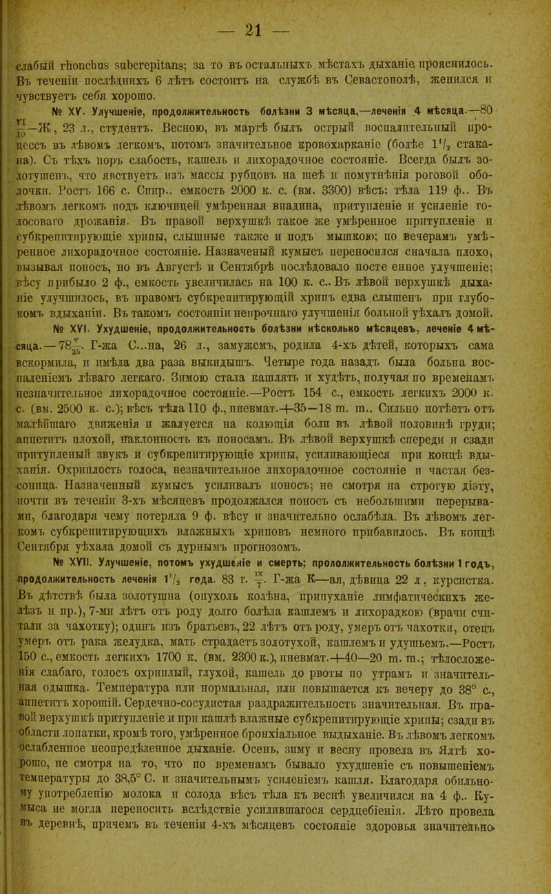 стбый гЬопсІшз зиЬсгеріІапз; за то въ осталышхъ мѣстахі. дыханіе іірояснидось. Въ теченін послѣднихъ 6 лѣтъ состоитъ на службѣ въ Севастополѣ, женился и чувствуетъ себя хорошо. № XV. Улучшеніе, продолжительность болѣзни 3 мѣсяца,—леченія .4 мѣсяца.—80 Ж, 23 л., студентъ. Весною, въ мартѣ былъ острый воспалптельный иро- дессъ въ лѣвоиъ легкомъ, потоыъ значительное вровохарканіо (болѣе іѴа стака- на). Съ тѣхъ норъ слабость, кашель и лихорадочное состояніе. Всегда былъ зо- лотушенъ, что явствуетъ изъ массы рубцовъ на шеѣ и помутнѣнія роговой обо- лочки. Ростъ 166 с. Сппр.. емкость 2000 к. с. (вм. 3300) вѣсъ; тѣіа 119 ф.. Въ лѣвомъ легаомъ іюдъ ключицей умѣреиная впадина, ирнтупленіе и усиленіе го- лосоваго дрожанія. Въ правой верхушкѣ такое же умѣренное прптупленіе и субкрепіітіірующіе хрипы, слышпые также и подъ мышкою; по вечерамъ умѣ- ренное лихорадочное состояніе. Назначеный кумысъ переносился снача.іа плохо, вызывая ионосъ, но въ Августѣ и Сентябрѣ иосіѣдовало иосте енное улучшеніе; вѣсу п рибыло 2 ф., емкость увеличилась на 100 к. с. Въ лѣвой верхушкѣ дыха- віе улучшилось, въ правомъ субкрепптіфующій хрппъ едва слышенъ при глубо- комъ вдыханін. Вътакомъ состояніи непрочнаго улучшенія больной уѣхалъ домой. № XVI. Ухудшеніе, продолжительность болѣзни нѣскольно мѣсяцевъ, леченіе 4мѣ- сяца. —78^^. Г-жа С..па, 26 л., заыужемъ, родила 4-хъ дѣтей, которыхъ сама вскормила, и пмѣла два раза выкидышъ. Четыре года назадъ была больна вос- иаленіемъ лѣваго легкаго. Зимою стала кашлять и худѣть, получая по временамъ пезиачпте.іьное лихорадочное состояніе.—Ростъ 154 с, емкость легкихъ 2000 к. с. (В5І. 2500 к. с.);вѣсъ тѣлаПО ф., пневмат.+35—18 т. т.. Сильно потѣетъ отъ малѣйшаго двпженія и жалуется на колющія боли въ лѣвой по.товинѣ груди; апиетптъ плохой, наклонность къ поносамъ. Въ лѣвой верхушкѣ спереди и сзади прнтуи.іеный звукъ и субкрепнтирующіе хрипы, успливающіеся при копцѣ вды- ханія. Охриплость голоса, незначительное лихорадочное состояніе и частая без- ч;оппца. Назначенный кумысъ успливалъ ионосъ; не смотря на строгую діэту, почти въ теченіи 3-хъ мѣсяцевъ продолжался поносъ съ небольшими перерыва- ми, благодаря чему потеряла 9 ф. вѣсу и значительно ослабѣла. Въ лѣвомъ лег- комъ субкрепитирующпхъ влажныхъ хрпповъ немного прибавилось. Въ концѣ Сентября уѣхала домой съ дурнымъ прогнозомъ. № XVII. Улучшеніе, потомъ ухудшеніе и смерть; прололжительность болѣзни 1 годъ, продолжительность леченія Ѵі^ года. 83 г. ~. Г-жа К—ая, дѣвица 22 л, курсистка. Въ дѣтствѣ была золотушна (опухоль кодѣна, припуханіе лимфатическпхъ же- дѣзъ п пр.), 7-ми лѣтъ отъ роду долго болѣла кашлемъ и лихорадкою (врачи счи- тали за чахотку); одпнъ изъ братьевъ, 22 лѣтъ отъ роду, умеръ отъ чахотки, отецъ умеръ отъ рака желудка, мать страдаетъ золотухой, кашлемъ и удушьемъ.—Ростъ 150 с, емкость легкихъ 1700 к. (вм. 2300 к.), иневмат.Ч-40—20 т. т.; тѣ.і[ос.іоже- нія слабаго, голосъ охриплый, глухой, капіель до рвоты по утрамъ и значитель- ная одышка. Температура пли нормальная, или повышается къ вечеру до 38° е., аппетіггъ хорошій. Сердечно-сосудистая раздражительность значительная. Въ пра- вой верхушкѣ притупленіе и прп кашлѣ влажные субкрепитіфующіе хрипы; сзади въ области лопатки, кромѣ того, умѣренпое бронхіальное выдыханіе. Въ лѣвомъ легкомъ ■ослабленное неопредѣленное дыханіе. Осень, зиму и весну провела въ Ялтѣ хо- рошо, не смотря на то, что но временамъ бывало ухудшеніе съ повыгаеніемъ температуры до 38,5° С н значптельнымъ успленіемъ капия. Благодаря обильно- му употреблепію молока п солода вѣсъ тѣла къ веснѣ увеличился на 4 ф.. Ку- мыса пе могла переносить вслѣдствіе усилившагося сердцебіеиіп. Лѣто провела ■ь деревиѣ, причемъ въ теченіи 4-хъ мѣсяцевъ состояаіе здоровья значительно