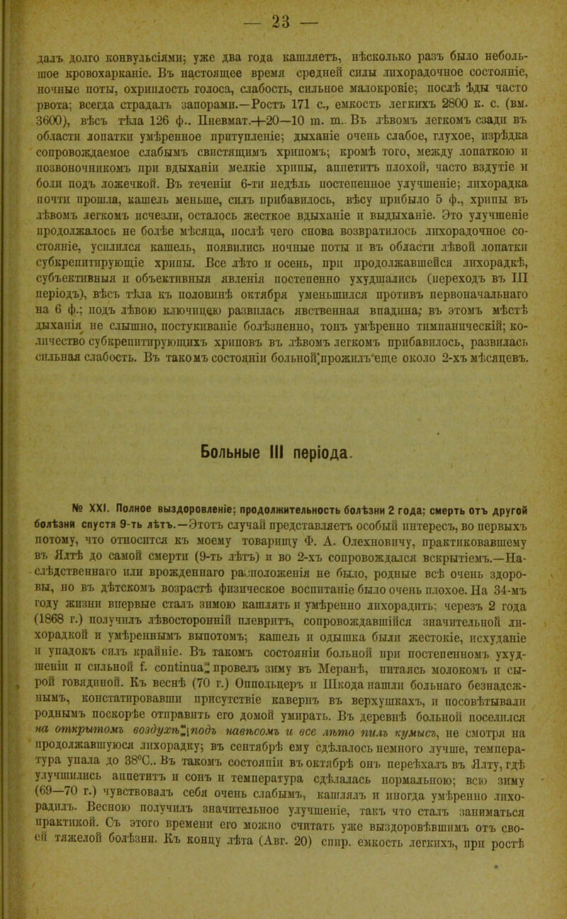 далъ долго конвульсіями; уже два года кашляетъ, нѣсколько разъ было неболь- шое кровохарканіе. Въ настоящее время средней спды лихорадочное состояніе, ночные поты, охриплость голоса, аіабость, сильное ыалокровіе; послѣ Ѣды часто рвота; всегда страдалъ запорами.—Ростъ 171 с, емкость легкихъ 2800 к. с. (вм. 3600), вѣсъ тѣла 126 ф.. ІІневыат.Ч-20—10 га. т.. Въ лѣвомъ легкомъ сзади въ области лопатки умѣренное притупленіе; дыханіе очень слабое, глухое, изрѣдка сопровождаемое слабымъ свистящимъ хрппомъ; кроыѣ того, между лопаткою и позвоночппкомъ при вдыханіи мелкіе хрипы, аппетитъ плохой, часто вздутіе н боли подъ ложечкой. Въ теченін 6-ти недѣль ностепепиое улучшеніе; лихорадка почти пропі.та, кашель меньше, силъ прибавилось, вѣсу прибыло 5 ф., хрипы въ лѣвомъ легкомъ исчезли, осталось жесткое вдыханіе и выдыханіе. Это уіучшеніе продолжаюсь не болѣе мѣсяца, послѣ чего снова возвратилось лихорадочное со- стояніе, усилился кашель, появились ночные поты н въ области лѣвой лопатки субкрепитпрующіе хрипы. Все лѣто и осень, при продолжавшейся лихорадкѣ, субъективный и объектнвныя явленія постепенно ухудшались (переходъ въ III періодъ), вѣсъ гЬла къ половинѣ октября уменьшился противъ первоначальнаго на 6 ф.; подъ лѣвою ключицею развилась явственная впадина; въ этомъ мѣстѣ дыханія^ не слышно, постукпвапіе болѣзненно, тонъ уыѣренно тимнанпческій; ко- личество субкрепптпрующихъ хриповъ въ лѣвоыъ легкомъ прибавилось, развилась сильная слабость. Въ такоыъ состояніи больной]прожндъ*еще около 2-хъ мѣсяцевъ. Больные III періода. № XXI. Полное выздоровленіе; продолжительность болѣзни 2 года; смерть отъ другой болѣзнй спустя 9-ть лѣтъ.—Этотъ случай представляетъ особый пнтересъ,во первыхъ потому, что относптся къ моему товарищу Ф. А. Олехповпчу, практиковавшему въ Ялтѣ до самой смерти (9-ть лѣтъ) и во 2-хъ сопровождался вскрытіемъ.—На- слѣдственнаго или врожденнаго раѵшоложенія не бы^го, родные всѣ очень здоро- вы, но въ дѣтскомъ возрастѣ физическое восинтаніе было очень плохое. На Зі-мъ году жизни впервые сталъ зимою кашлять и умѣрепно лихорадить; черезъ 2 года (1868 г.) получплъ лѣвосторонній нлевритъ, сопровождавшійся значительной ли- хорадкой и умѣреннымъ выпотомъ; кашель и одышка были жестокіе, исхуданіе и упадокъ сплъ крайніе. Въ такомъ состояніи больной при постепенномъ ухуд- піеніи и сильной і. сопііпиа: провелъ зиму въ Меранѣ, питаясь молокомъ и сы- рой говядиной. Къ веснѣ (70 г.) Опподьцеръ и Шкода нашли больнаго безнадсж- пымъ, констатировавши прпсутствіе кавернъ въ верхушкахъ, и посовѣтывадп роднымъ поскорѣе отправить его домой умирать. Въ деревнѣ бо.іьной поселился на откритомъ воздухѣІ\подъ павѣсомъ гс все лѣто пилъ кумысъ, не смотря на продолжавіпуюся лихорадку; въ сентябрѣ ему сдѣла-іось немного лучше, темпера- тура упала до ЗВ^С. Въ такомъ состояпіп въ октябрѣ онъ переѣхалъ въ Ялту, гдѣ улучшились аппетитъ н сонъ и температура сдѣлалась нормальною; всю зиму (69—70 г.) чувствовалъ себя очень слабымъ, кашлялъ и иногда умѣренно лихо- радилъ. Весною получплъ значительное улучшеніе, такъ что сталъ заниматься практикой. Съ этого времени его моліііо считать уже выздоровѣвшимъ отъ сво- ей тяжелой бодѣзни. Къ концу лѣта (Лвг. 20) сппр. емкость легкихъ, при ростѣ