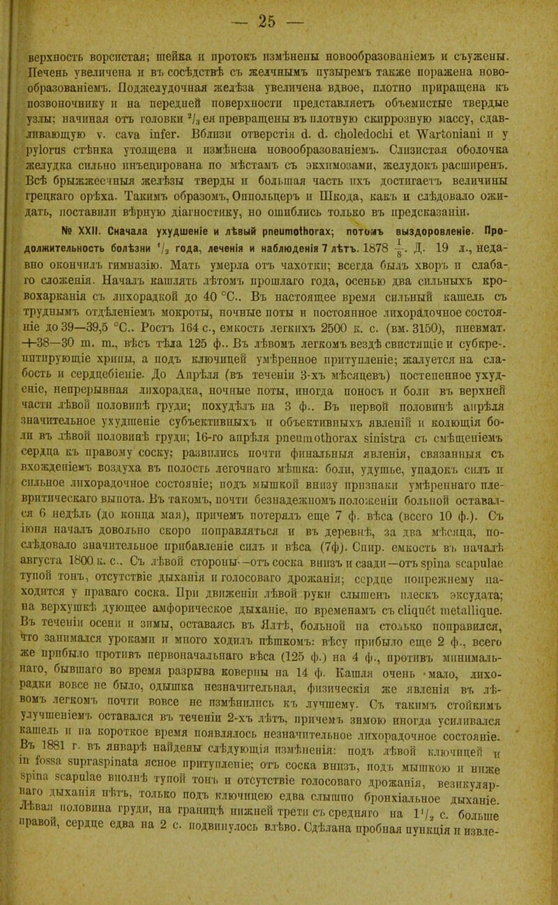 верхнос'гь ворсистая; шейка іі протокъ іізмѣнеиы новообразованіемъ и съужеиы. Печень увеличена и въ сосѣдствѣ съ желчнымъ пузыремъ также поііажеиа ново- образованіемъ. Поджелудочная желѣза увеличена вдвое, плотно приращена къ позвоночнику и на передней поверхности представляетъ объемистые твердые уз.ш; начиная отъ головки ея превращены въ плотную скпррозную лассу, сдав- ливающую V. саѵа іпГег. Вблизи отверстія й. й. сЬоІейосІіі еі 'ѴѴагіопіаиі и у руіогпв стѣнка утолщена и измѣнена новообразованіеыъ. Слизистая оболочка желудка сильно инъецирована по мѣстамъ съ экхимозами, желудокъ расшпренъ. Всѣ брыжжеечныя желѣзы тверды и болі.піая часть ихъ достигаетъ величины грецкаго орѣха. Такпмъ образомъ, Оппольцеръ и Шкода, какъ и слѣдовало ожи- дать, поставили вѣрную діаіпостику, но ошиблись только въ иредсказаиін. № XXII. Сначала ухудшеніе и лѣвый рпеитоіНогах; лотомъ выздоровленіе- Про- должительность болѣзни 4-2 года, леченія и наблюденія 7 лѣтъ. 1878 ~. Д. 19 д., неда- вно окончилъ гимназію. Мать умерла отъ чахотки; всегда былъ хворъ и слаба- го сложенія. Началъ кашлять лѣтомъ прошлаго года, осенью два спльныхъ кро- вохарканія съ лихорадкой до 40 °С.. Въ настоящее время сильный кашель съ труднымъ отд'Ьленіемъ мокроты, ночные поты и постоянное лихорадочное состоя- ніе до 39—39,5 °С.. Ростъ 164 с, емкость легкихъ 2500 к. с. (вм. 3150), иневмат. -+-38—30 т. т., вѣсъ тѣіа 125 ф.. Въ лѣвомъ легкомъ вездѣ свпстящіе и субкре-. пптирующіе хрипи, а иодъ ключицей умѣренное притупленіе; жалуется на сла- бость и сердцебіеиіе. До Апрѣля (въ теченін 3-хъ мѣсяцевъ) постепенное ухуд- еніс, непрерывная лихорадка, ночные поты, иногда поносъ іг боли въ верхней части лѣвоО половипѣ груди; похудѣлъ на 3 ф.. Въ первой половинѣ аирѣля зиачптельиое ухудшеніе субъектпвпыхъ п объектігвпыхъ явленій п колющія бо- ли въ лѣвой половннѣ груди; 16-го аирѣля рпептоІЬогах зіиізіга съ смѣщеиіемъ сердца къ правому соску; развились почти финальныя явленія, связанный съ вхожденіемъ воздуха въ полость легочнаго мѣшка: боли, удушье, упадокъ сплъ п сильное лихорадочное состояніе; иодъ мышкой внизу признаки умѣреннаго пле- вритическаго выпота. Въ такомъ, почти безнадежпоыъ поло;кеиіп больной оставал- ся 6 недѣль (до конца мал), иричемъ потерялъ еще 7 ф. вѣса (всего 10 ф.). Съ іюнл началъ довольно скоро поправляться и въ деревнѣ, за два мѣсяца, по- слѣдовало значительное прпбавленіе силъ и вѣса (7ф). Спир. емкость въ началі; августа 1800 к. с. Съ лѣвой стороны--отъсоска внизъ позади—отъзріпа зсариіае тупой тонъ, отсутствіе дыханія н голосоваго дрол;анія; сердце нопрежнему на- ходится у праваго соска. При движеніи лѣвой руки слыгаенъ плескъ эксудата; на верхушкѣ дующее аіиііорическое дыханіе, по временамъ съ сЩпбІ теЫУщие. Въ теченіи осени и зимы, оставаясь въ Ялтѣ, больной на сто.'.ько нонравился, что занима-чся уроками и много ходнлъ пѣшкомъ: вѣсу прибыло сп;е 2 ф., всего же прибыло противъ первоначальпаго вѣса (125 ф.) на 4 ф., иротивъ мннималь- иаго, бывшаго во время разрыва коверны на 14 ф. Кашля очень -мало, лихо- радки вовсе не было, одышка незначительная, физическія же явленія въ лѣ- вомъ легкомъ почти вовсе не пзмѣнплись къ лучшему. Съ такпмъ стоикимъ улучшеніеыъ оставался въ теченіи 2-хъ .іѣтъ, иричемъ зимою иногда усиливался кашель п на короткое время появлялось незначительное лихорадочное состояніе. Въ 1881 г. въ январѣ найдены слѣдующія измѣпеиія: иодъ лѣвой ключицей ц ш 1'085а зиргазрінаіа ясное притуплсніе; огь соска внизъ, иодъ мышкою п ниже рша зсарпіае вполиѣ тупой тонъ и отсутствіе голосоваго дрожанія, везикуляр- ііаго дыханія нѣтъ, только иодъ ключицею едва сшшпо бропхіа.«,ное дыханіе Лѣвал половина груди, на грапицѣ нижней трети съ средняго на 14, с бошпе равой, сердце едва на 2 с подвинулось влѣво. Сдѣлана пробная пункція п нзв.іе-