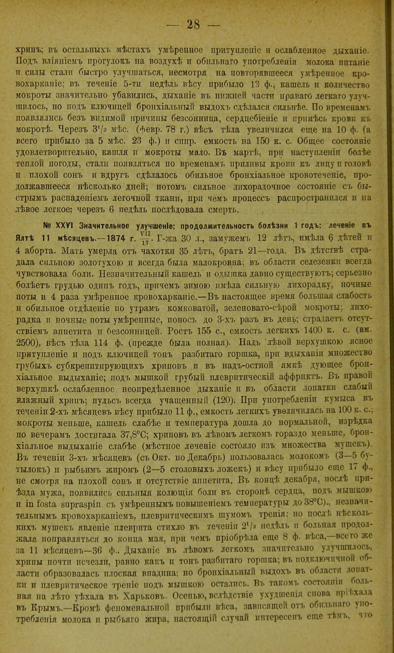 хрипъ; въ осталышхь мѣстахъ уыѣрснное ііритуіілеиіс іі ослабленное дыхаиіе. Подт. вліяиісмъ іірогулокъ на воздухѣ и обіільнаго уііотребленія молока пптаніе и силы ста.7іг быстро улучшаться, несмотря на іювторявіпееся уліѣренное аро- вохарканіс; въ теченіе 5-ти недѣль вѣсу нрибыло ѴЛ ф., кашель и количество мокроты зпачительБО убавились, дихапіе въ нижней части ираваго легкаго улуч- шилось, но иодъ ключицей бронхіаіьныГі выдохъ сдѣлался сильнѣе. По вреыевамъ появлялись безъ видимой иричипн безсоннпца, сердцебіеиіе и примѣсь кровк къ мокротѣ. Черезъ З'/^ мѣс. (февр. 78 г.) вѣсъ тѣла увеличился еще на 10 ф. (а всего прибыло за 5 мѣс. 23 ф.) и спир. емкость па 150 к. с. Общее состояніе удовлетворительно, кашля и мокроты мало. Въ мартѣ, при наступленіп болѣе теплой погоды, ста.іи появляться по временамъ приливы крови къ лицу и головѣ п плохой сонъ и вдругъ сдѣлалось обильное бронхіа-тьное кровотеченіе, про- должавшееся нѣсколько дней; потомъ сильное лихорадочное состояніе сь бы- стрымъ распадепіеыъ легочной ткани, при чемъ процессъ распространился и на лѣвое легкое: черезъ б недѣль послѣдовала смерть. № XXVI Значительное улучшеніе; продолмительность болѣзни 1 годъ; лечеиіе въ Ялтѣ 11 мѣсяцевъ.—1874 г. Г-жа 30 л., замужемъ 12 лѣтъ, пмѣіа § дѣтей и 4 аборта. Мать умерла отъ чахотки 35 лѣтъ, братъ 21—года. Въ дѣтствѣ стра- дала сильною золотухою и всегда была малокровна; въ области селезенки всегда чувствовала боли. Незначительный кашель и одышка давно существуютъ; серьезно болѣетъ грудью одинъ годъ, причемъ зимою имѣла сильную лихорадку, ночные поты и 4 раза умѣренное кровохарканіе.—Въ настоящее время большая слабость п обильное отдѣленіе по утрамъ комковатой, зелеповато-сѣрой мокроты: лихо- радка и ночные поты умѣренные, поносъ до 3-хъ разъ въ ден^.; страдаеп, отсут- ствіемъ аппетита и безсонницей. Ростъ 155 с, емкость .іегкпхъ 1400 к. с. (вм. 2500), вѣсъ тѣла 114 ф. (прежде была полная). Надъ лѣвой верхушкою ясное ирнтуиленіе и иодъ к.тачицей тонъ разбитаго горшка, при вдыхапін множество грубыхъ субкреиптирующігхъ хриповъ и въ надъ-остной ямкѣ дующее брон- хіальное выдыханіе; подъ мышкой грубый ндевритическіп аффриктъ- Въ правой верхушкѣ ослабленное неопредѣленное дыханіе и въ области .топатки слабый влажный хрипъ; пудьсъ всегда учащенный (120). При уиотребленіп кумыса въ теченіи 2-хъ мѣсядевъ вѣсу прибыло И ф., емкость легкихъ увеличилась на 100 к. с: мокроты меньше, кашель слабѣе и температура дошла до нормальной, изрѣдка по вечерамъ достигала 37,8''С; хриповъ въ лѣвомъ легкомъ гораздо меньше, брон- хіалт.ное выдыханіе счабѣе (мѣстное леченіе состояло пзъ множества мушскъ). Въ теченіи 3-хъ мѣсяцевъ (съ Окт. но Декабрь) пользовалась молокомъ (3—5 бу- тылокъ) и рыбьпмъ жиромъ (2—5 столовыхъ ложекъ) и вѣсу прибыло еще 17 ф., не смоі-ря на плохой сонъ п отсутствіе аппетита. Въ концѣ декабря, послѣ ири- ѣзда мужа, появились сильныя колющія бо.іи въ сторонѣ сердца, подъ мышкою и іпГози зиргазріп съ умѣреинымъ иовышеніемъ температуры до38°0).. пезначп- тельнымъ кровохарі«іпіемъ, плевритическимъ шумомъ тренія: по послѣ нѣсколь- кпхъ мушскъ явленіе плеврита стихло въ течепіи 24' педѣ.ть и больная продол- жала поправляться до конца мая, при чемъ пріобрѣла еще 8 ф. пѣса,—всего же ;!а И мѣсяцепъ-36 ф.. Дыханіо въ .іѣвомъ легкомъ значительно улучшилось, хрипы почти исчезли, равно какъ и тонъ разбитаго горшка; въ подключичной об- ласти образовалась плоская впадипа; но бронхіальный выдохъ въ об.тастл .юпат- ки и плевритическое -фепіе подъ мышкою остались. Въ такомъ состояніп боль- пая на лѣто уѣхала въ Харьковъ. Осенью, вс.тѣдствіе ухудиіепія снова пріѣхала въ Крымъ.—Кромѣ феиомепальпой прибыли вѣса, зависящей отъ обильиаго уио- треблспія молока и рыбьяго жпра, иастоящій случай нптересспъ еще тѣмъ. чго