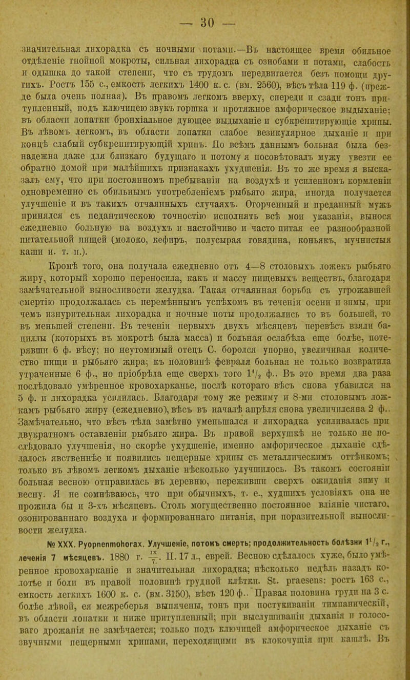 зиачитедьная лихорадка съ ночными потами.—Въ настоящее время обильное отдѣлеиіе гнойной мокроты, сильпая лихорадка съ ознобами и нотами, слабость 11 одышка до такой степени, что съ трудомъ передвигается безъ помощи дру- гпхъ. Ростъ 155 с, емкость легкихъ 1400 к. с. (вм. 2560), вѣсътѣта 119 ф. (преж- де была очень полная). Въ правомъ легкомъ вверху, спереди и сзади тонъ при- туплённый, подъ ключицею звукъ горшка и протяжное амфорическое выдыханіе: въ области лопатки бронхіальное дующее выдыханіе н субкреинтнрующіе хрипы. Въ лѣвомъ легкомъ, въ области лопатки слабое везикулярное дыханіе и при концѣ слабый субкрепитпрующій хрпиъ. По всѣмъ дапнымъ больная была без- надежна даже для бдизкаго будущаго и потому я посовѣтовалъ мужу увезти ее обратно домой при малѣйшихъ призиакахъ ухудшенія. Въ то же время я выска- залъ ему, что при постояиномъ пребываніи на воздухѣ и усиленномъ кормленіп одновременно съ обпльнымъ употребленіемъ рыбьяго жпра, иногда получается улучшеніе и въ такихъ отчаянныхъ случаяхъ. Огорченный н преданный мужъ принялся съ педантическою точностію исполнять всѣ мои указанія, вынося ежедневно больную на воздухъ и настойчиво и часто питая ее разнообразной питательной пищей (молоко, кефпръ, полусырая говядина, коньякъ, мучнистыя каши п. т. п.). Кроыѣ того, она получала ежедневно отъ 4—8 столовыхъ ложекъ рыбьяго жиру, который хорошо переносила, какъ и массу пнщевыхъ веществъ, благодаря .замѣчательной выносливости желудка. Такая отчаянная борьба съ угрожавшей смертію продолжалась съ перемѣннымъ успѣхомъ въ теченіи осени п зимы, при чемъ изнурительная .інхорадка и ночные поты продо.гаалпсь то въ большей, то въ меньшей степени. Въ теченіи первыхъ двухъ мѣсяцевъ перевѣсъ взяли ба- ЦП.1ЛЫ (которыхъ въ ыокротѣ была масса) и больная ослабѣла еще болѣе, поте- рявши 6 ф. вѣсу; но неутомимый отецъ С боролся упорно, увелитавая количе- ство пищи п рыбьяго жира; къ половпнѣ февраля больная не только возвратила утраченные 6 ф., но пріобрѣла еще сверхъ того ѴІ^ ф.- Въ это время два раза послѣдовало умѣренное кровохарканье, нослѣ котораго вѣсъ снова убавился на 5 ф. и лихорадка усилилась. Благодаря тому же режиму и 8-ми сто.товымъ лож- камъ рыбьяго жиру (ежедневно), вѣсъ въ началѣ апрѣія снова увстичилсява 2 ф.. Замѣчатедьно, что вѣсъ тѣла замѣтно уменьшался и лихорадка усиливалась при двукратномъ оставленіи рыбьяго жира. Въ правой верхушкѣ не только не по- счѣдовало улучшенія, но скорѣе ухудшеніе, именно амфорическое дыханіе сдѣ- лалось явственнѣе и появились пещерные хрипы съ металлическимъ оттѣнкомъ; только въ лѣвомъ легкомъ дыханіе нѣсколько улучщплось. Въ такомъ состояніп больная весною отправилась въ деревню, переживши сверхъ ожидапія зиму п весну. Я не сомнѣваюсь, что при обычныхъ, т. е., худшихъ условіяхъ она не прожила бы н 3-хъ мѣсяцевъ. Столь могущественно постоянное вліяніе чистаго. озонирован наго воздуха и формировапнаго питанія, при поразительной выносли- вости желудка. № XXX. РуорпептоНогах. Улучшеніе, потомъ смерть; продолжительность болѣзни іѴі г., леченія 7 мѣсяцевъ. 1880 г. П. 17 л., еврей. Весною сдѣлалось хуже, было умѣ- ренное кровохарканіе и значіггельная лихорадка; нѣсколько недѣль пазадъ ко- лотое и боли въ правой половинѣ грудной клѣтки. 8і. ргаезепв: ростъ 163 е., емкость легкихъ 1000 к. с. (вм.3150), вѣсъ 120 ф.. Правая половина груди па 3 с. бодѣе лѣвой, ея межребсрья выпячены, тонъ при постукивапіп тимпанпческій, въ области лопатки и пижс притуплённый; при выс.ііугапваиіп дыхапія и голосо- ваго дрожапія не замѣчается; только подъ ключицей амфорическое дыханіе съ звучными пещерными хрипами, переходяіцпми въ клокочущія при кашлѣ. Въ