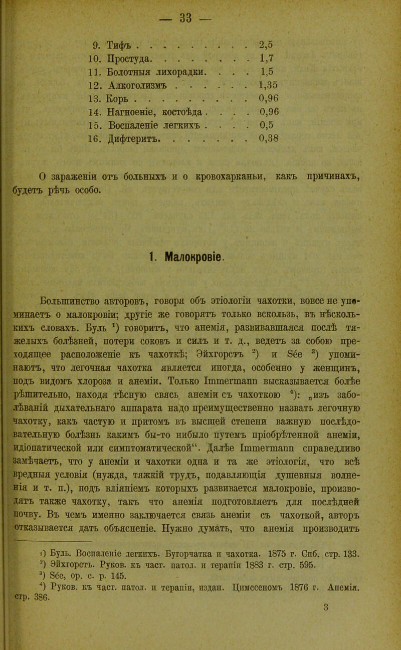 9. Тифъ 10. Простуда 11. Болотныя лихорадЕи. 12. Алкоголизмъ . . . 13. Корь 14. Нагноеніе, костоѣда. 15. Воспаленіе легкихъ . 16. Дифтеритъ. . . . 2,5 1,7 1,5 1,35 0,96 0,96 0,5 0,38 О зараженіи отъ больныхъ и о кровохарканьи, какъ пританахъ, будетъ рѣчь особо. Большинство авторовъ, говоря объ этіологіи чахотки, вовсе не упв- мипаетъ о малокровіи; другіе же говорятъ только вскользь, въ нѣсколь- кихъ словахъ. Буль ') говорить, что анемія, развивавшаяся послѣ тя- же лыхъ болѣзней, потери соковъ и силъ и т. д., ведетъ за собою пре- ходяш,ее расположеніе къ чахоткѣ; Эйхгорстъ и 8ёе упоми- наютъ, что легочная чахотка является иногда, особенно у женщинъ, подъ видомъ хлороза и анеміи. Только Іттегтапп высказывается болѣе рѣшительно, находя тѣсную свясь анеміи съ чахоткою *): „изъ забо- лѣваній дыхательнаго аппарата надо преимуш^ественно назвать легочную чахотку, какъ частую и притомъ въ высшей степени важную послѣдо- вательную болѣзнь какиыъ бы-то нибыло путемъ пріобрѣтенной анеміи, идіопатической или симптоматической. Далѣе Іштегтапп справедливо замѣчаетъ, что у анеміи и чахотки одна и та же этіологія, что всѣ вредныя условія (нужда, тяжкій трудъ, подавляющія душевныя волне- нія и т. п.), подъ вліяніемъ которыхъ развивается малокровіе, произво- дятъ также чахотку, такъ что анемія подготовляетъ для послѣдней почву. Въ чемъ именно заключается связь анеміи съ чахоткой, авторъ отказывается дать объясненіе. Нужно думать, что анѳмія производитъ О Буль. Воспалепіе легкпхъ. Бугорчатка п чахотка. 1875 г. Спб. стр. 133. Эйхгорстъ. Руков. къ част, патол. и терапіп 1883 г. стр. 595. 8ёе, ор. с. р. 145. *) Руков. къ част, патол. п терапіи, пздан. Цішссеномъ 1876 г. Анемія. 1. Малонровіе. стр. 386. 3