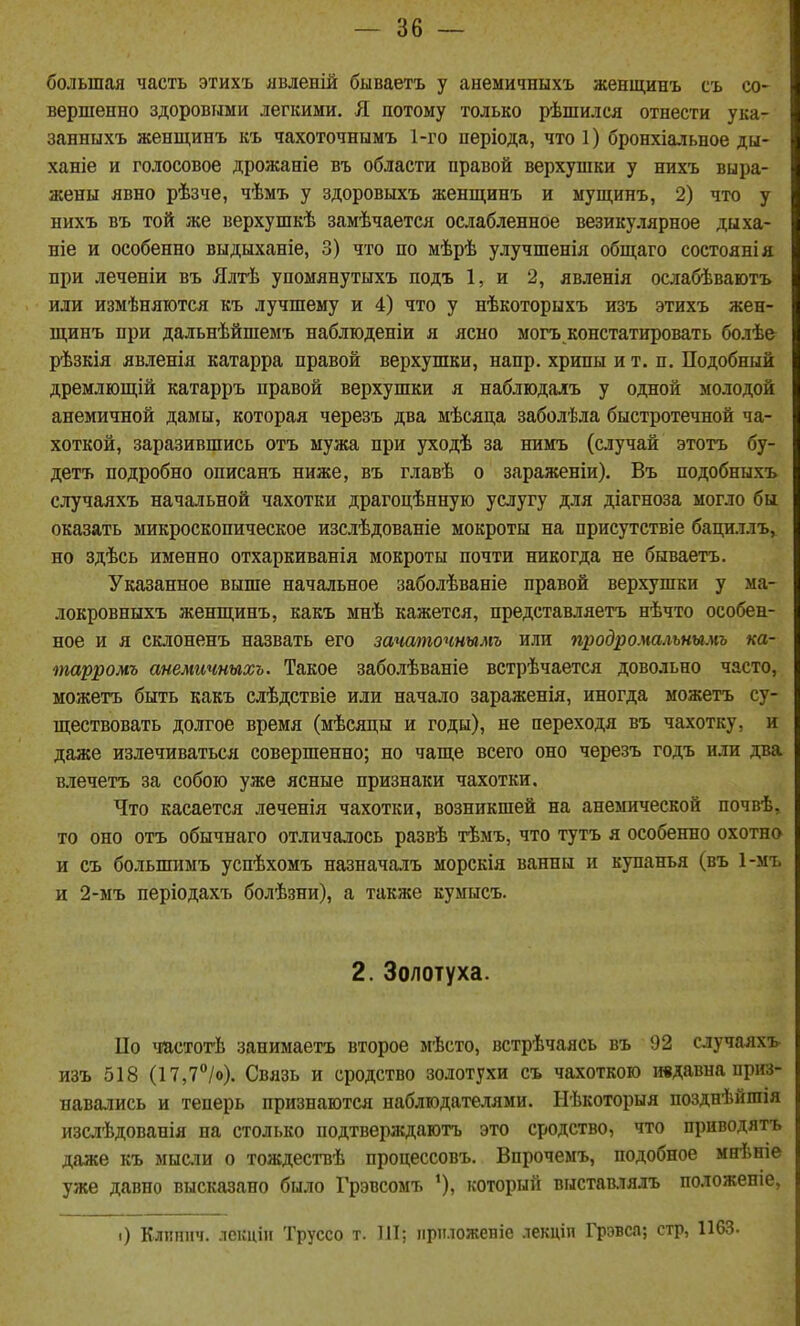 большая часть этихъ явленій бываетъ у анемичныхъ женщинъ съ со- вершенно здоровыми легкими. Я потому только рѣшился отнести ука- занныхъ женщинъ къ чахоточнымъ 1-го иеріода, что 1) бронхіальное ды- ханіе и голосовое дрожаніе въ области правой верхушки у нихъ выра- жены явно рѣзче, чѣмъ у здоровыхъ женщинъ и мущинъ, 2) что у нихъ въ той же верхушкѣ замѣчается ослабленное везикулярное дыха- ніе и особенно выдыханіе, 3) что по мѣрѣ улучшенія общаго состоянія при леченіи въ Ялтѣ упомянутыхъ подъ 1, и 2, явленія ослабѣваютъ или измѣняются къ лучшему и 4) что у нѣкоторыхъ изъ этихъ жен- щинъ при дальнѣйшемъ наблюденіи я ясно могъ констатировать болѣе рѣзкія явленія катарра правой верхушки, напр. хрипы и т. п. Подобный дремлющій катарръ правой верхушки я наблюдаіъ у одной молодой анемичной дамы, которая черезъ два мѣсяца заболѣла быстротечной ча- хоткой, заразившись отъ мужа при уходѣ за нимъ (случай этотъ бу- детъ подробно описанъ ниже, въ главѣ о зараженіи). Въ подобныхъ случаяхъ начальной чахотки драгоцѣнную услугу для діагноза могло бы оказать микроскопическое изслѣдованіе мокроты на присутствіе бациллъ, но здѣсь именно отхаркиванія мокроты почти никогда не бываетъ. Указанное выше начальное заболѣваніе правой верхушки у ма- локровныхъ женщинъ, какъ мнѣ кажется, представляетъ нѣчто особен- ное и я склоненъ назвать его зачаточнымъ или продромальнымъ ка- тарромъ анемичныхъ. Такое заболѣваніе встрѣчается довольно часто, можетъ быть какъ слѣдствіе или начало зараженія, иногда можетъ су- ществовать долгое время (мѣсяцы и годы), не переходя въ чахотку, и даже излечиваться совершенно; но чаще всего оно черезъ годъ или два влечетъ за собою уже ясные признаки чахотки. Что касается леченія чахотки, возникшей на анемической почвѣ, то оно отъ обычнаго отличалось развѣ тѣмъ, что тутъ я особенно охотно и съ большимъ успѣхомъ назначалъ морскія ванны и купанья (въ 1-мъ и 2-мъ періодахъ болѣзни), а также кумысъ. 2. Золотуха. ІІо частогЬ занимаетъ второе мѣсто, встрѣчаясь въ 92 случаяхъ изъ 518 (17,7°/о). Связь и сродство золотухи съ чахоткою ивдавна прігз- навались и теперь признаются наблюдателями. Нѣкоторыя позднѣйгаія изслѣдованія на столько подтверждаютъ это сродство, что приводятъ даже къ мысіи о тождествѣ процессовъ. Впрочемъ, подобное мнѣніе уже давно высказано было Грэвсомъ *), который выстав.тя.ігь положепіе. і) Клишіч. лекціи Труссо т. 111; ііріуложепіе лекціп Грэвса; стр, 1163.