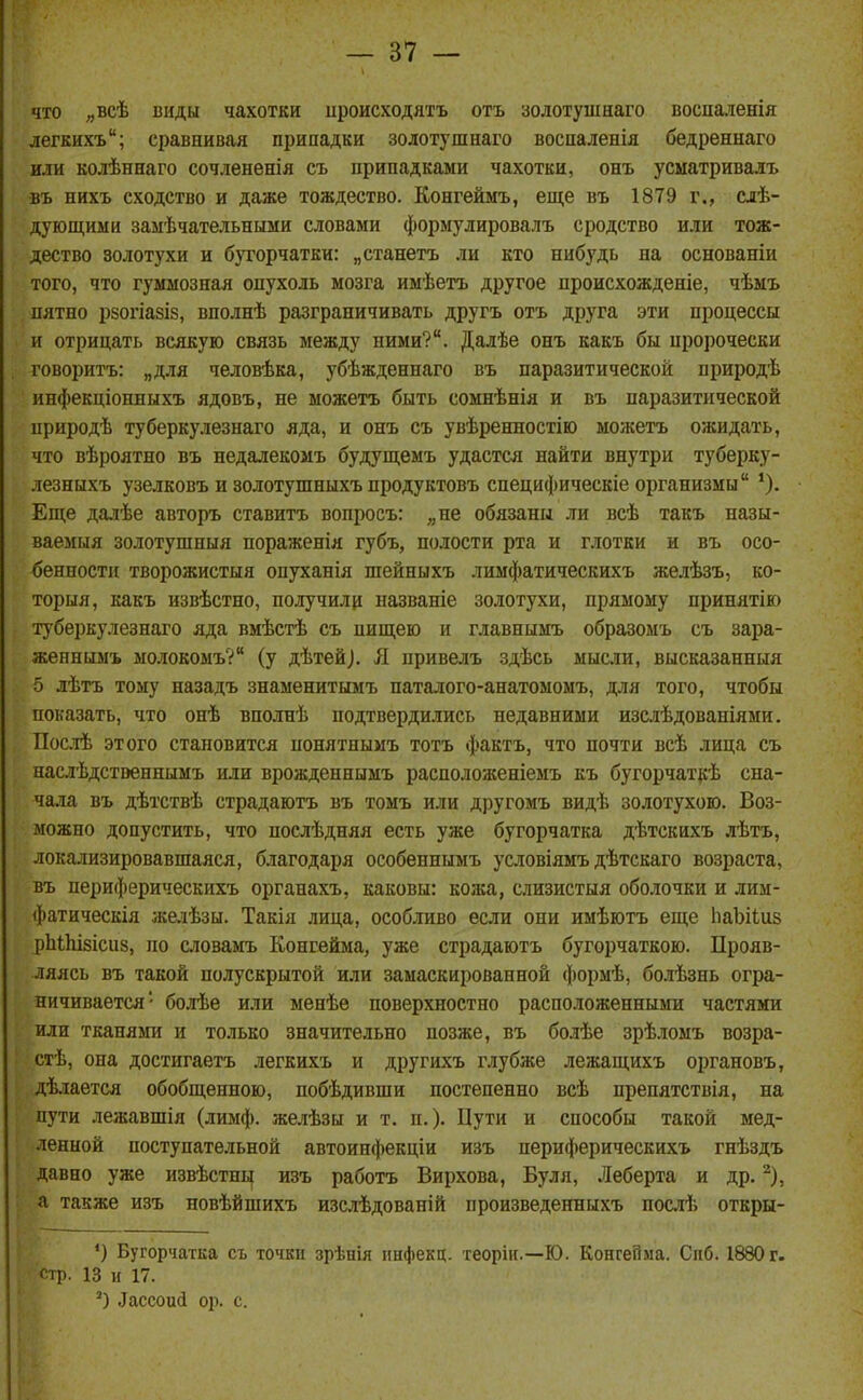 что „всѣ виды чахотки ироисходятъ отъ золотушнаго воспаленія легкихъ; сравнивая припадки золотушнаго воспаленія бедреннаго или колѣннаго сочлененія съ припадками чахотки, онъ усматривалъ въ нихъ сходство и даже тождество. Конгеймъ, еще въ 1879 г., елѣ- дующими замѣчательннми словами формулировалъ сродство или тож- дество золотухи и б)торчатки: „станетъ ли кто нибудь на основаніи того, что гуммозная опухоль мозга имѣетъ другое происхожденіе, чѣмъ пятно рзогіазіз, вполнѣ разграничивать другъ отъ друга эти процессы и отрицать всякую связь между ними?. Далѣе онъ какъ бы пророчески говоритъ: „для человѣка, убѣжденнаго въ паразитической природѣ инфекціонныхъ ядовъ, не можетъ быть сомнѣнія и въ паразитической природѣ туберкулезнаго яда, и онъ съ увѣренностію можетъ ожидать, что вѣроятно въ недалекомъ будуш;емъ удастся найти внутри туберку- .гезныхъ узелковъ и золотушныхъ продуктовъ специфическіе организмы Еще далѣе авторъ ставитъ вопросъ: „не обязаны ли всѣ такъ назы- ваемыя золотушныя пораженія губъ, полости рта и г.тотки и въ осо- бенности творожистыя опуханія шейныхъ лимфатическихъ желѣзъ, ко- торыя, какъ извѣстно, получилр названіе золотухи, прямому принятію туберкулезнаго яда вмѣстѣ съ пищею и главнымъ образомъ съ зара- женнымъ молокомъ? (у дѣтей). Я привелъ здѣсь мысли, высказанныя 5 лѣтъ тому назадъ знаменитымъ паталого-анатомомъ, для того, чтобы показать, что онѣ вполнѣ подтвердились недавними изслѣдованіями. Посіѣ этого становится понятнымъ тотъ фактъ, что почти всѣ лица съ наслѣдстэеннымъ или врожденнымъ расположеніемъ къ бугорчат}{ѣ сна- чала въ дѣтствѣ страдаютъ въ томъ или другомъ видѣ золотухою. Воз- можно допустить, что поелѣдняя есть уже бугорчатка дѣтскихъ лѣтъ, локализировавшаяся, благодаря особеннымъ условіямъ дѣтскаго возраста, въ периферическихъ органахъ, каковы: кожа, слизистыя оболочки и лим- фатическія желѣзы. Такія лица, особливо если они имѣютъ еще ІіаЪіІиз рЫЫзісиз, по словамъ Конгейма, уже страдаютъ бугорчаткою. Прояв- ляясь въ такой полускрытой или замаскированной формѣ, бо.іѣзнь огра- ничивается' болѣе или менѣе поверхностно расположенными частями или тканями и только значительно позже, въ болѣе зрѣломъ возра- стѣ, она достигаетъ легкихъ и другихъ глубже лежащихъ органовъ, дѣлается обобщенною, побѣдивши постепенно всѣ препятствія, на пути лежавшія (лимф, желѣзы и т. п.). Пути и способы такой мед- ленной поступательной автоинфекціи изъ периферическихъ гнѣздъ давно уже извѣстны изъ работъ Вирхова, Буля, Леберта и др. ^), а также изъ новѣйшихъ изслѣдованій произведенныхъ послѣ откры- *) Бугорчатка съ точки зрѣнія ішфекц. теорііс—Ю. Конгейма. Спб. 1880 г. стр. 13 и 17. ') Лассоиі ор. с.