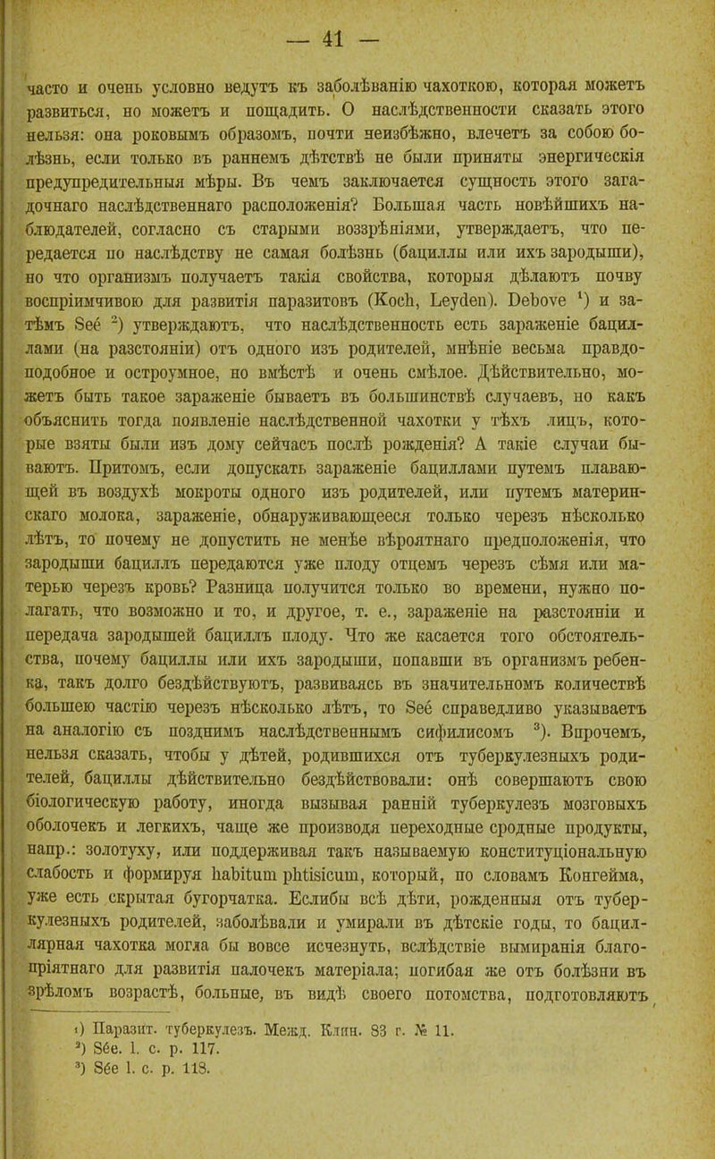 'часто и очень условно ведутъ къ заболѣванію чахоткою, которая можетъ развиться, но можетъ и пощадить. О наслѣдственности сказать этого нельзя: она роковымъ образомъ, почти неизбѣжно, влечетъ за собою бо- дѣзнь, если только въ раннемъ дѣтствѣ не были приняты энергическія предупредительныя мѣры. Въ чемъ заключается сущность этого зага- дочнаго наслѣдственнаго расположенія? Большая часть новѣйшихъ на- блюдателей, согласно съ старыми воззрѣніями, утверждаетъ, что пе- редается по наслѣдству не самая болѣзнь (бациллы или ихъ зародыши), но что организыъ получаетъ такія свойства, которыя дѣлаютъ почву воспріимчивою для развитія паразитовъ (КосЬ, Ьеуйеп). ВеЪоѵе и за- тѣмъ 8её ) утверждаютъ, что наслѣдственность есть зараженіе бацил- лами (на разстояніи) отъ одного изъ родителей, мнѣніе весьма правдо- подобное и остроумное, но вмѣстѣ и очень смѣлое. Дѣйствительно, мо- жетъ быть такое зараженіе бываетъ въ большинствѣ случаевъ, но какъ объяснить тогда появленіе наслѣдственной чахотки у тѣхъ лицъ, кото- рые взяты были изъ дому сейчасъ послѣ рожденія? А такіе случаи бы- ваютъ. Притомъ, если допускать зараженіе бациллами путемъ плаваю- щей въ воздухѣ мокроты одного изъ родителей, или путемъ материн- скаго молока, зараженіе, обнаруживающееся только черезъ нѣсколько лѣтъ, то почему не допустить не менѣе вѣроятнаго пред пол оженія, что зародыши бациллъ передаются уже плоду отцемъ черезъ сѣмя или ма- терью чеі^юзъ кровь? Разница получится только во времени, нужно по- лагать, что возможно и то, и другое, т. е., зараженіе на разстояніи и передача зародышей бациллъ плоду. Что же касается того обстоятель- ства, почему бациллы или ихъ зародыши, попавши въ организмъ ребен- ка, такъ долго бездѣйствуютъ, развиваясь въ значительномъ количествѣ большею частію черезъ нѣсколько лѣтъ, то 8ее справедливо указываетъ на аналогію съ позднимъ наслѣдственнымъ сифилисомъ ^). Внрочемъ, нельзя сказать, чтобы у дѣтей, родившихся отъ туберкулезныхъ роди- телей, баци.члы дѣйствите;гьно бездѣйствовали: онѣ совершаютъ свою біологическую работу, иногда вызывая ранній туберкулезъ мозговыхъ оболочекъ и легкихъ, чаще же производя переходные сродные продукты, напр.: золотуху, или поддерживая такъ называемую конституціональную слабость и формируя ІіаЬіІит рЬіізісиш, который, по словамъ Конгейма, уже есть скрытая бугорчатка. Еслибы всѣ дѣти, рожденныя отъ тубер- кулезныхъ родителей, заболѣвали и умирали въ дѣтскіе годы, то бацил- лярная чахотка могла бы вовсе исчезнуть, вслѣдствіе вымиранія благо- пріятнаго для развитія палочекъ матеріала; погибая же отъ болѣзни въ зрѣломъ возрастѣ, больные, въ видѣ своего потомства, подготовляютъ О Паразііт. туберкулезъ. Межд. К.тян. 83 г. П. 86е. 1. с. р. 117. 8ёе 1. с. р. 113.