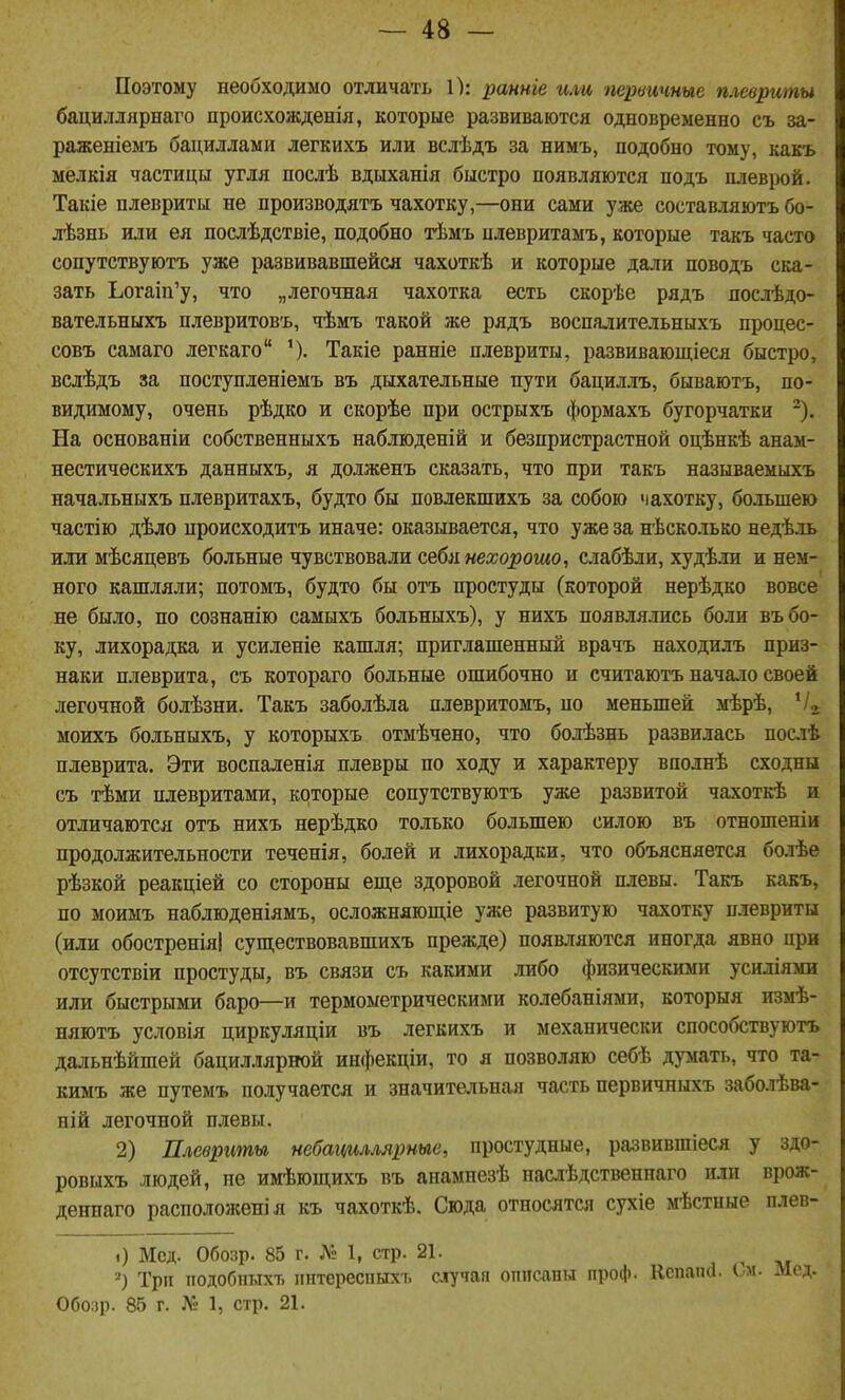 Поэтому необходимо отличать 1): ранніе или первичные плевриты бациллярнаго происхожденія, которые развиваются одновременно съ за- раженіемъ бациллами легкихъ или вслѣдъ за нимъ, подобно тому, какъ мелкія частицы угля послѣ вдыханія быстро появляются подъ плеврой. Такіе плевриты не производятъ чахотку,—они сами уже составляютъ бо- лѣзнь или ея послѣдствіе, подобно тѣмъ нлевритамъ, которые такъ часто сопутствуютъ уже развивавшейся чахоткѣ и которые дали поводъ ска- зать Ьогаіп'у, что „легочная чахотка есть скорѣе рядъ послѣдо- вательныхъ плевритовъ, чѣмъ такой же рядъ воспалительныхъ процес- совъ самаго легкаго Такіе ранніе плевриты, развивающіеся быстро, вслѣдъ за поступленіемъ въ дыхательные пути бациллъ, бываютъ, по- видимому, очень рѣдко и скорѣе при острыхъ формахъ бугорчатки ^). На основаніи собственныхъ наблюденій и безпристрастной оцѣнкѣ анам- нестичѳскихъ данныхъ, я долженъ сказать, что при такъ называемыхъ начальныхъ плевритахъ, будто бы повлекшихъ за собою чахотку, большею частію дѣло нроисходитъ иначе: оказывается, что уже за нѣсколько недѣль или мѣсяцевъ больные чувствовали себя нехорошо, слабѣли, худѣли и нем- ного кашляли; потомъ, будто бы отъ простуды (которой нерѣдко вовсе не было, по сознанію самыхъ больныхъ), у нихъ появлялись боли въ бо- ку, лихорадка и усиленіе кашля; приглашенный врачъ находилъ приз- наки плеврита, съ котораго больные ошибочно и считаютъ начало своей легочной болѣзни. Такъ заболѣла плевритомъ, по меньшей мѣрѣ, '/д моихъ больныхъ, у которыхъ отмѣчено, что болѣзнь развилась посіѣ плеврита. Эти воспаленія плевры по ходу и характеру вполнѣ сходны съ тѣми нлевритами, которые сопутствуютъ уже развитой чахоткѣ и отличаются отъ нихъ нерѣдко только большею силою въ отношеніи продолжительности теченія, болей и лихорадки, что объясняется болѣе рѣзкой реакціей со стороны еш,е здоровой легочной плевы. Такъ какъ, по моимъ наблюденіямъ, осложняющіе уже развитую чахотку п.тевриты (или обостреніяі существовавшихъ прежде) появляются иногда явно при отсутствіи простуды, въ связи съ какими либо физическими усиліями или быстрыми баро—и термометрическими колебаніями, которыя измѣ- няютъ условія циркуляціи въ легкихъ и механически способствуютъ дальнѣйшей бациллярной инфекціи, то я позволяю себѣ думать, что та- кимъ же путемъ получается и значительная часть первичныхъ заболѣва- ній легочной плевы. 2) Плевриты небацгіллярные, простудные, развившіеся у здо- ровыхъ людей, не имѣющихъ въ анампезѣ наслѣдственнаго или врож- деннаго расположенія къ чахоткѣ. Сюда относятся сухіе мѣстпые плев- 0 Мед. Обозр. 85 г. № 1, стр. 21. Три подобиыхт, пнтереспыхъ случая опіісавы проф. Кспаікі. ім. Лісд. Обо;)р- 85 г. Л: 1, стр. 21.