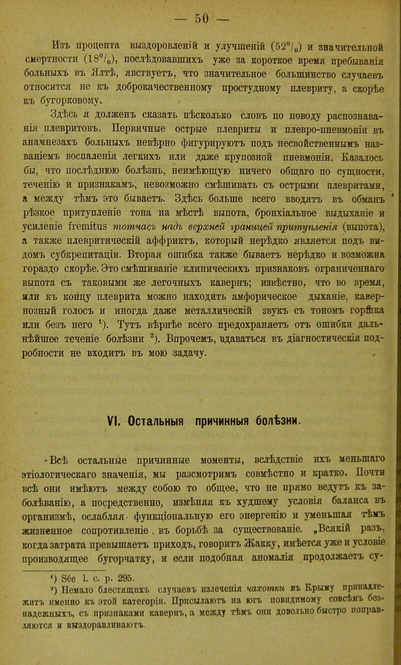 Изъ процента выздоровленій и улучшеній (52/о) и значительной смертности (18°/о), послѣдовавшихъ уже за короткое время пребыванія больныхъ въ Ялтѣ, явствуетъ, что значительное больпшнство случаевъ относится не къ доброкачественному простудному плевриту, а скорѣе къ бугорковому. Здѣсь я долженъ сказать нѣсколько словъ по поводу распознава- нія плевритовъ. Первичные острые плевриты и плевро-пневмоніи въ анамнезахъ больныхъ невѣрно фигурируютъ подъ несвойственнымъ наз- ваніемъ воспаленія легкихъ или даже крупозной пневмоніи. Казалось бы, что послѣднюю болѣзнь, веимѣющую ничего общаго по сущности, теченію и признакамъ, невозможно смѣшивать съ острыми плевритами, а между тѣмъ это бываетъ. Здѣсь больше всего вводятъ въ обманъ * рѣзкое притупленіе тона на мѣстѣ выпота, бронхіальное выдыханіе и усиленіе Ггетііиз тотчасъ надъ верхней границей пршпупленія (выпота), а также плевритическій аффриктъ, который нерѣдко является подъ ви- домъ субкрепитаціи. Вторая ошибка также бываетъ нерѣдко и возможна гораздо скорѣе. Это смѣшиваніе клиническихъ признаковъ ограниченнаго выпота съ таковыми же легочныхъ кавернъ; извѣстно, что во время, или къ концу плеврита можно находить амфорическое дыханіе, кавер- нозный голосъ и иногда даже металлическій звукъ съ тономъ гор&ка или безъ него Тутъ вѣрнѣе всего предохраняетъ отъ ошибки даль- нѣйшее теченіе болѣзни ^). Впрочемъ, вдаваться въ діагностическія под- робности не входитъ въ мою задачу. VI. Остальныя причинный болѣзни. •Всѣ остальные причинные моменты, вслѣдствіе ихъ меньшаго этіологическаго значенія, мы разсмотримъ совмѣстно и кратко. Почти всѣ они имѣютъ между собою то общее, что не прямо ведутъ къ за- болѣванію, а посредственно, измѣняя къ худшему усдовія баланса въ организмѣ, ослабляя функціональнуго его энергенію и уменьшая тѣмъ жизненное сопротивленіе . въ борьбѣ за существованіе. „Всякій разъ, когда затрата превышаетъ приходъ, говоритъ Жакку, имѣется ужеиусловіе производящее бугорчатку, и если подобная аномалія продолжаетъ су- «) 86е 1. е. р. 295. Немало блестящихъ случаевъ пзлечепія чахотки въ Крыму принадле- жнтъ именно къ этой категоріи. Присы.чаютъ на югъ повндимому совсѣмъ без- надежныхъ, съ признаками кавернъ, а между тѣмъ они довольно быстро поправ- .1ЯЮТСЯ и выздоравливаютъ.