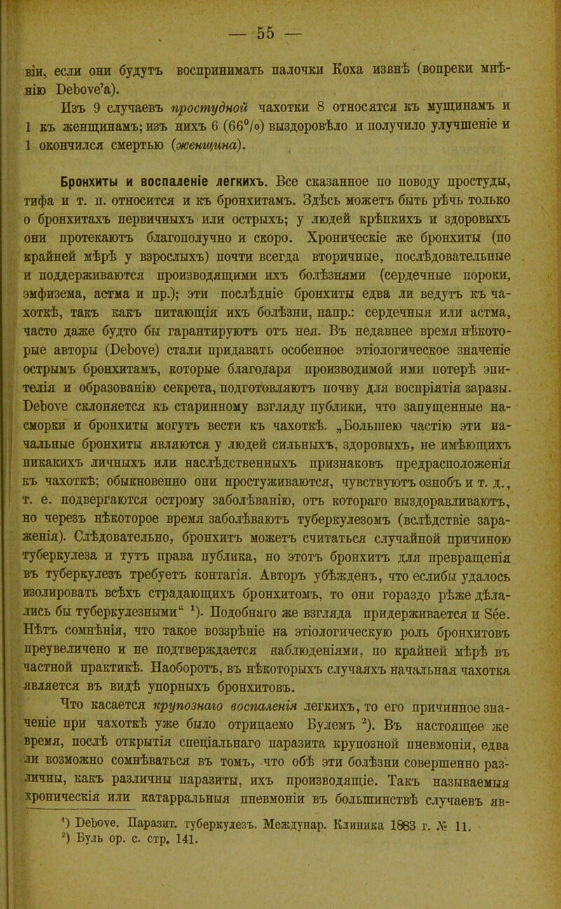 віи, если они будутъ воспринимать палочки Коха извнѣ (вопреки мнѣ- віго БеЬоуе'а). Изъ 9 случаевъ простудной чахотки 8 относятся къ ыущинамъ и 1 къ женщинамъ; изъ нихъ 6 (б6°/о) выздоровѣло и получило улучшеніе и 1 окончился смертью {женщина). Бронхиты и воспаленіе легкихъ. Все сказанное по поводу простуды, тифа и т. п. относится и къ бронхитамъ. Здѣсь можетъ быть рѣчь только о бронхитахъ первичныхъ или острыхъ; у людей крѣпкихъ и здоровыхъ они протекаютъ благополучно и скоро. Хроническіе же бронхиты (по крайней мѣрѣ у взрослыхъ) почти всегда вторичные, послѣдовательные и поддерживаются производящими ихъ болѣзнями (сердечные пороки, эмфизема, астма и пр.); эти послѣдніе бронхиты едва ли ведутъ къ ча- хоткѣ, такъ какъ питающія ихъ болѣзни, напр.: сердечныя или астма, часто даже будто бы гарантируютъ отъ нѳя. Въ недавнее время нѣкото- рые авторы (БеЬоѵе) стали придавать особенное этіологическое значеніе острымъ бронхитамъ, которые благодаря производимой ими потерѣ эпи- телія и образованію секрета, подготовляютъ почву для воспріятія заразы. ВеЬоѵе склоняется къ старинному взгляду публики, что запущенные на- сморки и бронхиты могутъ вести къ чахоткѣ. „Большею частію эти на- чальные бронхиты являются у людей сильныхъ, здоровыхъ, не имѣющихъ никакихъ личныхъ или наслѣдственныхъ признаковъ предрасположенія къ чахоткѣ; обыкновенно они простуживаются, чувствуютъ ознобъ и т. д., т. е. подвергаются острому заболѣванію, отъ котораго выздоравливаютъ, но черезъ нѣкоторое время заболѣваютъ туберкулезомъ (вслѣдствіе зара- женія). Слѣдовательно, бронхитъ можетъ считаться случайной причиною туберкулеза и тутъ права публика, но этотъ бронхитъ для превращенія въ туберкулезъ требуетъ контагія. Авторъ убѣжденъ, что еслибы удалось изолировать всѣхъ страдающихъ бронхитомъ, то они гораздо рѣжедѣла- лись бы туберкулезными Подобнаго же взгляда придерживается и 8ёе. Нѣтъ сомнѣнія, что такое воззрѣніе на этіологическую роль бронхитовъ преувеличено и не подтверждается яаблюденіями, по крайней мѣрѣ въ частной практикѣ. Наоборотъ, въ нѣкоторыхъ случаяхъ начальная чахотка является въ видѣ упорныхъ бронхитовъ. Что касается крупознаго воспаленія легкихъ, то его причинное зыа- ченіе при чахоткѣ уже было отрицаемо Булемъ ^). Въ настоящее же время, послѣ открытія спеціальнаго паразита крупозной пневмоніи, едва ли возможно сомнѣваться въ томъ, что обѣ эти болѣзни совершенно раз- личны, какъ различны паразиты, ихъ производящіе. Такъ называемыя хроническія или катарральныя пневмоніи въ большинствѣ случаевъ яв- 0 БеЬоѵе. Паразит, туберкудезъ. Междунар. Клиника 1863 г. Лі И. Бу.іь ор. с. стр. 141.