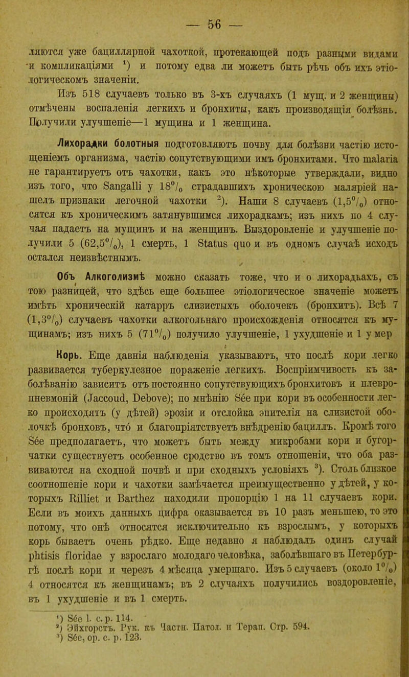 ляются уже бациллярной чахоткой, протекающей подъ разными видами •и компликаціями и потому едва ли можетъ быть рѣчь объ ихъ этіо- логическомъ значеніи, Изъ 518 случаевъ только въ 3-хъ случаяхъ (1 мущ. и 2 женщины) отмѣчены воспаленія легкихъ и бронхиты, какъ производящія болѣзнь. Получили улучшеніе—1 мущина и 1 женщина. Лихорадки болотныя подготовляютъ почву для болѣзни частію исто- щеніемъ организма, частію сопутствующими имъ бронхитами. Что таіагіа не гарантируетъ отъ чахотки, какъ это нѣкоторые утвержда.іи, видно изъ того, что 8ап§а11і у 18°/о страдавшихъ хроническою маляріей на- шелъ признаки легочной чахотки -). Наши 8 случаевъ (1,5°/о) отно- сятся къ хроническимъ затянувшимся лихорадкамъ; изъ нихъ по 4 слу- чая падаетъ на мущинъ и на женщинъ. Выздоровленіе и улучшеніе по- лучили 5 (62,5/о), 1 смерть, 1 Зіаіиз ^цо и въ одномъ случаѣ исходъ остался неизвѣстннмъ. Объ Алкоголизмѣ можно сказать тоже, что и о .нихорадкахъ, съ тою разницей, что здѣсь еще большее этіологическое значеніе можетъ имѣть хроническій катарръ слизистыхъ оболочекъ (бронхитъ). Всѣ 7 (1,3°/о) случаевъ чахотки алкогольнаго происхожденія относятся къ му- щинамъ; изъ нихъ 5 (И^Іо) получило улучшеніе, 1 ухудшеніе и 1 умер Корь. Еще давнія наблюденія указываютъ, что нослѣ кори легко развивается туберкулезное пораженіе легкихъ. Воспріимчивость къ за- болѣванію зависитъ отъ постоянно сопутствующихъ бронхитовъ и плевро- пневмоній (^ассои(і, ВеЬоѵе); по мнѣнію 8ёе при кори въ особенности .тег- ко происходятъ (у дѣтей) эрозіи и отслойка эпителія на слизистой обо- лочкѣ бронховъ, что и благопріятствуетъ внѣдренію бациллъ. Кромѣтого 8ёе предполагаетъ, что можетъ быть между микробами кори и бугор- чатки существуетъ особенное сродство въ томъ отношеніи, что оба раз- виваются на сходной почвѣ и при сходныхъ условіяхъ ^). Столь близкое соотношеніе кори и чахотки замѣчается преимущественно у дѣтей, у ко- торыхъ КШіеѣ и Вагіііег находили пропорцію 1 на 11 случаевъ кори. Если въ моихъ данныхъ цифра оказывается въ 10 разъ меньшею, то это потому, что онѣ относятся исключительно къ взрослымъ, у которыхъ корь бываетъ очень рѣдко. Еще недавно я наблюдалъ одинъ случай рЬіізіз ПогМае у взрослаго молодагочеловѣка, заболѣвшаго въ Петер бур- гѣ послѣ кори и черезъ 4 мѣсяца умершаго. Изъ 5 случаевъ (около Р/о) 4 относятся къ женщинамъ; въ 2 ыучаяхъ получились воздоровлѳніе, въ 1 ух)'дшеніе и въ 1 смерть. ') 8ее 1. ср. 114. ЭЙхгорстъ. 1'ук. къ Части. Патол. и Терап. Стр. 594. ■•) 86е, ср. с. р. 123.