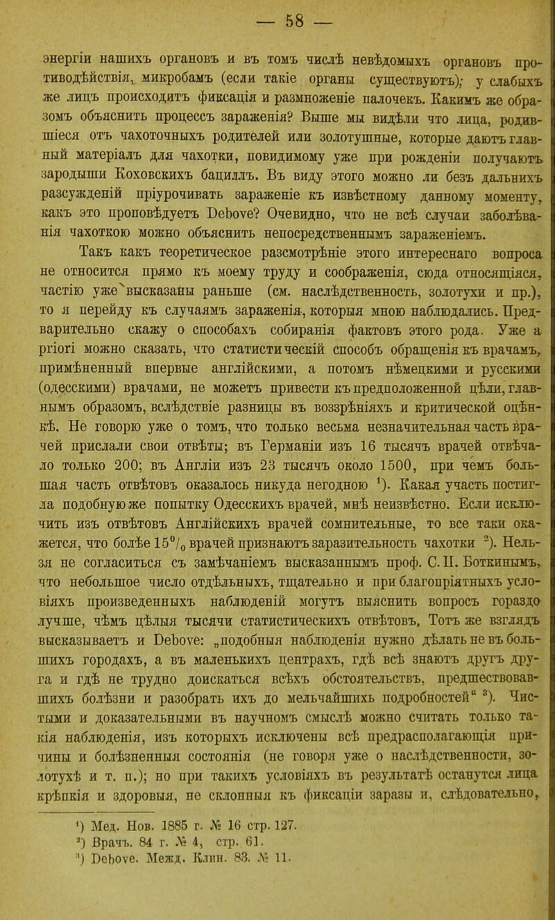 энергіи нашихъ органовъ и въ тоыъ числѣ невѣдомыхъ органовъ про- тиводѣйствія, микробамъ (если такіе органы существуютъ); у слабыхъ же лицъ происходить фиксація и размноженіе палочекъ. Какимъ же обра- зоыъ объяснить процессъ зараженія? Выше мы видѣли что лица, родив- шееся отъ чахоточныхъ родителей или золотушные, которые даютъ глав- ный матеріалъ для чахотки, невидимому уже при рожденіи получаютъ зародыши Коховскихъ бациллъ. Въ виду этого можно ли безъ дальнихъ разсужденій пріурочивать зараженіе къ извѣстному данному моменту, какъ это проповѣдуетъ ВеЬоѵе? Очевидно, что не всѣ случаи заболѣва- нія чахоткою можно объяснить непосредственнымъ зараженіемъ. Такъ какъ теоретическое разсмотрѣніе этого интереснаго вопроса не относится прямо къ моему труду и соображенія, сюда отпосящіяся, частію уже^высказайы раньше (см. наслѣдственность, золотухи и пр.), то я перейду къ случаямъ зараженія, которыя мною наблюдались. Пред- варительно скажу о способахъ собиранія фактовъ этого рода • Уже а ргіогі можно сказать, что статистическій способъ обращенія къ врачамъ, примѣненный впервые англійскими, а потомъ нѣмецкими и русскими (одесскими) врачами, не можетъ привести къ предположенной цѣли, глав- нымъ образомъ, всдѣдствіе разницы въ воззрѣніяхъ и критической оцѣн- кѣ. Не говорю уже о томъ, что только весьма незначительная часть вра- чей прислали свои отвѣты; въ Германіи изъ 16 тысячъ врачей отвѣча- ло только 200; въ Англіи изъ 23 тысячъ около 1500, при чемъ боль- шая часть отвѣтовъ оказалось никуда негодною *). Какая участь постиг- ла подобную же попытку Одесскихъ врачей, мнѣ неизвѣстно. Если исклю- чить изъ отвѣтовъ Англійскихъ врачей сомнительные, то все таки ока- жется, что болѣе15°/о врачей признаютъ заразительность чахотки -). Нель- зя не согласиться съ замѣчаніемъ высказаннымъ проф. С. П. Боткинымъ, что небольшое число отдѣльныхъ, тщательно и при благопріятныхъ усло- віяхъ произведенныхъ наблюденій могутъ выяснить вопросъ гораздо лучше, чѣмъ цѣлыя тысячи статистическихъ отвѣтовъ, Тотъ же взглядъ высказываетъ и ВеЪоѵе: „подобный наблюденія нужно дѣлать не въ боль- шихъ городахъ, а въ маленькихъ центрахъ, гдѣ всѣ знаютъ другъ дру- га и гдѣ не трудно доискаться всѣхъ обстоятельствъ, предшествовав- шихъ болѣзни и разобрать ихъ до мельчайшихь подробностей ^). Чис- тыми и доказательными въ научномъ смыслѣ можно считать только та- кія наблюденія, изъ которыхъ исключены всѣ предрасполагающія при- чины и болѣзненныя состоянія (не говоря уже о наслѣдственности, зо- лотухѣ и т. п.); но при такихъ условіяхъ въ результатѣ останутся лица крѣпкія и здоровыя, не склонныя къ фиксаціи заразы и, слѣдовательно, ') Мед. Нов. 1885 г. № 16 стр. 127. Врачъ. 84 г. .Ѵ« 4, стр. 61. ') ВеЬоѵе. Меж д. Клин. 83. .Ѵг 11.