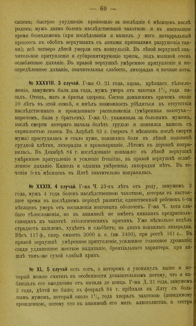 сяцѳвъ; быстрое ухудшеніе произошло за послѣдиіе С мѣсяцевъ послѣ родовъ; мужъ давно боленъ наслѣдственной чахоткою и въ настоящее время безнадеженъ (при изслѣдованіи я нашелъ у него катарральний процессъ въ обоѣхъ верхушкахъ съ явными признаками разрушенія тка- ни); всѣ четверо дѣтей умерли отъ конвульсій. Въ лѣвой верхушкѣ зна- чительное притупленіе и субкрепитирующіе хрипы, подъ мышкой очень ослабленное дыханіе. Въ правой верхушкѣ умѣренное притупленіе и не- опредѣленное дыханіе, значительная слабость, лихорадка и ночные поты. № XXXVIII. 3 случай. Г-жа О. 21 года, вдова, крѣпкаго тѣлосло- женія, замужемъ была два года, мужъ умеръ отъ чахотки VI., года на- задъ. Отецъ, мать и братья здоровы. Состоя домашнимъ врачемъ около 10 лѣтъ въ этой семьѣ, я имѣлъ возможность убѣдиться въ отсутствіи наслѣдственнаго и врожденнаго расположенія (умѣренная золотуха— впрочемъ, была у братьевъ). Г-л;а О. ухаживала за больнымъ мужемъ, послѣ смерти котораго нача-та болѣть грудью и появился кашель съ охриплостью голоса. Въ Апрѣлѣ 83 г. (черезъ 9 мѣсяцевъ послѣ смерти мужа) простудилась и стало хуже, появились боли въ лѣвой половинѣ грудной клѣтки, лихорадка и кровохарканіе. Лѣтомъ въ деревнѣ попра- вилась. Въ Декабрѣ 84 г. изслѣдованіе показало: въ лѣвой верхушкѣ умѣренеое притупленіе и усиленіе й'ешНив, въ правой верхушкѣ ослаб- ленное дыханіе. Кашель и одышка умѣренны; лихорадки нѣтъ. Въ те- ченіи 3-хъ мѣсяцевъ въ Ялтѣ значительно поправилась. № XXXIX. 4 случай. Г-жа Ч. 23-хъ лѣтъ отъ роду, замужемъ 2 года, мужъ 4 года боленъ наслѣдственною чахоткою, которая въ настоя- щее время въ послѣднемъ періодѣ развитія; единственный ребенокъ 6-ти мѣсяцевъ умеръ отъ воспаленія мозговыхъ оболочекъ. Г-жа Ч. хотя сла- баго тѣлосложенія, но въ анамнезѣ не имѣетъ никакихъ предраспола- гающихъ Еъ чахоткѣ этіологическихъ причинъ. Уже нѣсколько недѣль страдаетъ кашлемъ, худѣетъ и слабѣетъ; на дняхъ появилась лихорадка. Вѣсъ 117 ф., спир. емкость 2000 к. с. (вм. 2400), при ростѣ 1С1 е.. Въ правой верхушкѣ умѣренное притупленіе, усиленное голосовое дрожаніе; сзади удлиненное жесткое выдыханіе, бронхіальнаго характера; при ка- шлѣ тамъ-же сухой слабый хрипъ. № XI. 5 случай есть тотъ, о которомъ я упомянулъ выше и ко- торый можно считать въ особенности доказательнымъ потому, что я на- блюдалъ его ежедневно отъ начала до конца. Г-жа Д. 21 года, замужемъ 2 года, дѣтей не было; въ февралѣ 84 г. пріѣхала въ Ялту съ боль- нымъ мужемъ, который около Ѵі. года хвора^іъ чахоткою (повидимому врожденною, потому что въ анамнезѣ его мать алкоголистка, а сестра