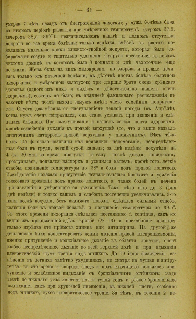 умерла 7 лѣтъ назадъ отъ быстрдтеадой чахотки); у мужа болѣзнь была во второмъ періодѣ развитія при умѣренной температурѣ (утромъ 37,5, вечеромъ 38,5—39°С), незначительномъ кашлѣ и полномъ отсутствіи мокроты во все время болѣзни; только изрѣдка вмѣстѣ съ рвотою по- являлись маленькіе комки слизисто-гнойпой мокроты, которая была со- бираема въ сосудъ и тщательно удаляема. Супруги поселились въ новомъ чистомъ домикѣ, въ которомъ было 3 комнаты и гдѣ чахоточные еще не жили. Жена была на видъ малокровна, но здорова и прежде лечи- лась только отъ маточной болѣзни; въ дѣтствѣ иногда болѣла болотного лихорадкою и умѣренною золотухою; три старшіе брата очень крѣпкаго здоровья (одного изъ нихъ я видѣлъ и дѣйствительно нашелъ очень здоровымъ), сестеръ не было; въ анамнезѣ фамильнаго расположенія къ чахоткѣ нѣтъ; посхЬ выхода замужъ имѣла часто семейныя непріятно- сти. Спустя два мѣсяца съ наступленіемъ теплой погоды (въ Апрѣлѣ), когда мужъ очень поправился, она стала уставать при движеніи и сдѣ- лалась блѣдною. При выслушиваніи я нашелъ легкія почти здоровыми, кромѣ ослабленія дыханія въ правой верхушкѣ (то, что я выше назвалъ зачаточнымъ катарромъ правой верхушки у анемичныхъ). Вѣсъ тѣла былъ 147 ф; около половины мая появились: недомоганіе, неопредѣ.»іен- ныя боли въ груди, легкій сухой кашель; за двѣ недѣли похудѣла на 4 ф.. 20 мая во время прогулки въ саду, послѣ дождя, повидимом)' простудилась, появился насморкъ и усилился кашель; кромѣ того, легкіе ознобы, повышеніе температуры до 38° и боли подъ правой лопаткою. Изслѣдованіе показало присутствіе незначительнаго бронхита и усиленія голосоваго дрожанія подъ правою лопаткою, а также болей въ печени при давленіи и умѣреннаго ея увеличенія. Такъ дѣло шло до 3 іюня двѣ недѣли) и только кашель и слабость постепенно увеличивались. 3-го іюня послѣ полудня, безъ видимаго повода, сдѣлался сильный ознобъ, колющія боли въ правой лопаткѣ и повышеніе температуры до 39,5°. Съ этого времени лихорадка сдѣлалась постоянною 1'. сопііпиа, какъ это видно изъ приложенной здѣсь кривой (№ 16) и послабленіе являлось только изрѣдка отъ пріемовъ хинина или антипирина. На другой | же день можно было констатировать ясныя явленія правой нлевропневмоніи, именно притупленіе и бронхіальное дыханіе въ области лопатки, очепч слабое неопредѣленное дыханіе во всей верхней долѣ и при вдыханіи плевритическій шумъ тренія подъ мышкою. До 19 іюня физическія из- мѣненія въ легкихъ замѣтно ухудшились, не смотря на мушки и апііру- геііса; въ это время и спереди (надъ и подъ ключицею) появилось при- тупленіе и ослабленное выдыханіе съ бронхіальнымъ оттѣнкомъ; сзади вездѣ до нижняго угла лопатки почти тупой тонъ и рѣзкое бронхіальное выднханіе, какъ при крупозной пневмоніи, въ нижней части, особенно подъ мышкою, сухое плевритическое треніе. За тѣмъ, въ течепіи 2 не-