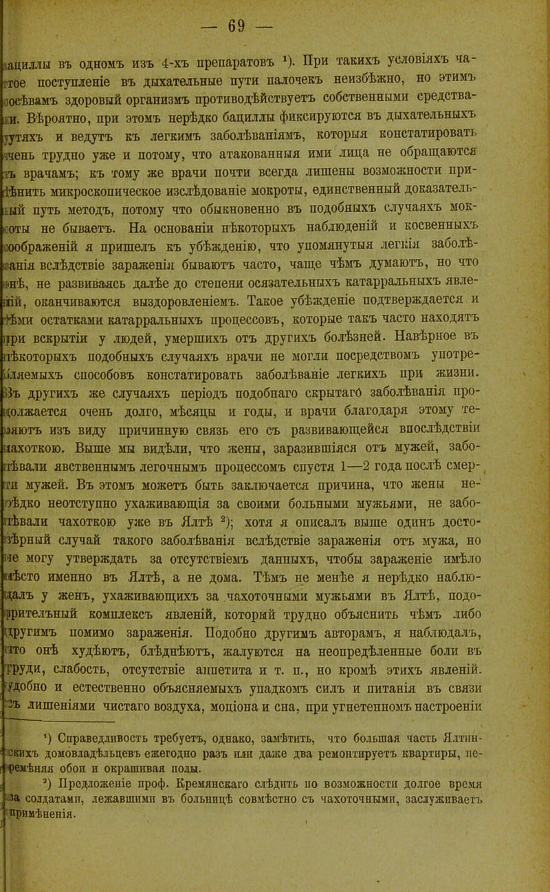 :іациллы въ одномъ изъ 4-хъ препаратовъ ^). При такихъ условілхъ ча- ітое постуменіе въ дыхательные пути палочекъ неизбѣжно, но этимъ оосѣвамъ здоровый организмъ противодѣйствуетъ собственными средства- і;и. Вѣроятно, при этомъ нерѣдко бациллы фиксируются въ дыхательныхъ тутяхъ и ведутъ къ легкимъ заболѣваніямъ, которыя констатировать ічень трудно уже и потому, что атакованныя ими лица не обращаются іъ врачамъ; еъ тому же врачи почти всегда лишены возможности при- [Йпить микроскопическое изслѣдованіе мокроты, единственный доказатель- ный путь методъ, потому что обыкновенно въ подобныхъ случаяхъ мок- в оты не бываетъ. На основаніи нѣкоторыхъ набдюденій и косвенныхъ соображений я пришелъ къ убѣжденіго, что упомяпутыя легкія заболѣ- ізанія вслѣдствіе зараженіл бываютъ часто, чаще чѣмъ думаютъ, но что івнѣ, не развиваясь далѣе до степени осязательныхъ катарральныхъ явле- ііій, оканчиваются выздоровленіемъ. Такое убѣжденіе подтверждается и -І^ми остатками катарральныхъ процессовъ, которые такъ часто находятъ іури вскрытіи у людей, умершихъ отъ другихъ болѣзней. Навѣрное въ пѣкоторыхъ подобныхъ случаяхъ врачи не могли посредствомъ употре- ІІляемыхъ способовъ констатировать заболѣваніе легкихъ нри жизни. Въ другихъ же случаяхъ періодъ подобнаго скрытагй заболѣванія про- ['(олжается очень долго, мѣсяцы и годы, и врачи благодаря этому те- •тютъ изъ виду причинную связь его съ развивающейся впослѣдствіи иахоткою. Выше мы видѣли, что жены, заразившіяся отъ мужей, забо- гіѣва.іи явственнымъ легочнымъ процессомъ спустя 1—2 года послѣ смер- іги мужей. Въ этомъ можетъ быть зак.-іючается причина, что жены не- оѣдко неотступно ухаживающія за своими больными мужьями, не забо- ііѣвали чахоткою уже въ Ялтѣ ^); хотя я описалъ выше одинъ досто- ізѣрный случай такого заболѣванія вслѣдствіе зараженія отъ мужа, но не могу утверждать за отсутствіемъ данныхъ, чтобы зараженіе имѣло иѣсто именно въ Ялтѣ, а не дома. Тѣмъ не менѣе я нерѣдко наблю- ца.іъ у женъ, ухаживающихъ за чахоточными мужьями въ Ялтѣ, подо- ррителъный комплексъ явленій, который трудно объяснить чѣмъ либо цругимъ помимо зараженія. Подобно другиыъ авторамъ, я наблюдалъ, 1ТГ0 онѣ худѣютъ, блѣднѣютъ, жалуются на неопредѣленные боли въ ТРУДИ, слабость, отсутствіе аппетита и т. п., но кромѣ этихъ явленій. і.ГДобно и естественно объясняемыхъ упадкомъ силъ и питанія въ связи -ъ лишеніями чистаго воздуха, моціона и сна, при угнетенномъ настроеніи Справедливость требуетъ, однако, замѣтить, что большая часть Ялтин- йкихъ доыовладѣльцевъ ежегодно разъ или даже два ремонтнруетъ квартиры, ііс- )^)еііѣняя сбои и окрашивая полы. Прсдложеніе проф. Креиянскаго слѣдить по возможности долгое время •за солдатами, лежавшими въ больнпцѣ совмѣстно съ чахоточными, заслужпваетъ прпмѣненія. I
