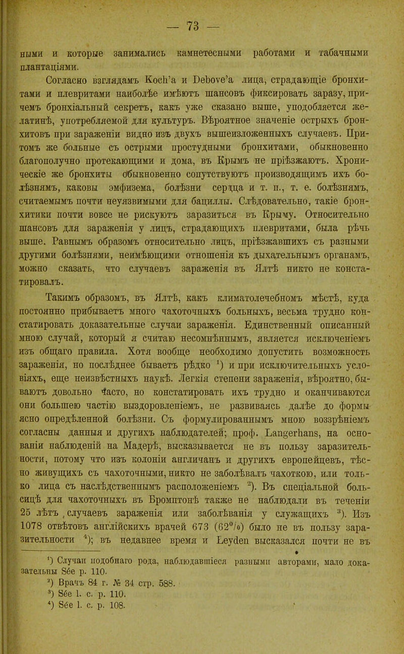 яыыи и которые занимались камнетесными работами и табачныіш плантаціями. Согласно взглядамъ КосЬ'а и БеЪоѵе'а лица, страдающіе бронхи- тами и плевритами наиболѣе имѣютъ шансовъ фиксировать заразу, при- чемъ бронхіальный секреть, какъ уже сказано выше, уподобляется же- латинѣ, употребляемой для культуръ. Вѣроятное значеніе острыхъ брон- хитовъ при зараженіи видно тъ двухъ вышеизложенныхъ случаевъ. При- томъ же больные съ острыми простудными бронхитами, обыкновенно благополучно протекающими и дома, въ Крымъ не пріѣзжаютъ. Хрони- ческіе же бронхиты (Обыкновенно сопутствуготъ производящимъ ихъ бо- дѣзнямъ, каковы эмфизема, болѣзни серпіца и т. п., т. е. болѣзнямъ, считаемымъ почти неуязвимыми для бациллы. Слѣдовательно, такіе брон- хитики почти вовсе не рискуютъ заразиться въ Крыму. Относительно шансовъ для зараженія у лицъ, страдающихъ плевритами, была рѣчь выше. Равнымъ образомъ относительно лицъ, пріѣзжавшихъ съ разными другими болѣзнями, неимѣющими отношенія къ дыхательнымъ органамъ, можно сказать, что случаевъ заражения въ Ялтѣ никто не конста- тировалъ. Такимъ образомъ, въ Ялтѣ, какъ климатолечебномъ мѣстѣ, куда постоянно нрибываетъ много чахоточныхъ больныхъ, весьма трудно кон- статировать доказательные случаи зараженія. Единственный описанный мною случай, который я считаю несомпѣннымъ, является исключеніемъ изъ обп];аго правила. Хотя вообще необходимо допустить возможность зараженія, но послѣднее бываетъ рѣдко и при исключительныхъ усло- віяхъ, еще иеизвѣстныхъ наукѣ. Легкія степени зараженія, вѣроятно, бы- ваіотъ довольно 4асто, но констатировать ихъ трудно и оканчиваются они большею частію выздоровленіемъ, не развиваясь далѣе до формы ясно опредѣленной болѣзни. Съ формулированнымъ мною воззрѣніемъ сог.часны данныя и другихъ наблюдателей; про($). Ьап§еіѣап8, на осно- ваніи наблюденій на Мадерѣ, высказывается не въ пользу заразитель- ности, потому что изъ колоніи англичанъ и другихъ европейцевъ, тѣс- но живущихъ съ чахоточными, никто не заболѣвалъ чахоткою, или толь- ко лица съ наслѣдственнымъ расположеніемъ '). Въ спеціальной боль- сицѣ для чахоточныхъ въ Бромптонѣ также не наблюдали въ теченіи 25 лѣтъ , случаевъ зараженія или заболѣванія у служащихъ ^). Изъ 1078 отвѣтовъ англійскихъ врачей 673 (62/о) было не въ пользу зара- зительности '*); въ недавнее время и Ьеуйеп высказался почти не въ • ') Случаи ііодобнаго рода, наблюдавшіеся разными авторами, маю дока- зательны 8ёе р. 110. Врачъ 84 г. Л: 34 стр. 588. 3) 86е 1. с. р. 110. *) 8(5е 1. с. р. 108.