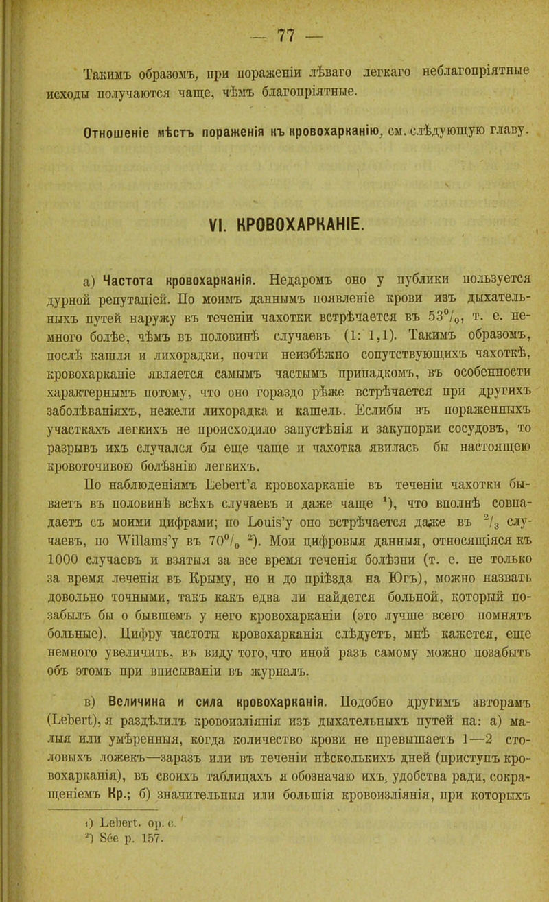 Такимъ образомъ, при пораженіи лѣваго легкаго неблагопріятные исходы получаются чаще, чѣмъ благопріятпые. Отношеніе мѣстъ пораженія къ кровохарканію, см. слѣдующую главу. VI. КРОВОХАРКАНІЕ. а) Частота кровохарканія. Недаромъ оно у публики по.іьзуется дурной репутаціей. По моимъ даннымъ появлепіе крови изъ дыхатель- ныхъ путей наружу въ теченіи чахотки встрѣчается въ 53/о, т. е. не- много болѣе, чѣмъ въ половинѣ случаевъ (1: 1,1). Такимъ образомъ, послѣ кашля и лихорадки, почти неизбѣжно сопутствующихъ чахоткѣ, кровохарканіе является самымъ частымъ припадкомъ, въ особенности характернымъ потому, что оно гораздо рѣже встрѣчается при другихъ заболѣваніяхъ, нежели лихорадка и кашель. Еслибы въ пораженныхъ участкахъ легкихъ не происходило запустѣнія и закупорки сосудовъ, то разрывъ ихъ случался бы еще чаще и чахотка явилась бы настоящею кровоточивою болѣзнію легкихъ. По наблюденіямъ ЕеЬегк'а кровохарканіе въ теченіи чахотки бы- ваетъ въ половинѣ всѣхъ случаевъ и даже чаще что вполнѣ совпа- даетъ съ моими цифрами; по ЬоиІ8'у оно встрѣчается да^е въ ^/з слу- чаевъ, по ѴѴі11апі8'у въ ТО^/о '■*). Мои цифровыя данныя, относящіяся къ 1000 случаевъ и взятыя за все время теченія бо.!іѣзни (т. е. не только за время леченія въ Крыму, но и до пріѣзда на Югъ), можно назвать довольно точными, такъ какъ едва ли найдется больной, который по- забылъ бы о бывшемъ у него кровохарканіи (это лучше всего помнятъ больные). Цифру частоты кровохарканія слѣдуетъ, мнѣ кажется, еще немного увеличить, въ виду того, что иной разъ самому можно позабыть объ этомъ при вписываніи въ журналъ. в) Величина и сила кровохаркаиія. Подобно другимъ авторамъ (ЬеЬеіІ), л раздѣлилъ кровоизліянія изъ дыхательныхъ путей на: а) ма- лыя или умѣренныя, когда количество крови не превышаетъ 1—2 сто- ловыхъ ложекъ—заразъ или въ теченіи нѣско.іькихъ дней (приступъ кро- вохарканія), въ своихъ таблицахъ я обозначаю ихъ. удобства ради, сокра- щеніемъ Кр.; б) значительныя или большія кровоизліянія, при которыхъ О ЬеЬегІ. ор. с.' 8ее р. 157.