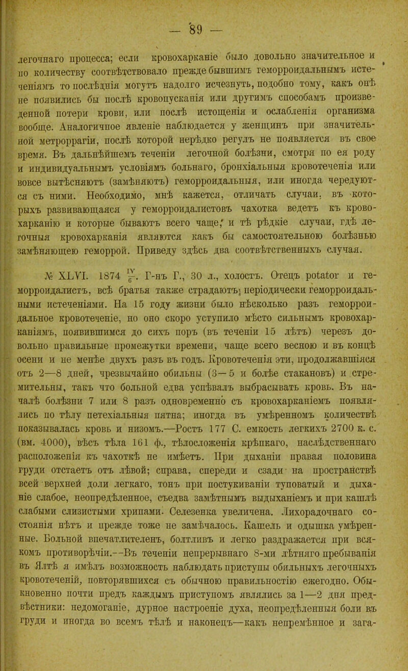 легочнаго ироцесса; если кровохарканіе было довольно значительное и по количеству соотвѣ-^ствовало прежде бывшиы-ь геморроидальнымъ исте- ченіямъ то ііослѣднія могутъ надолго исчезнуть, подобно тому, какъ онѣ не появились бы послѣ кровопускапія или другилъ способамъ произве- денной потери крови, или послѣ истощенія и ослабленія организма вообще. Аналогичное явленіе наблюдается у ясенщинъ при значитель- ной ыетроррагіи, послѣ которой нерѣдко регулъ не появляется въ свое время. Въ дальнѣйшемъ теченіи легочной болѣзни, смотря по ея роду и индивидуальнымъ условіямъ больнаго, бронхіальныя кровотеченія или вовсе вытѣсняютъ (замѣняютъ) геморроидальныя, или иногда чередуют- ся съ ними. Необходимо, мнѣ кажется, отличать случаи, въ -кото- рыхъ развивающаяся у геморроидалистовъ чахотка ведетъ къ крово- харканію и которые бываютъ всего чаще,' и тѣ рѣдкіе случаи, гдѣ ле- гочныя кровохарканія являются какъ бы самостоятельною болѣзнью замѣняющею геморрой. Приведу здѣсь два соотвѣтственныхъ сіучая. Л> ХЬѴІ. 1874 '^. Г-нъ Г., 30 л., холостъ. Отецъ роіаіог и ге- морроидалистъ, всѣ братья также страдаютъ] періодически геморроидаль- ными истеченіями. На 15 году жизни было нѣсколько разъ геморрои- дальное кровотеченіе, но оно скоро уступило мѣсто сильнымъ кровохар- каніямъ, появившимся до сихъ поръ (въ теченіи 15 лѣтъ) черезъ до- вольно правильные промежутки времени, чаще всего весною и въ концѣ осени и не менѣе двухъ разъ въ годъ. Кровотеченія эти, продолжавшіяся отъ 2—8 дней, чрезвычайно обильны (3—5 и болѣе стакановъ) и стре- мительны, такъ что больной едва успѣвалъ выбрасывать кровь. Въ на- чалѣ болѣзни 7 или 8 разъ одновременно съ кровохарканіемъ появля- лись по тѣлу петехіальныя пятна; иногда въ умѣренномъ количествѣ иоказывалась кровь и низомъ.—Ростъ 177 С. емкость легкихъ 2700 к. с. (вм. 4000), вѣсъ тѣла 101 ф., тѣлосложенія крѣпкаго, наслѣдственнаго расположепія къ чахоткѣ не имѣетъ. ІІри дыханіи правая половина груди отстаетъ отъ лѣвой; справа, спереди и сзади- на пространствѣ всей верхней доли легкаго, тонъ при постукиваніи туповатый и дыха- ніе слабое, неопредѣленное, съедва замѣтнымъ выдыханіемъ и при кашлѣ слабыми слизистыми хрипами. Селезенка увеличена. Лихорадочнаго со- стоянія нѣтъ и прежде тоже не замѣчалось. Кашель и одышка умѣрен- ные. Больной впечатлителенъ, болтливъ и легко раздражается при вся- комъ противорѣчіи.—Въ теченіи непрерывпаго 8-ми лѣтняго пребыванія въ Ялтѣ я имѣлъ возможность наблюдать приступы обильныхъ легочныхъ іфовотеченій, повторявшихся съ обычною правильностію ежегодно. Обы- кновенно почти предъ каждымъ приступомъ являлись за 1—2 дня пред- пѣстники: недомоганіе, дурное настроеніе духа, неопредѣлениыя боли в,ъ груди и иногда во всемъ тѣлѣ и наконедъ—какъ непремѣнное и зага-