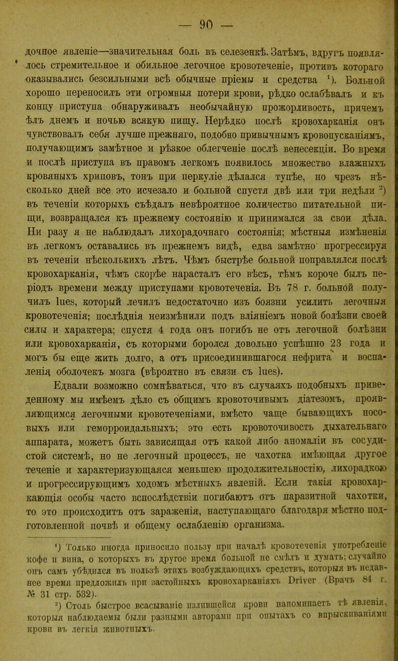 дочное явленіе—значительнал боль въ селезенкѣ. Затѣмъ, вдругъ появля- ' лось стремительное и обильное легочное кровотеченіе, противъ котораго оказывались безсильными всѣ обычные пріемы и средства М. Больной хорошо переносилъ эти огромныя потери крови, рѣдко ослабѣвалъ и къ концу приступа обнаруживалъ необычайную прожорливость, причемъ ѣлъ днемъ и ночью всякую пищу. Нерѣдко послѣ кровохарканія онъ чувствовалъ себя лучше прежняго, подобно привычнымъ кровопусканіямъ, лолучающимъ замѣтное и рѣзкое облегченіе послѣ венесекдіи. Во время и послѣ приступа въ правомъ легкомъ появилось множество влажныхъ кровяныхъ хриповъ, тонъ при перкуліе дѣлался тупѣе, но чрезъ нѣ- сколько дней все это исчезало и больной спустя двѣ или три недѣли -) въ теченіи которыхъ съѣдалъ невѣроятное количество питательной пи- щи, возвращался къ прежнему состоянію и принимался за свои дѣла. Ни разу я не наблюдалъ лихорадочнаго состоянія; мѣстныя измѣненія въ легкомъ оставались въ прежнемъ видѣ, едва замѣтно прогрессируя въ теченіи нѣсколькихъ лѣтъ. Чѣмъ быстрѣе больной поправлялся послѣ кровохарканія, чѣмъ скорѣе нарасталъ его вѣсъ, тѣмъ короче былъ пе- ріодъ времени между приступами кровотеченія. Въ 78 г. больной по.іу- чилъ Іиез, который лечилъ недостаточно изъ боязни усилить легочныя кровотеченія; послѣднія неизмѣнили подъ вліяніемъ новой болѣзни своей силы и характера; спустя 4 года онъ погибъ не отъ легочной болѣзни или кровохарканія, съ которыми боролся довольно успѣшно 23 года и могъ бы еще жить долго, а отъ присоединившагося нефрита и воспа- ленід оболочекъ мозга (вѣроятно въ связи съ Іиез). Едвали возможно сомнѣваться, что въ случаяхъ подобныхъ приве- денному мы имѣемъ дѣло съ общимъ кровоточивымъ діатезомъ, прояв- ляющимся легочными кровотеченіями, вмѣсто чаще бывающихъ носо- выхъ или геморроидальныхъ; это есть кровоточивость дыхательнаго аппарата, можетъ быть зависящая отъ какой либо аномаліи въ сосуди- стой системѣ, но не легочный процессъ, не чахотка нмѣющая другое теченіе и характеризующаяся меньшею продолжительностію, лихорадкою и прогрессирующимъ ходомъ мѣстныхъ явленій. Если такія кровохар- кающія особы часто вспослѣдствіи погибаютъ отъ паразитной чахотки, то это происходитъ отъ зараженія, наступающаго благодаря мѣстно под- готовленной почвѣ и общему ослабленію организма. *) Только иногда приносило пользу при началѣ кровотеченія употреблеиіс кофе и впна, о которыхъ въ другое время больной не смѣлъ п думать; случайно онъ самъ убѣднлся въ пользѣ этпхъ возбуждающихъ средствъ, которыя въ недав- нее время предложпгь при застойныхъ кровохарканіяхъ Вгіѵег (Врачъ 84 г. Лі 31 стр. 532). ') Столь быстрое всасываніс излившейся крови напоминаетъ тѣ явленія. которыя наблюдаемы были разными авторами при опытахъ со впрыекиваніямп кровн въ легкія животныхъ.