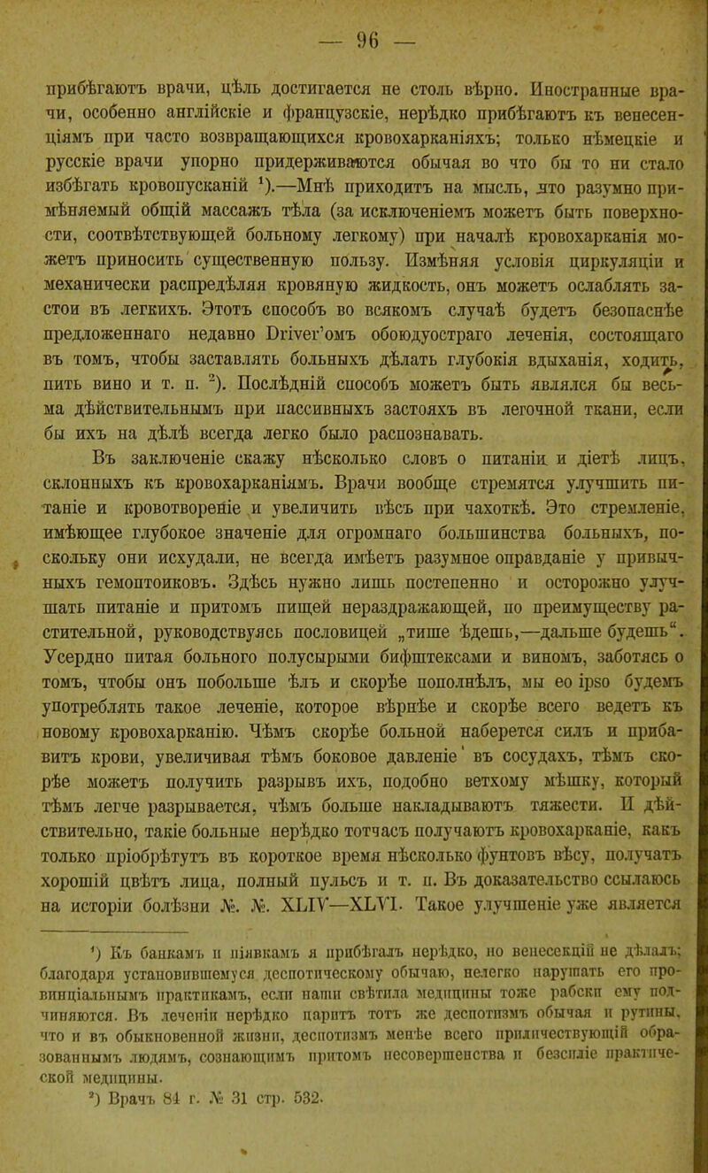 прибѣгаютъ врачи, цѣль достигается не столь вѣрно. Иностранные вра- чи, особенно англійскіе и французскіе, нерѣдко прибѣгаютъ къ венесен- ціяыъ при часто возвращающихся кровохарканіяхъ; только нѣмецкіе и русскіе врачи упорно придерживгмотся обычая во что бы то ни стало избѣгать кровопусканій —Мнѣ приходить на мысль, лто разумно при- мѣняемый общій массажъ тѣла (за исключеніемъ можетъ быть поверхно- сти, соотвѣтствующей больному легкому) при началѣ кровохарканія мо- жетъ приносить существенную пользу. Измѣняя условія циркуляціи и механически распредѣляя кровяную жидкость, онъ можетъ ослаблять за- стои въ легкихъ. Этотъ способъ во всякомъ случаѣ будетъ безопаснѣе предложеннаго недавно Вгіѵег'омъ обоюдуостраго леченія, состоящаго въ томъ, чтобы заставлять больныхъ дѣлать глубокія вдыханія, ходить, пить вино и т. п. Послѣдній способъ можетъ быть являлся бы весь- ма дѣйствительньшъ при нассивныхъ застояхъ въ легочной ткани, если бы ихъ на дѣлѣ всегда легко было распознавать. Въ заключеніе скажу нѣсколько словъ о питаніи и діетѣ лицъ, склониыхъ къ кровохарканіямъ. Врачи вообще стремятся улучшить пи- таніе и кровотвореніе и увеличить вѣсъ при чахоткѣ. Это стремленіе, имѣющее глубокое значеніе для огромнаго большинства больныхъ, по- скольку они исхудали, не всегда имѣетъ разумное оправданіе у привыч- ныхъ гемоптоиковъ. Здѣсь нужно лишь постепенно и осторожно улуч- шать питаніе и притомъ пищей нераздражающей, по преимуществу ра- стительной, руководствуясь пословицей „тише ѣдешь,—дальше будешь. Усердно питая больного полусырыми бифштексами и виномъ, заботясь о томъ, чтобы онъ побольше ѣлъ и скорѣе пополнѣлъ, мы ео ірзо будемъ употреблять такое леченіе, которое вѣрнѣе и скорѣе всего ведетъ къ новому кровохаркапію. Чѣмъ скорѣе больной наберется силъ и приба- витъ крови, увеличивая тѣмъ боковое давленіе' въ сосудахъ, тѣмъ ско- рѣе можетъ получить разрывъ ихъ, подобно ветхому мѣшку, который тѣмъ легче разрывается, чѣмъ больше накладываютъ тяжести. И дѣй- ствительно, такіе больные яерѣдко тотчасъ получаютъ кровохарканіе, какъ только пріобрѣтутъ въ короткое время нѣсколько фунтовъ вѣсу, получать хорошій цвѣтъ лица, полный пульсъ и т. п. Въ доказательство ссылаюсь на исторіи болѣзни Л». Л^. ХЫѴ—ХЬѴІ- Такое улучшеніе уже является О Къ банкам'1. іі ііілвкамъ я іірабѣгалъ нерѣдко, ас веаесекцій ие дѣлалъ: благодаря установившемуся деспотическому обычаю, неіегко нарушать его про- вппціаіыіымъ практпкамъ, если папіп свѣтііла медицины тоже рабскп ему под- чиняются. Въ леченіи нерѣдко парить тотъ же деспотизмъ обычая и рутины, что и въ обыкновенной жизни, деспотизмъ мепѣе всего ирилпчествуюпиВ обра- зованнымъ людямъ, сознающимъ притомъ несовершепства и безсиліе пракіиче- ской медицины. Врачъ 84 г. № 31 стр. 532.