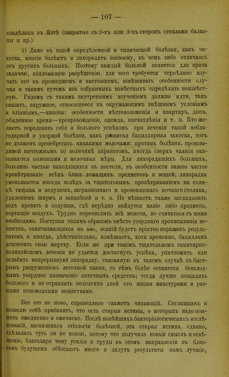 владѣльцы въ Ялтѣ (закрытые съ2-хъ или 3-хъсторонъ стеклами ба.іко- пы и пр.)- 2) Даже въ такой опредѣленной и типической болѣзни, какъ ча- хотка, многіе болѣютъ и лихорадятъ посвоему, въ чемъ либо отличаясь отъ другихъ больныхъ. Поэтому каждый больной является для врача задачею, подлежащею разрѣшенію, для чего требуется терпѣливо изу- чать его въ прошедшемъ и настоящемъ, взвѣшивать особенности слу- чая и такимъ путемъ изъ собранныхъ извѣстныхъ опредѣлять неизвѣст- ную. Рядомъ съ такиыъ внутрепнимъ изученіеыъ должно идти, такъ сказать, наружное, относящееся къ окружающимъ внѣшнимъ условіямъ и вліяніямъ,—каковы: особенности мѣстоположенія и квартиръ, діэта, обыденное время—препровожденіе, одежда, впечатлѣнія и т. п. Ктоже- лаетъ порадовать себя и больного успѣхомъ при леченіи такой небла- годарной и упорной болѣзни, какъ ргіввитая бациллярная чахотка, тотъ не долженъ пренебрегать никакими мелочами: противъ болѣзни, произво- димой ничтожнымъ по величинѣ паразитомъ, иногда сверхъ чаянія ока- зываются полезными и мелочныя мѣры. Для лихорадящихъ больныхъ, большею частью находящихся въ постели, въ особенности важно частое провѣтриваніе всѣхъ близь лежащихъ предметовъ и вещей; лихорадка уменьшается иногда вслѣдъ за тщательнымъ провѣтриваніемъ на солн- цѣ тюфяка и подушекъ, загразненнаго и провонявшаго ночнаго столика, удаленіемъ ширмъ и занавѣсей и т. п. Не мѣшаетъ также заглядывать иодъ кровать и подушки, гдѣ нерѣдко найдутся какіе либо предметы, портящіе воздухъ. Трудно перечислить всѣ мелочи, но считаться съ ними необходимо. Поступал такимъ образомъ вмѣсто усерднаго прописыванія ве- ществъ, оканчивающихся на инь, всякій будетъ пріятно пораженъ резуль- татомъ и иногда, дѣйствительно, помѣшаетъ, хотя временно, бацилламъ докончить свою жертву. Если же при такомъ тщательномъ санитарно- полицейскомъ леченіи не удается достигнуть успѣха, уничтожить или ослабить непрерывнуюі лихорадку, связанную въ такомъ случаѣ събыст- рымъ разрушеніемъ легочной ткани, то тѣмъ болѣе останется безплод- нымъ усердное назначеніе аптечныхъ средствъ; тогда лучше пощадить больного и не отравлять недолгихъ дней его жизни микстурами и раз- ными новомодными веществами. Все это не ново, справедливо скажетъ читающій. Соглашаюсь и позволю себѣ прибавить, что есть старыя истины, о которыхъ надо пом- нить ежедневно и ежечасно. Послѣ новѣйшихъ бактеріологическихъ изслѣ- дованій, касающихся этіологіи болѣзней, эта старая истина, однако, сдѣлалась чуть ли не новою, потому что получила новый смыслъиосвѣ- щеніе, благодаря чему усилія и труды въ этомъ направлеиіи въ близ- I комъ будущемъ обѣщаютъ много и дадутъ результаты памъ лучшіе,