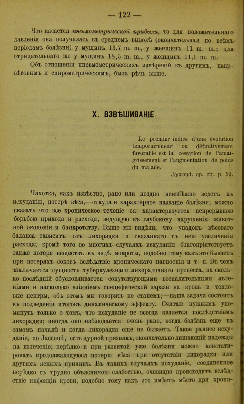 Что касается пневмометрической прибыли, то для положительнаго давленія она получилась въ среднемъ выводѣ (окончательная по всѣмъ періодамъ болѣзни) у мущинъ 13,7 т. т., у женщинъ И ш. т.; для отрицательнаго же у мущинъ 18,3 т. т., у жешцинъ 11,1 ш. т. Объ отношеніи пневмометрическихъ измѣреній къ другимъ, напр. вѣсовымъ и спирометрическимъ, была рѣчь выше. X. ВЗВЪШИВАНІЕ. ' Ье ргетіег іцсіісе й'ипе ёѵоіпііоп Іетрогаігетепі ои йёйіііііѵетепі {■аѵогаЫе езь 1а сеззаііоп йе Гатаі- §гІ88етепІ еі Гаиётепіаііоп йе роійз (іи таіайе. Лассоий. ор. сіь. р. 59. Чахотка, какъ извѣстно, рано или поздно неизбѣжно ведетъ къ исхуданію, потерѣ вѣса,—откуда и характерное названіе болѣзни; можно сказать что все хроническое теченіе ея характеризуется непрерывною борьбою прихода и расхода, ведущую къ глубокому нарушенію живот- ной экономіи и банкротству. Выше мы видѣли, что упадокъ вѣсоваго баланса зависитъ отъ лихорадки и связаннаго съ нею увеличения расхода; кромѣ того во многихъ случаяхъ исхуданію благопріятствуетъ также потеря веществъ въ видѣ мокроты, подобно тому какъ это бываетъ при потеряхъ соковъ вслѣдствіе хроническаго нагноенія и т. п. Въ чемъ заключается сущность туберкулезнаго лихорадочнаго процесса, на сколь- ко послѣдній обусловливается сопутствующими воспалительными явле- ніями и насколько вліяніемъ специфической заразы на кровь и тепло- вые центры, объ этомъ мы говорить не станемъ;—наша задача состоитъ въ подведеніи итоговъ динамическому эффекту. Считаю нужнымъ упо- мянуть только о томъ, что исхуданіе не всегда является послѣдствіемъ лихорадки; иногда оно наблюдается очень рано, когда болѣзнь еще въ самомъ началѣ и когда лихорадка еще не бываетъ. Такое раннее исху- даніе, по ^ассои(і, есть дурной признакъ, окончательно лишающій надежды ч на излеченіе; перѣдко и при развитой уже болѣзни можно констати- ровать продолжающуюся потерю вѣса при отсутствіи лихорадки или другихъ ясныхъ причинъ. Въ такихъ случаяхъ похуданіе, соединенное перѣдко съ трудно объяснимою слабостью, очевидно происходить вслѣд- ствіе инфекціи крови, подобно тому какъ это имѣетъ мѣсто црн хрони-