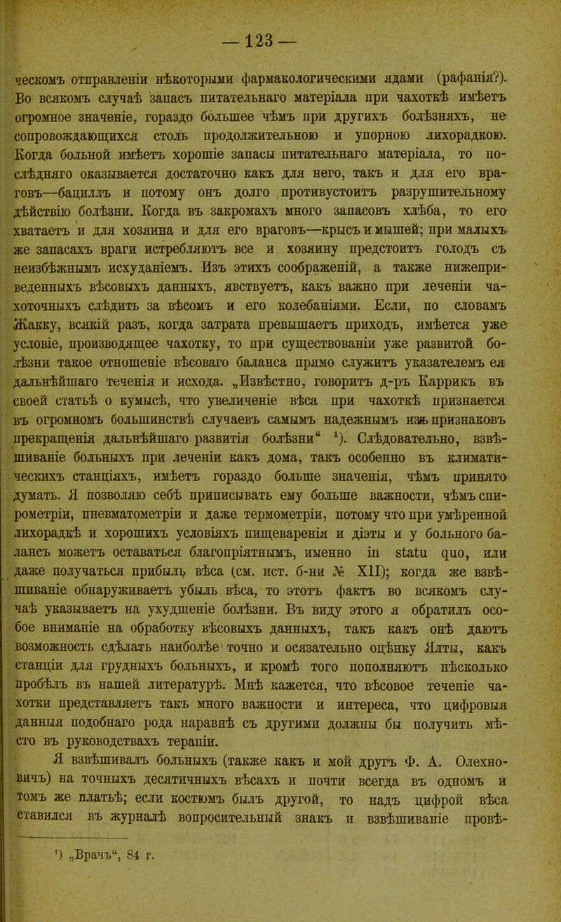 ческоыъ отправленіи нѣкоторьши фармакологическими ядами (рафанія?). Во всякомъ случаѣ запасъ питательнаго матеріала при чахоткѣ имѣетъ огромное значеніе, гораздо большее чѣмъ при другихъ болѣзняхъ, не сопровождающихся столь продолжительною и упорною лихорадкою. Когда больной имѣетъ хорошіе запасы питательнаго матеріала, то по- слѣдняго оказіівается достаточно какъ для него, такъ и для его вра- говъ—бациллъ и потому онъ долго , противустоитъ разрушительному дѣйствію болѣзни. Когда въ закромахъ много запасовъ хлѣба, то его хватаетъ и для хозяина и для его враговъ—крысъ и мышей; при малыхъ же запасахъ враги истребляютъ все и хозяину предстоитъ голодъ съ неизбѣжнымъ исхуданіемъ. Изъ этихъ соображеній, а также нижепри- веденныхъ вѣсовыхъ данныхъ, явствуетъ, какъ важно при леченіи ча- хоточныхъ слѣдить за вѣсомъ и его колебаніями. Если, по словаыъ Жакку, всякій разъ, когда затрата превышаетъ приходъ, имѣется уже условіе, производящее чахотку, то при существованіи уже развитой бо- лѣзни такое отношеніе вѣсоваго баланса прямо служить указателемъ ея дальнѣйшаго теченія и исхода. „Извѣстно, говорить д-ръ Каррикъ въ своей статьѣ о кумысѣ, что увеличеніе вѣса при чахоткѣ признается въ огромномъ большинствѣ случаевъ самымъ надежнымъ из/ь признаковъ нрекращенія дальнѣйшаго развитія болѣзни Слѣдовательно, взвѣ- шиваніе больныхъ при леченіи какъ дома, такъ особенно въ климати- ческихъ станціяхъ, имѣетъ гораздо больше значенія, чѣмъ принято думать. Я позволяю себѣ приписывать ему больше важности, чѣмъспи- рометріи, пневматометріи и даже термометріи, потому что при умѣренной лихорадкѣ и хорошихъ условіяхъ пищеваренія и діэты и у больного ба- лансъ можетъ оставаться благопріятнымъ, именно іп зіаЬи ^ио, или даже получаться прибылі, вѣса (см. ист. б-ни .^ XII); когда же взвѣ- шиваніе обнаруживаетъ убыль вѣса, то этотъ фактъ во всякомъ слу- чаѣ указываетъ на ухудшеніе болѣзни. Въ виду этого я обратилъ осо- бое вниманіе на обработку вѣсовыхъ данныхъ, такъ какъ онѣ даютъ возможность сдѣлахь наиболѣе' точно и осязательно оцѣнку Ялты, какъ сганціи для грудныхъ больныхъ, и кромѣ того пополняютъ нѣсколько пробѣлъ въ нашей литературѣ. Мнѣ кажется, что вѣсовое теченіе ча- хотки представляетъ такъ >гаого важности и интереса, что цифровыя данныя подобнаго рода наравнѣ съ другими должны бы получить мѣ- сто въ руководствахъ терапіи. Я взвѣшивалъ больныхъ (также какъ и мой другъ Ф. А. Олехно- вичъ) на точныхъ десятичныхъ вѣсахъ и почти всегда въ одномъ и томъ же платьѣ; если костюмъ былъ другой, то надъ цифрой вѣса ставился въ журналѣ вопросительный знакъ и взвѣшиваніе провѣ- ') „Врачъ, 84 г.