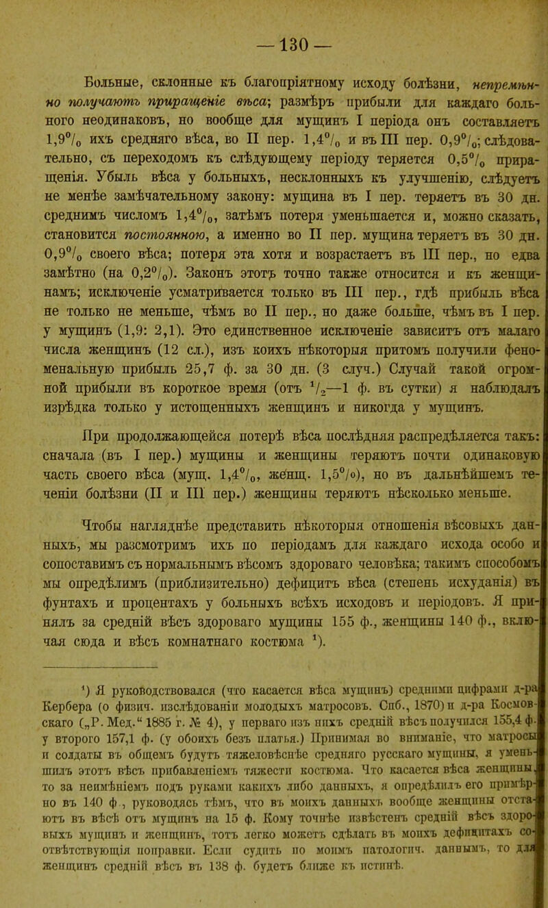 Больные, склонные къ благопріятному исходу болѣзни, непремѣн- но получають приращеніе вѣса; размѣръ ирибыли для каждаго боль- ного неодинаковъ, но вообще для мущинъ I періода онъ составляетъ 1,9°Іо ихъ средняго вѣса, во II пер. 1,4*'/о и въШ пер. 0,9°/о; слѣдова- тельно, съ переходомъ къ слѣдуюш,ему періоду теряется 0,5°!^ прира- щенія. Убыль вѣса у больныхъ, несклонныхъ къ улушпенію, слѣдуетъ не менѣе замѣчательному закону: мущина въ I пер. теряетъ въ 30 дн. средншіъ числомъ 1,4°/о, затѣмъ потеря уменьшается и, можно сказать, становится постоянною, а именно во II пер. мущина теряетъ въ 30 дн. 0,9/о своего вѣса; потеря эта хотя и возрастаетъ въ Ш пер., но едва замѣтно (на 0,2''/о). Законъ этот';ь точно также относится и къ женщи- намъ; исклютеніе усматривается только въ III пер., гдѣ прибыль вѣса не только не меньше, чѣмъ во II пер., но даже больше, чѣмъвъ I пер. у мущинъ (1,9: 2,1). Это единственное исключеніе зависитъ отъ малаго числа женщинъ (12 сл.), изъ коихъ нѣкоторыя притомъ получили фено- менальную прибыль 25,7 ф. за 30 дн. (3 случ.) Случай такой огром- ной прибыли въ короткое время (отъ Ѵг—1 Ф- въ сутки) я наблюдалъ изрѣдка только у истощенныхъ женщинъ и никогда у мущинъ. При продолжающейся потерѣ вѣса посіѣдняя распредѣляется такъ: сначала (въ I пер.) мущины и женщины теряютъ почти одинаковую часть своего вѣса (мущ. 1,4°/о, жёнщ. 1,5°/о), но въ дальнѣйшемъ те- ченіи болѣзни (II и Ш пер.) женщины теряютъ нѣсколько меньше. Чтобы нагляднѣе представить нѣкоторыя отношенія вѣсовыхъ дан- ныхъ, мы разсмотримъ ихъ по періодамъ для каждаго исхода особо и сопоставимъ съ нормальнымъ вѣсомъ здороваго человѣка; такимъ способомъ мы опредѣлимъ (приблизительно) дефицитъ вѣса (степень исхуданія) въ фунтахъ и процентахъ у больныхъ всѣхъ исходовъ и періодовъ. Я при- нялъ за средній вѣсъ здороваго мущины 155 ф., женщины 140 ф., вклю- чая сюда и вѣсъ комнатнаго костюма '). ^) Я руководствовался (что касается вѣса мущннъ) средніімп цифрами д-ра Кербера (о физич. пзслѣдованіп мододыхъ матросовъ. Спб., 1870) п д-ра Космов- скаго („Р. Мед. 1885 г. № 4), у перваго изъ ппхъ средній вѣсъполучился 155,4 ф. у второго 157,1 ф. (у обоих'ь безъ илатья.) Принимая во внимапіе, что матросы и солдаты въ общемъ будутъ тяжеловѣснѣе средняго русскаго мущины, я умень- шилъ этотъ вѣсъ прибавлепіемъ тяжести костюма. Что касается вѣса женщины то за неимѣніемъ подъ руками какихъ либо данныхъ, я опредѣлилъ его примѣр но въ 140 ф , руководясь тѣмъ, что въ моихъ данныхъ вообще женщины отста ютъ въ вѣсЬ отъ мущинъ на 15 ф. Кому точпѣе пзвѣстенъ средній вѣсъ здоро выхъ мущинъ и жепщпнъ, тотъ легко можетъ сдѣлать въ моихъ дефпціггахъ со- отвѣтствующія поправки. Если судить по моимъ патологпч. дапнымъ, то длл женщинъ средпій вѣсъ въ 138 ф. будетъ ближе къ пстинѣ.