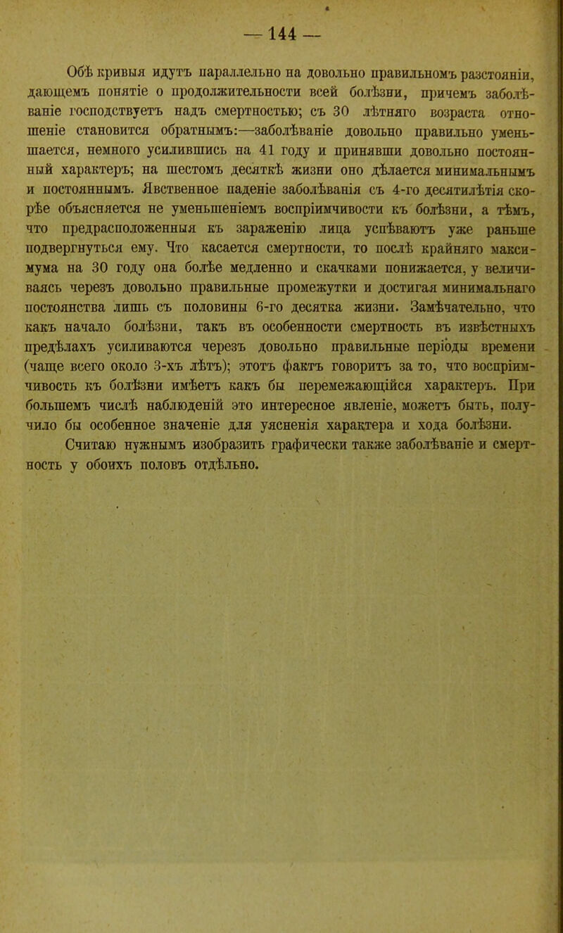 Обѣ кривыя идутъ параллельно на довольно правильномъ разстояніи, даіощемъ понятіе о продолжительности всей болѣзни, пі)ичеы'ь заболѣ- ваніе господствуетъ надъ смертностью; съ 30 лѣтняго возраста отно- шеніе становится обратнымъ:—заболѣваніе довольно правильно умень- шается, немного усилившись на 41 году и принявши довольно постоян- ный характеръ; на шестомъ десяткѣ жизни оно дѣлается минимальнымъ и постояннымъ. Явственное паденіе заболѣванія съ 4-го десятилѣтія ско- рѣе объясняется не уменьшеніемъ воспріимчивости къ болѣзни, а тѣмъ, что предрасположенныя еъ зараженію лица успѣваютъ уасе раньше подвергнуться ему. Что касается смертности, то послѣ крайняго макси- мума на 30 году она болѣе медленно и скачками понижается, у величи- ваясь черезъ довольно правильные промежутки и достигая минимальнаго постоянства лишь съ половины 6-го десятка жизни. Замѣчательно, что какъ начало болѣзни, такъ въ особенности смертность въ извѣстныхъ предѣлахъ усиливаются черезъ довольно правильные періоды времени (чаще всего около 3-хъ лѣтъ); этотъ фактъ говоритъ за то, что воспріим- чивость къ болѣзни имѣетъ какъ бы перемежающійся характеръ. При большемъ числѣ наблюденій это интересное явленіе, можетъ быть, полу- чило бы особенное значеніе для уясненія характера и хода болѣзни. Считаю нужнымъ изобразить графически также заболѣваніе и смерт- ность у обоихъ половъ отдѣльно.