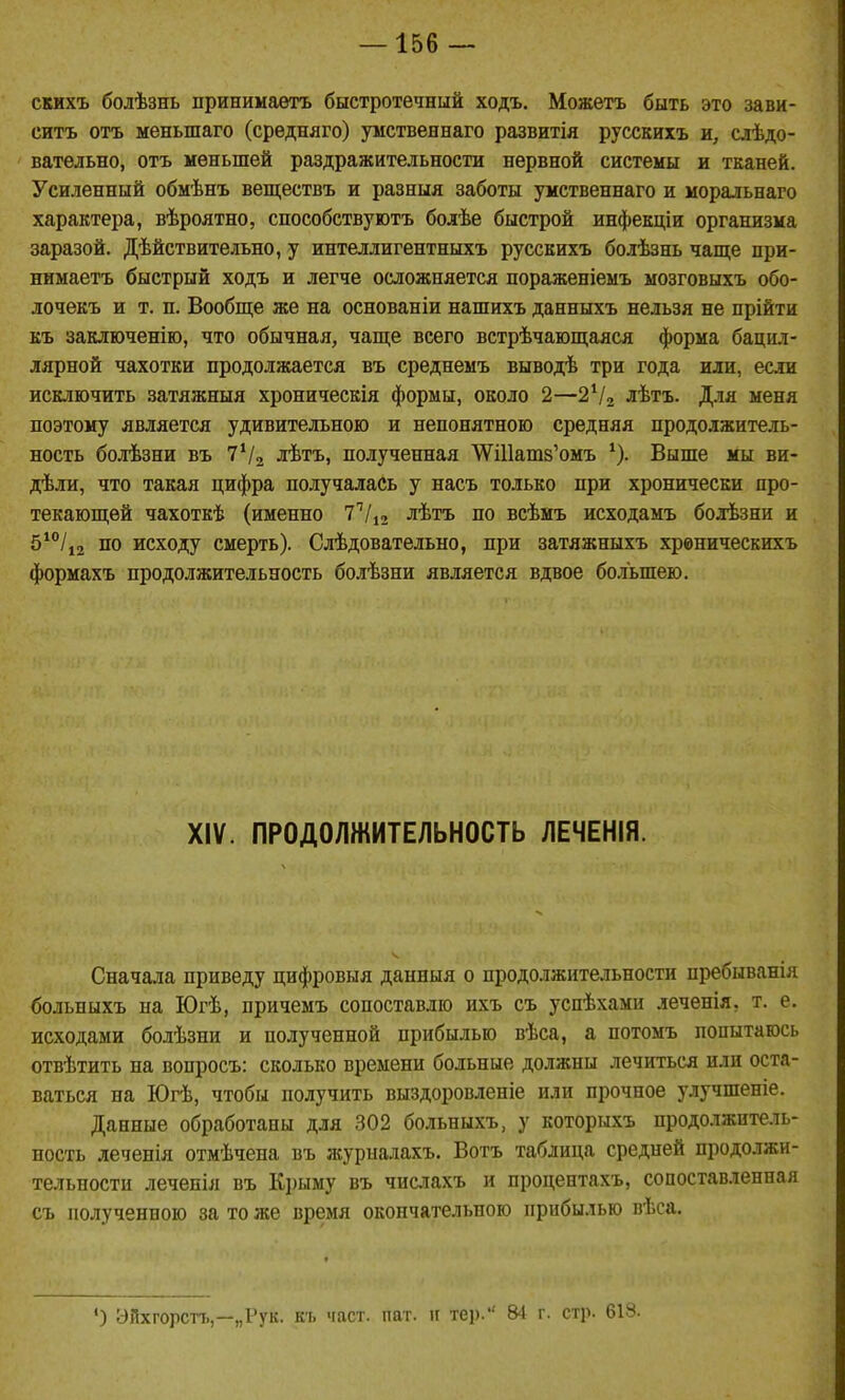 скихъ болѣзнъ принимаѳтъ быстротечный ходъ. Можетъ быть это зави- ситъ отъ меньшаго (срѳдняго) умственнаго развитія русскихъ и, слѣдо- ' вательно, отъ меньшей раздражительности нервной системы и тканей. Усиленный обмѣнъ веществъ и разныя заботы умственнаго и моральнаго характера, вѣроятно, способствуютъ болѣе быстрой инфекціи организма заразой. Дѣйствительно, у интеллигентныхъ русскихъ болѣзнь чаще прн- нимаетъ быстрый ходъ и легче осложняется пораженіемъ мозговыхъ обо- лочекъ и т. п. Вообще же на основаніи нашихъ данныхъ нельзя не прійти къ заключеніго, что обычная, чаще всего встрѣчающаяся форма бацил- лярной чахотки продолжается въ среднемъ выводѣ три года или, если исключить затяжныя хроническія формы, около 2—2Ѵ2 лѣтъ. Для меня поэтому является удивительною и непонятною средняя продолжитель- ность болѣзни въ 7Ѵ2 лѣтъ, полученная ТУШатз'омъ Выше мы ви- дѣли, что такая цифра получалась у насъ только при хронически про- текающей чахоткѣ (именно 77і2 лѣтъ по всѣмъ исходамъ болѣзни и 5*°/і2 по исходу смерть). Слѣдовательно, при затяжныхъ хреническихъ формахъ продолжительность болѣзни является вдвое бо.іьшею. XIV. ПРОДОЛЖИТЕЛЬНОСТЬ ЛЕЧЕНІЯ. Сначала приведу цифровыя данныя о продолжительности пребыванія больныхъ на Югѣ, причемъ сопоставлю ихъ съ успѣхами леченія, т. е. исходами болѣзни и полученной прибылью вѣса, а потомъ попытаюсь отвѣтить на вопросъ: сколько времени больные должны лечиться или оста- ваться на Югѣ, чтобы получить выздоровлепіе или прочное улучшеніе. Данные обработаны для 302 больныхъ, у которыхъ продолжитель- ность леченія отмѣчена въ ліурналахъ. Вотъ таблица средней продолжи- тельности леченія въ К])ыму въ числахъ и процентахъ, сопоставленная съ полученною за то же время окончательною прибылью вѣса. ) ЭПхгорстъ,—„Рук. къ част. пат. к тер. 84 г. стр. 618.