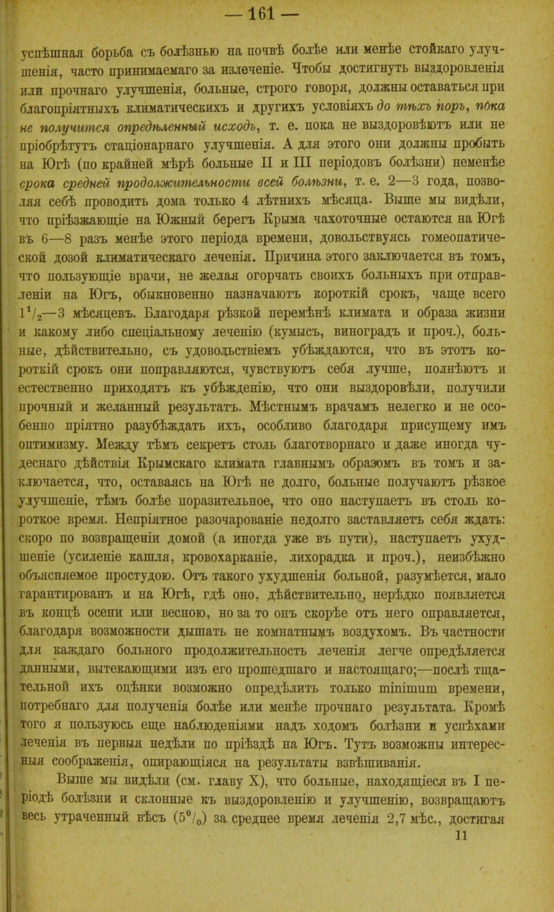 успѣшная борьба съ болѣзнью на почвѣ болѣе или менѣе стойкаго улуч- шенія, часто принимаемаго за излѳченіе. Чтобы достигнуть выздоровленія или прочнаго улушпенія, больные, строго говоря, должны оставаться ири благопріятныхъ климатическихъ и другихъ условіяхъ до тѣхъ поръ, пока не получится опредѣленный исходъ, т. е. пока не выздоровѣютъ или не пріобрѣтутъ стаціонарнаго улучшенія. А для этого они должны пробыть на Югѣ (по крайней мѣрѣ больные II и III пѳріодовъ болѣзни) неменѣе срока средней продолжительности всей болѣзни, т. е. 2—3 года, позво- ляя себѣ проводить дома только 4 лѣтнихъ мѣсяца. Выше мы видѣли, что пріѣзжающіе на Южный берегъ Крыма чахоточные остаются на Югѣ въ 6—8 разъ менѣе этого періода времени, довольствуясь гомеопатиче- ской дозой климатическаго леченія. Причина этого заключается въ томъ, что пользующіе врачи, не желая огорчать своихъ больныхъ при отправ- леніи на Югъ, обыкновенно назначаютъ короткій срокъ, чаще всего іѴг—3 мѣсяцевъ. Благодаря рѣзкой перемѣнѣ климата и образа жизни и какому либо спеціальному леченію (кумысъ, виноградъ и проч.), боль- ные, дѣйствительно, съ удоводьствіемъ убѣждаются, что въ этотъ ко- роткій срокъ они поправляются, чувствуютъ себя лучше, полнѣютъ и естественно приходятъ къ убѣжденію, что они выздоровѣли, получили прочный и желанный результатъ. Мѣстнымъ врачамъ нелегко и не осо- бенно пріятно разубѣждать ихъ, особливо благодаря присупі;ему имъ оптимизму. Между тѣмъ секретъ столь благотворнаго и даже иногда чу- деснаго дѣйствія Крымскаго климата главнымъ обраэомъ въ томъ и за- ключается, что, оставаясь на Югѣ не долго, больные получаютъ рѣзкое улучшеніе, тѣмъ болѣе поразительное, что оно наступаетъ въ столь ко- роткое время. Непріятное разочарованіе недолго заставляетъ себя ждать: скоро по возврапі;еніи домой (а иногда уже въ пути), наступаетъ ухуд- шеніе (усиленіе кашля, кровохарканіе, лихорадка и проч.), неизбѣжно объясняемое простудою. Отъ такого ухудшенія больной, разумѣется, мало гарантированъ и на Югѣ, гдѣ оно, дѣйствительн^^ нерѣдко появляется въ копцѣ осени или весною, но за то онъ скорѣе отъ него оправляется, благодаря возможности дышать не комнатныіііъ воздухомъ. Въ частности для каждаго больного продолжительность леченія легче опредѣляется данными, вытекаюшіими изъ его прошедшаго и настояш,аго;—послѣ тш;а- тельной ихъ оцѣнки возможно опредѣлить только тіпішит времени, потребнаго для полученія болѣе или менѣе прочнаго результата. Кромѣ того я пользуюсь еще наблюденіями надъ ходомъ болѣзни и успѣхами леченія въ первыя недѣли по пріѣздѣ на Югъ. Тутъ возможны интерес- ныя соображенія, опирающіяся на результаты взвѣшиванія. Выше мы видѣли (см. главу X), что больные, находящіеся въ I пе- ріодѣ болѣзни и склонные къ выздоровленію и улучшенію, возвращаютъ весь утраченный вѣсъ (б/,,) за среднее время леченія 2,7 мѣс, достигая 11