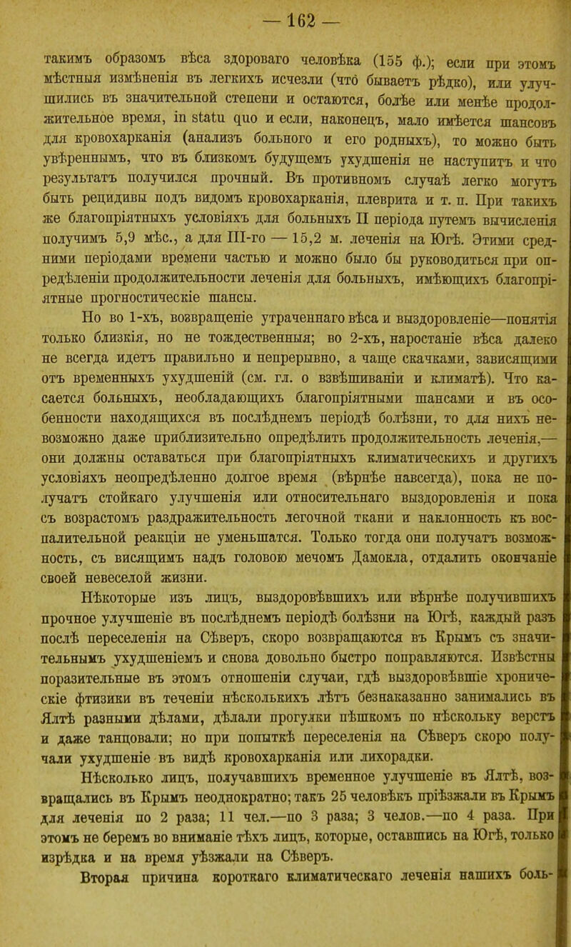 такимъ образомъ вѣса здороваго человѣка (155 ф.); если при этомъ мѣстныя измѣненія въ легкихъ исчезли (что бшаетъ рѣдко), или улуч- шились въ значительной степени и остаются, болѣе или менѣе продол- жительное время, іп зкаіи дно и если, наконецъ, мало имѣется шансовъ для кровохарканія (анализъ больного и его родныхъ), то можно быть увѣреннымъ, что въ близкомъ будущемъ ухудшенія не наступить и что результатъ получился прочный. Въ противпомъ случаѣ легко могутъ быть рецидивы подъ видомъ кровохарканія, плеврита и т. п. При такихъ же благопріятныхъ условіяхъ для больныхъ II періода путемъ вычисленія получимъ 5,9 мѣс, а для Ш-го — 15,2 м. леченія на Югѣ. Этими сред- ними неріодами времени частью и можно было бы руководиться при оп- редѣленіи продолжительности леченія для больныхъ, имѣющихъ благопрі- ятные прогностическіе шансы. Но во 1-хъ, воавращеніе утраченнаго вѣса и выздоровленіе—понятія только близкія, но не тождественныя; во 2-хъ, наростаніе вѣса далеко не всегда идетъ правильно и непрерывно, а чаще скачками, зависяпі;ими отъ временныхъ ухудшеній (см. гл. о взвѣшиваніи и климатѣ). Что ка- сается больныхъ, необладающихъ благопріятными шансами и въ осо- бенности находящихся въ нослѣднемъ періодѣ болѣзни, то для нихъ не- возможно даже приблизительно опредѣлить продолжительность леченія,— они должны оставаться при благопріятныхъ климатическихъ и другихъ условіяхъ неопредѣленно долгое время (вѣрнѣе навсегда), пока не по- лучать стойкаго улучшенія или относительнаго выздоровленія и пока съ возрастомъ раздражительность легочной ткани и наклонность къ вос- палительной реакціи не уменьшатся. То-тько тогда они получатъ возмож- ность, съ висящимъ надъ головою мечомъ Дамокла, отдалить окончаніе своей невеселой жизни. Нѣкоторые изъ лицъ, выздоровѣвшихъ или вѣрнѣе получившихъ прочное улучшеніе въ нослѣднемъ періодѣ болѣзни на Югѣ, каждый разъ послѣ переселенія на Сѣверъ, скоро возвращаются въ Крымъ съ значи- тедьнымъ ухудшеніемъ и снова довольно быстро поправляются. Извѣстны поразительные въ этомъ отношеніи случаи, гдѣ выздоровѣвпгіе хрониче- скіе фтизики въ теченіи нѣсколькихъ лѣтъ безнаказанно занимались въ Ялтѣ разными дѣлами, дѣлали прогулки пѣшкомъ по нѣскольку верстъ и даже танцовали; но при попыткѣ переселенія на Сѣверъ скоро полу- чали ухудшеніе въ видѣ кровохарканія или лихорадки. Нѣсколько лицъ, получавшихъ временное улучшеніе въ Ялтѣ, воз- вращались въ Крымъ неоднократно; такъ 25 человѣкъ пріѣзжали въ Крымъ для леченія по 2 раза; И чел.—по 3 раза; 3 челов.—по 4 раза. При этомъ не беремъ во вниманіе тѣхъ лицъ, которые, оставшись на Югѣ, только изрѣдка и на время уѣзжали на Сѣверъ. Вторая причина вороткаго климатическаго леченія нашихъ боль-