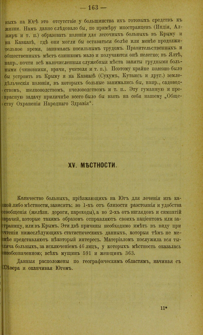 ішхъ на Югѣ это отсутствіе у большинства ихъ готовыхъ средствъ къ жизни. Намъ давно слѣдовало бы, по нримѣру иностранцевъ (Индія, Ал- жиръ и т. п.) образовать колоніи для легочныхъ больныхъ въ Крыму и на Кавказѣ, гдѣ они могли бы оставаться болѣе или менѣе продолжи- тельное время, занимаясь посильнымъ трудомъ. Правительственныхъ и общественныхъ мѣстъ слишкомъ мало и получаются онѣ нелегко; въ Ялтѣ, напр., почти всѣ малочисленныя служебныя мѣста заняты грудными боль- ными (чиновники, врачи, учителя и т. п.). Поэтому крайне нолезно было бы устроить въ Крыму и на Кавказѣ (Сухумъ, Кутаисъ и друг.) земле- дѣльческія колоніи, въ которыхъ больные занимались бы, напр., садовод- 1 ствомъ, шелководствомъ, нчеловодствомъ и т. п.. Эту гуманную и пре- 1 красную задачу приличнѣе всего было бы взять на себя нашему „Обще- (ству Охраненія Народнаго Здравія. XV. мьстности. Количество больныхъ, пріѣзжающихъ на Югъ для леченія изъ ка- ккой либо мѣстности, зависитъ: во 1-хъ отъ близости разстоянія и удобства есообш;енія (желѣзн. дороги, пароходы), а во 2-хъ отъ взглядовъ и симпатій вврачей, которые такимъ образомъ отправляютъ своихъ паціентовъ или за- гграницу, или въ Крымъ. Эти двѣ причины необходимо имѣть въ виду при ччтеніи нижеслѣдующихъ статистическихъ данныхъ, которыя тѣмъ не ме- внѣе представляютъ нѣкоторый интересъ. Матеріаломъ послужила вся ты- іхяча больныхъ, за искдюченіемъ 46 лицъ, у которыхъ мѣстность оказалась гаеобозначенною; всѣхъ мущинъ 591 и женщинъ 363. Данныя расположены по географическимъ областямъ, начиная съ Х)ѣвера и оканчивая Югомъ. 11*