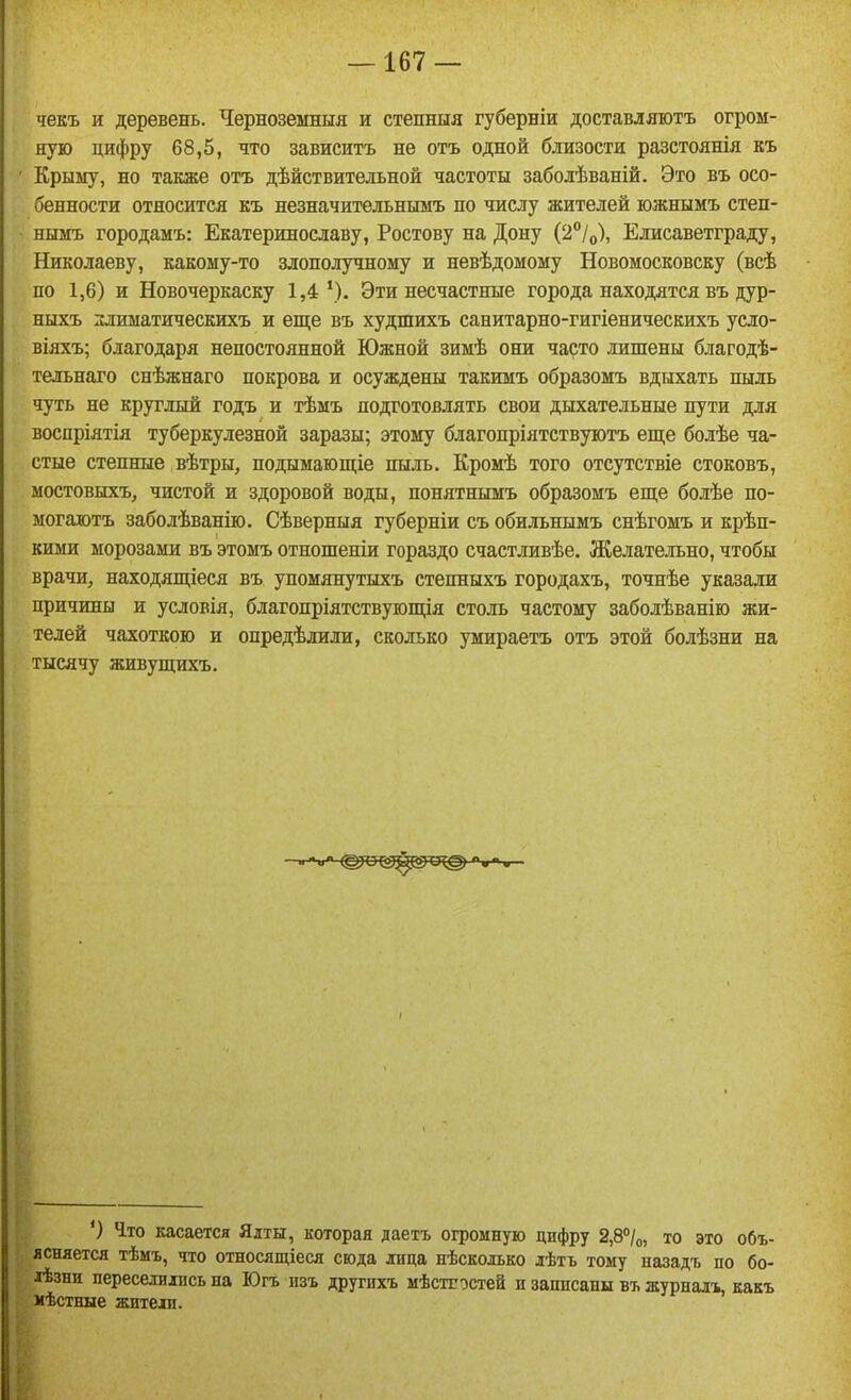 чекъ и деревень. Черноземныя и степныя губерніи доставляютъ огром- ную цифру 68,5, что зависитъ не отъ одной близости разстоянія къ Крыму, но таіѵже отъ дѣйствительной частоты забодѣваній. Это въ осо- бенности относится къ незначительнымъ по числу жителей южнымъ степ- нымъ городамъ: Екатеринославу, Ростову на Дону (2°/о), Елисаветграду, Николаеву, какому-то злополучному и невѣдомому Новомосковску (всѣ по 1,6) и Новочеркаску 1,4'). Эти несчастные города находятся въ дур- ныхъ злиыатическихъ и еще въ худшихъ санитарно-гигіеническихъ усло- віяхъ; благодаря непостоянной Южной зимѣ они чарто лишены благодѣ- тельнаго снѣжнаго покрова и осуждены такимъ образомъ вдыхать пыль чуть не круглый годъ и тѣмъ подготовлять свои дыхательные пути для воспріятія туберкулезной заразы; этому благопріятствуютъ еще болѣе ча- стые степные вѣтры, подымающіе пыль. Кромѣ того отсутствіе стоковъ, мостовыхъ, чистой и здоровой воды, понятнымъ образомъ еще болѣе но- могаютъ заболѣванію. Сѣверныя губерніи съ обильнымъ снѣгомъ и крѣп- кими морозами въ этомъ отношеніи гораздо счастливѣе. Желательно, чтобы врачи, находящіеся въ упомянутыхъ степныхъ городахъ, точнѣе указали причины и условія, благопріятствующія столь частому заболѣванію жи- телей чахоткою и опредѣлили, сколько умираетъ отъ этой болѣзни на тысячу живущихъ. ') Что касается Ялты, которая даетъ огромную цифру 2,8°/о, то это объ- ясняется тѣмъ, что относящіеся сюда лица нѣсколько лѣтъ тому назадъ по бо- іѣзни переселились на Югъ изъ другихъ мѣстгостей и записаны въ журналъ, какъ мѣстные жители.