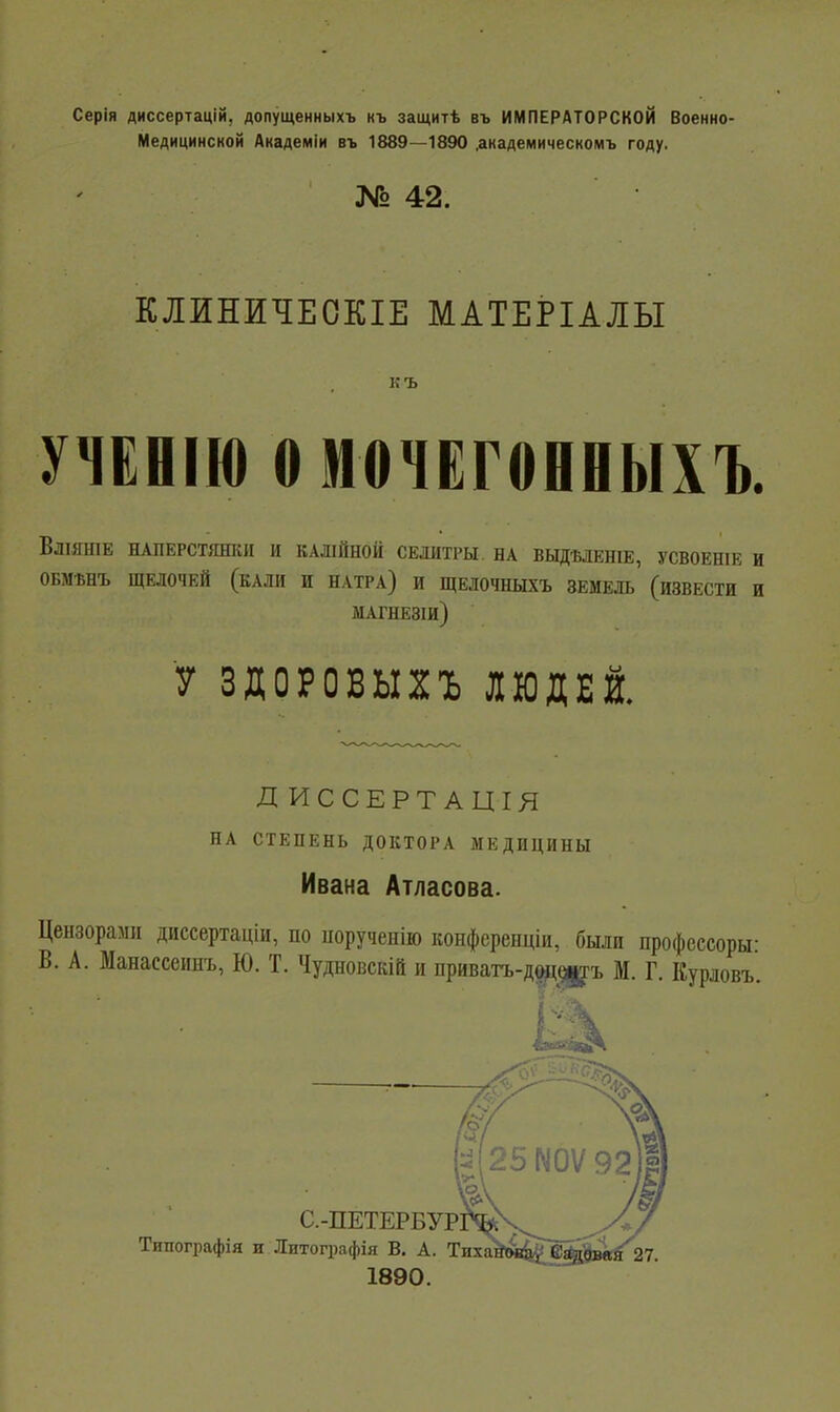 Серія диссертацій, допущенныхъ къ защитѣ въ ИМПЕРАТОРСКОЙ Военно- Медицинской Академіи въ 1889—1890 .академическомъ году. № 42. КЛИНИЧЕОКІЕ МАТЕРІАЛЫ къ УНЕНІЮ о мочЕговеыхъ. ВЛІЯНІЕ НАПЕРСТЯШІИ И КАШЙНОЙ СЕЛИТРЫ. НА ВЫДѢЛЕНІЕ, УСВОЕНІЕ И ОБМЪНЪ ЩЕЛОЧЕЙ (КАЛИ И НАТРА) И ЩЕЛОЧНЫХЪ ЗЕМЕЛЬ (ИЗВЕСТИ И МАГНЕЗІИ) У ЗДОРОВЫХЪ ЛЮДЕЙ. Д ИССЕРТ АЦІЯ НА СТЕПЕНЬ ДОКТОРА МЕДИЦИНЫ Ивана Атласова. Цензорами диссертаціи, по порученію конференціи, были профсссоры В. А. Манассеииъ, Ю. Т. Чудновскій и приватъ-дйі^і^ъ М. Г. Курловъ. Ц 25М0Ѵ92, С.-ПЕТЕРБУРЖч^^__^^ Типографія и Литографія В, А. Тпхѵ^ы^еі^ж^27. 1890.