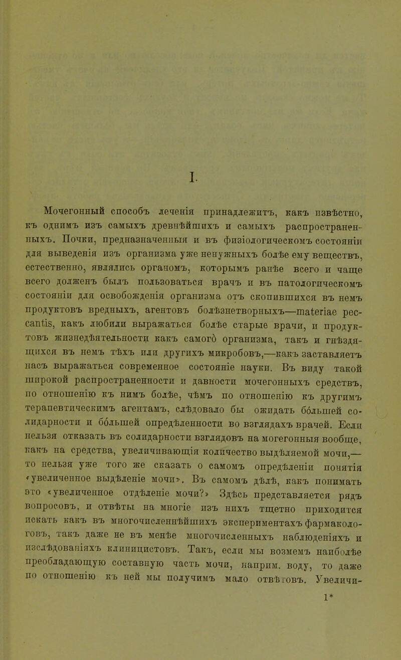 I. Мочегонный способъ де^енія принадлежитъ, какъ пзвѣстно, къ однииъ изъ самыхъ древнѣйшнхъ и самыхъ распространен- пыхъ. Почки, предназначешіыя и въ физіодогическомъ состояніи для выведенія изъ организма уже невужныхъ бодѣе ему веществъ, естественно, являлись органомъ, которымъ ранѣе всего и чаще всего доляхенъ быдъ пользоваться врачъ и въ патодогпческомъ состояніи для освобожденія организма отъ скопившихся въ неиъ продуктовъ вредныхъ, агентовъ бодѣзнетворныхъ—таіегіае рес- сапѣіз, какъ любили выражаться болѣе старые врачи, и продук- товъ жизнедѣятельности какъ самогб организма, такъ и гнѣздя- щнхся въ нелъ тѣхъ плп другпхъ микробовъ,—какъ заставляетъ пасъ выражаться современное состояніе науки. Въ виду такой широкой распространенности и давности мочегонныхъ средствъ, по отношенію къ нимъ бодѣе, чѣмъ по отношенію къ другимъ терапевтпческимъ агентамъ, сдѣдовало бы ожидать большей со- лидарности и большей опредѣленности во взгдядахъ врачей. Если нельзя отказать въ солидарности взглядовъ намогегонныя вообще, какъ на средства, увеличивающія количество выдѣляемой мочи,— то нельзя уже того же сказать о самомъ опредѣденіи понятія * увеличенное выдѣленіе мочи». Въ самомъ дѣдѣ, какъ понимать это с увеличенное отдѣлепіе мочи?» Здѣсь представляется рядъ вопросовъ, и отвѣты на многіе изъ нпхъ тщетно приходится искать какъ въ многочисленнѣйшихъ экспериментахъ фармаколо- говъ, такъ даже не въ менѣе многочнсленныхъ наблюденіяхъ и изслѣдовапіяхъ клиницистовъ. Такъ, если мы возмемъ наибодѣе преобладающую составную часть мочи, папрпм. воду, то даже по отношенію къ ней мы получимъ мало отвѣшвъ. Увеличи- 1*