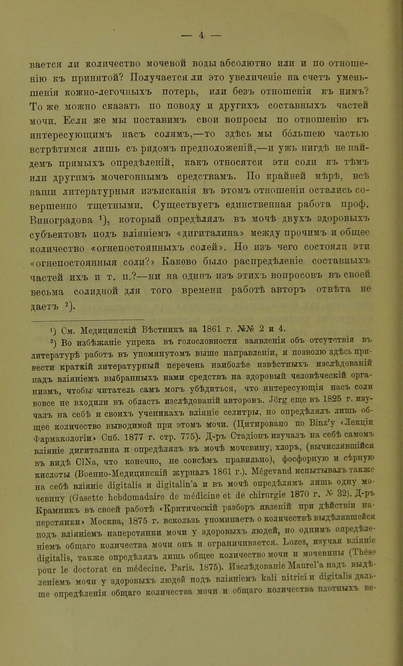 вается ли количество мочевой воды абсолютно или и по отноше- нію къ принятой? Получается ли это увеличеніе на счетъ умень- шенія кожно-легочііыхъ потерь, или безъ отношенія къ нимъ? То же можно сказать по поводу и другихъ составныхъ частей мочи. Если же мы поставимъ свои вопросы по отношенію къ интересующимъ насъ солямъ,—то здѣсь мы большею частью встрѣтимся лишь съ рядомъ предположеній,—и ужь нигдѣ не най- демъ прямыхъ опредѣленій, какъ относятся эти соли къ тѣмъ или другпмъ мочегоннымъ средствамъ. По крайней мѣрѣ, всѣ наши литературный изъисканія въ этомъ отношеніп остались со- вершенно тщетными, Суш;ествуетъ единственная работа проф. Виноградова который опредѣлялъ въ мочѣ двухъ здоровыхъ субъектовъ подъ вліяніемъ «дигиталина» между прочимъ и общее количество «огнепостоянныхъ солей». Но изъ чего состояли эти «огнепостоянныя соли?» Каково было распредѣденіе составныхъ частей ихъ и т. п.?—ни на одинъ изъ этихъ вопросовъ въ своей весьма солидной для того времени работѣ авторъ отвѣта не даетъ 2). 1) См. Медицинскій Вѣстникъ за 1861 г. №№ 2 и 4. Во избѣжаніе упрека въ голословности ваявленія объ отсутствіи въ литературѣ работъ въ упомянутомъ выше направленіи, я позволю здѣсь при- вести краткій литературный перечень наиболѣе извѣстныхъ изслѣдованій надъ вліяніемъ выбранныхъ нами средствъ на здоровый человѣческій орга- низмъ, чтобы' читатель самъ могъ убѣдиться, что интересующія насъ соли вовсе не входили въ область изсдѣдованій авторовъ. ^б^е еще въ 1825 г. изу- чалъ на себѣ и своихъ ученикахъ вліяніе селитры, но опредѣлялъ лишь об- щее количество выводимой при этомъ мочи. (Цитировано по Віп2'у <Лекціп Фармакологіи. Спб. 1877 г. стр. 775). Д-ръ Стадіонъ изучалъ на себѣ самомъ вліяніе дигиталина и опредѣлялъ въ мочѣ мочевищ', хлоръ, (вычислявшейся въ видѣ СИа, что конечно, нѳ совсѣмъ правильно), фосфорную и сѣрную кислоты (Военно-Медицинскій журналъ 18С1 г.). Мб^етапа испытывалъ такжо на себѣ вліяніе сіійіиііз и (Іі§і1а1іп'а и въ мочѣ опредѣдямъ лишь одну мо- чевину (Ѳазеие ЬеЪйотайаіге йе шёіісіпе еѣ йе сЬігигдіе 1870 г. .Ѵ- 32). Д-ръ Крамникъ въ своей работѣ «Критическій разборъ явлепій при дѣйствіи на- перстянки. Москва, 1875 г. вскользь упоминаетъ о колнчествѣ выдѣлявшейся подъ вліяніемъ наперстянки мочи у здоровыхъ людей, но однимъ опредѣле- ніемъ общаго количества мочи онъ и ограничивается. Ьогез, изучая вліяше іідііаііз, также опредѣлялъ лишь общее количество мочи и мочевины (ТЬезе ропг 1е (Іосіогаі; ѳп тёйесіпе. Рагіз. 1875). Изсдѣдованіе МаигеГа надъ выдѣ- леніемъ мочи у здоровыхъ людей подъ вліяиіемъ каіі пі^гісі и йідіЫіз даль- ше опредѣленія общаго количества мочи и общаго количества плотныхъ ве-