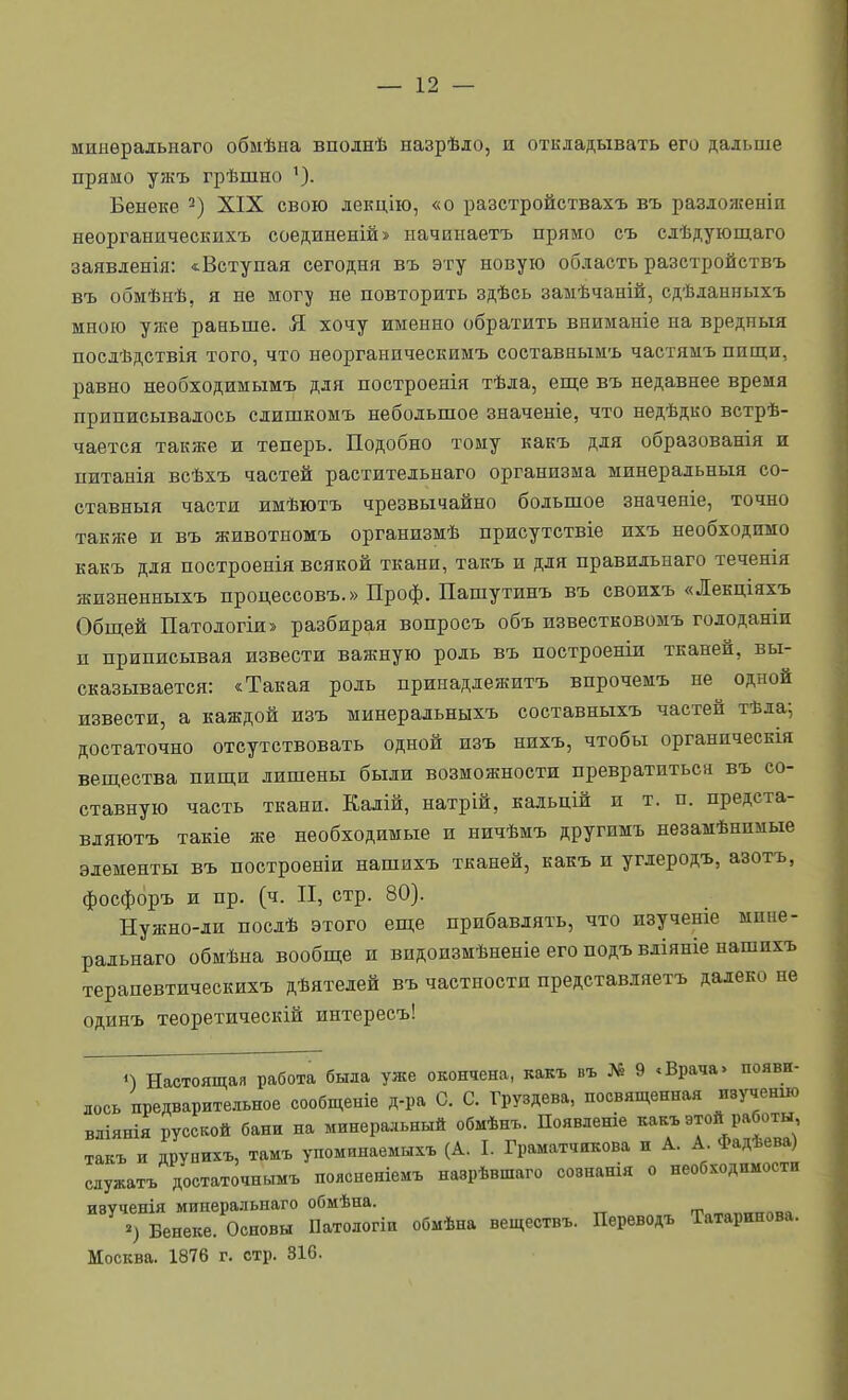 минѳрадыіаго обмѣна вполнѣ назрѣло, и откладывать его дальше прямо ужъ грѣшно ^). Бенеке XIX свою лекцію, «о разстройствахъ въ разложеніп неорганическихъ соединеній» ыачинаетъ прямо съ слѣдующаго заявленія: «.Вступая сегодня въ эту новую область разстройствъ въ обмѣнѣ, я не мог^ не повторить здѣсь замѣчаній, сдѣланныхъ мною унге раньше. Я хочу именно обратить вниманіе на вредныя посдѣдствія того, что неорганическимъ составнымъ частямъ пищи, равно необходимымъ для построенія тѣла, еш;е въ недавнее время приписывалось слишкомъ небольшое значеніе, что недѣдко встрѣ- чается также и теперь. Подобно тому какъ для образованія и питанія всѣхъ частей растительнаго организма минеральныя со- ставныя части имѣютъ чрезвычайно большое значеніе, точно также и въ животномъ организмѣ присутствіе ихъ необходимо какъ для построенія всякой ткани, такъ и для правильнаго теченія жизненныхъ процессовъ.» Проф. Пашутинъ въ своихъ «Лекціяхъ Общей Патологія» разбирая вопросъ объ известковомъ голоданіи п приписывая извести важную роль въ построеніи тканей, вы- сказывается: «Такая роль принадлежитъ впрочемъ не одной извести, а каждой изъ минеральныхъ составныхъ частей тѣда^ достаточно отсутствовать одной изъ нихъ, чтобы органическія веш,ества пиш;и лишены были возможности превратиться въ со- ставную часть ткани. Калій, натрій, кальцій и т. п. предста- вдяютъ такіе же необходимые и ничѣмъ другпмъ незамѣнимые элементы въ построеніи нашихъ тканей, какъ и углеродъ, азотъ, фосфоръ и пр. (ч. II, стр. 80). Нужно-ли послѣ этого еш;е прибавлять, что изученіе мпне- ральнаго обмѣна вообш;е и видоизмѣненіе его подъ вліяніе нашихъ терапевтическихъ дѣятелей въ частности представляетъ далеко не одинъ теоретическій интересъ! Настоящая работа была уже окончена, какъ въ № 9 .Врача» появи- лось предварительное сообщеніе д-ра С. С. Груздева, посвященная изученш вліянія русской бани на минерадьный обмѣнъ. Появденіе какъ этой работы такъ н друнихъ, тамъ упоминаемы.ъ (А. I. Граматчикова и А. А Фадѣева) служатъ достаточнымъ поясненіемъ назрѣвшаго сознанія о необходимости изученія мииеральнаго обмѣна. >) Бенеке. Основы Патологіи обмѣна веществъ. Переводъ Татаринова. Москва. 1876 г. стр. 316.