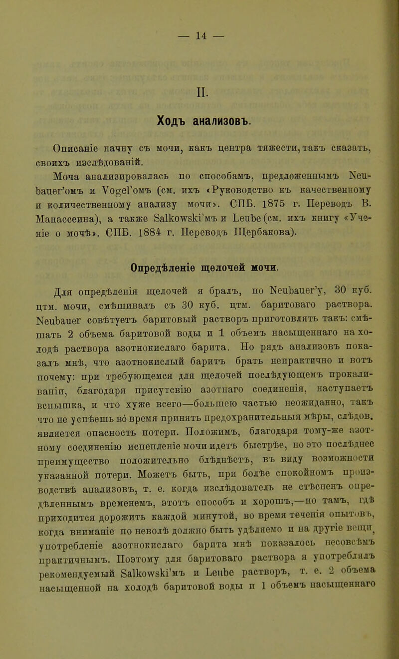 II. Ходъ анализовъ. Описаніе начну съ мочи, какъ центра тяжести, такъ сказать, своихъ изсдѣдованій. Моча анализировалась по способамъ, предложеннымъ Кеи- Ъаиег'омъ и ѴодеГомъ (см. ихъ с Руководство къ качественному и количественному анализу мочи*. СПБ. і875 г. Переводъ В. Манассеина), а также 8а1ко\ѵ^8кі'мъ и ЬеиЬе(см. ихъ книгу «Уче- ніе о мочѣ>. СПБ. 1884 г. Переводъ Щербакова). Опрѳдѣлѳніѳ щѳлочѳй мочи. Для опредѣленія щелочей я бралъ, по КеиЪаиег'у, 30 куб. цтм. мочи, смѣшивадъ съ 30 куб. цтм. баритоваго раствора. КеиЪаиег совѣтуетъ баритовый растворъ приготовлять такъ: смѣ- шать 2 объема баритовой воды и 1 объемъ насыщеннаго на хо- лодѣ раствора азотнокислаго барита. Но рядъ анализовъ пока- залъ мнѣ, что азотнокислый баритъ брать непрактично и вотъ почему: при требующемся для щелочей послѣдующемъ прокали- ваніи, благодаря присутсвію азотнаго соединенія, наступаетъ вспышка, и что хуже всего—большею частью неожиданно, такъ что не 1/спѣешь во время принять предохранительныя мѣры, слѣдов. является опасность потери. Положимъ, благодаря тому-же азот- ному соединенію испепленіе мочи идетъ быстрѣе, но это послѣднее преимущество положительно блѣднѣетъ, въ виду возможности указанной потери. Можетъ быть, при болѣе спокойномъ произ- водствѣ анализовъ, т. е. когда изслѣдователь не стѣсненъ опре- дѣленнымъ временемъ, этотъ способъ и хорошъ,—но тамъ, і^дѣ приходится дорожить каждой минутой, во время теченія опытовъ, когда вниманіе по неволѣ должно быть удѣляемо и на другіе вещи^ употребленіе азотнокислаго барита мнѣ показалось несовеѣмъ практичиымъ. Поэтому для баритоваго раствора я употреблялъ рекомендуемый 8а1ко\ѵ8кі'мъ и ЬеііЬе растворъ, т. е. 2 объема насыщенной на холодѣ баритовой воды и 1 объемъ насыщеннаго