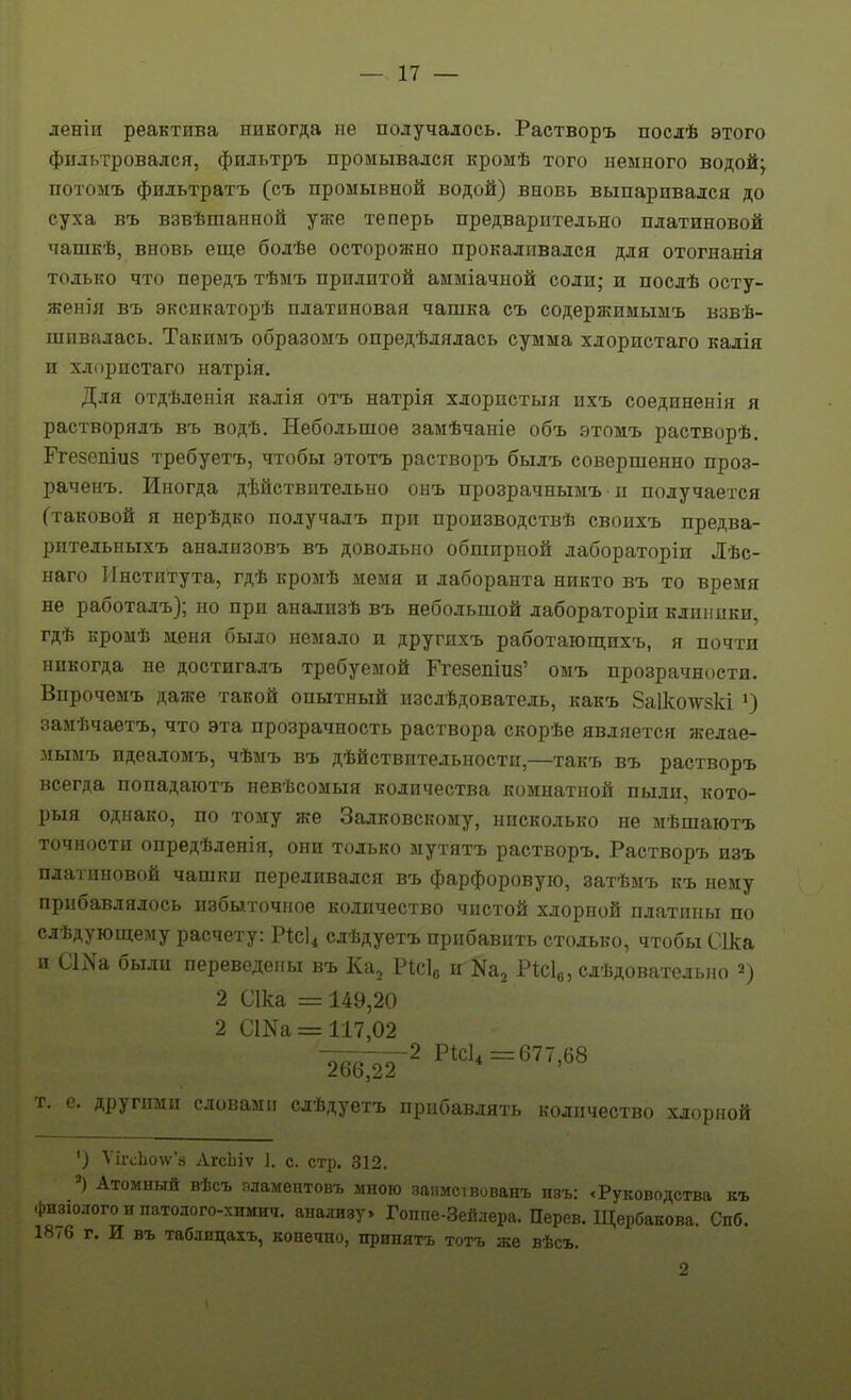 деніи реактива никогда не получалось. Растворъ послѣ этого фильтровался, фильтръ промывался кромѣ того немного водой^ потомъ фильтратъ (съ промывной водой) вновь выпаривался до суха въ взвѣшапной уже теперь предварительно платиновой чашкѣ, вновь еще бодѣе осторожно прокаливался для отогнанія только что передъ тѣмъ прилитой амміачной соли; и послѣ осту- жения въ эксикаторѣ платиновая чашка съ содержимымъ взве- шивалась. Такимъ образомъ опредѣлялась сумма хлористаго калія и хлористаго патрія. Для отдѣленія калія отъ натрія хлорпстыя ихъ соединения я растворядъ въ водѣ. Небольшое замѣчаніе объ этомъ растворѣ. Ггезепіиз требуетъ, чтобы этотъ растворъ былъ совершенно проз- раченъ. Иногда дѣйствптедьно онъ прозрачнымъ п получается (таковой я нерѣдко подучалъ при производствѣ своихъ предва- ритедьныхъ анализовъ въ довольно обширной дабораторіи Лѣс- наго Института, гдѣ кромѣ мемя и лаборанта никто въ то время не работалъ); но при анализѣ въ небольшой дабораторіи клиники, гдѣ кромѣ м.еня было немало и другихъ работаюш;ихъ, я почти никогда не достигадъ требуемой Ггезепіиз' оыъ прозрачности. Впрочемъ даже такой опытный изслѣдователь, какъ 8а1колѵ8кі ') замѣчаетъ, что эта прозрачность раствора скорѣе является желае- лымъ идеаломъ, чѣмъ въ дѣйствительности,—такъ въ растворъ всегда попадаютъ невѣсомыя количества комнатной пьии, кото- рыя однако, по тому же Залковскону, нисколько не мѣшаютъ точности опредѣленія, они только мутятъ растворъ. Растворъ изъ платиновой чашки переливался въ фарфоровую, затѣмъ къ нему прибавлялось избыточное количество чистой хлорной платины по слѣдующему расчету: Рісі^ слѣдуетъ прибавить столько, чтобы Сіка и С1і\а были переведены въ Ка, ѴШе, и Ка, Рісіо, слѣдователыю 2) 2 Сіка = 149,20 2 СШа = 117,02 Т. е. другими словами слѣдуетъ прибавлять количество хлорной ') Ѵіі-сЬо\ѵ'а АгсЬіѵ 1. с. стр. 312. Атомный вѣсъ яламентовъ мною занмствованъ изъ: «Руководства къ 4)изіо.тогоипатолого-химич. анализу. Гоппе-Зейлера. Перев. Щербакова. Спб. 1876 г. И въ таблицахъ, конечно, принять тотъ же вѣсъ. 2