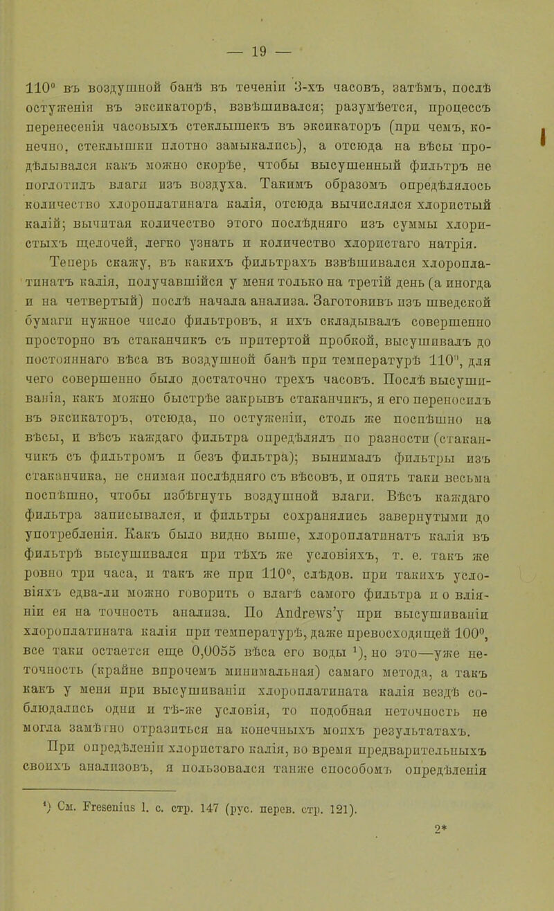 110 въ воздушной банѣ въ теченіп 3-хъ ^асовъ, затѣмъ, послѣ остуженія въ эксикаторѣ, взвѣшивался; разумѣется, процессъ перенесеиія часовыхъ стекдышекъ въ эксикаторъ (при чемъ, ко- нечно, стеклышки плотно замыкались), а отсюда на вѣсы про- дѣлывадси какъ лонгно скорѣе, чтобы высушенный фпльтръ не поглотіілъ влаги изъ воздуха. Такимъ образомъ опредѣлялось количество хлороплатпната калія, отсюда вычислялся хлористый калій; вычитая количество этого послѣдняго изъ суммы хлори- стыхъ щелочей, легко узнать и количество хлористаго натрія. Теперь скажу, въ какихъ фидьтрахъ взвѣшивадся хлоропла- тинатъ калія, получавшійся у меня только на третій день (а иногда и на четвертый) послѣ начала анализа. Заготовивъ изъ шведской бумаги нужное число фильтровъ, я ихъ складывалъ совершенно просторно въ стаканчикъ съ притертой пробкой, высушпвадъ до постояннаго вѣса въ воздушной баиѣ при температурѣ 110, для чего совершенно было достаточно трехъ часовъ. Послѣ высуши- вапія, какъ моніно быстрѣе закрывъ стаканчикъ, я его перепосилъ въ экспкаторъ, отсюда, по остуяіеіііп, столь же посиѣшно на вѣсы, и вѣсъ каждаго фильтра опредѣлялъ по разности (стакан- чикъ съ фильтромъ и безъ фильтрй); вынималъ фильтры изъ стаканчика, не снимая посдѣдняго съ вѣсовъ, и опять таки весьма поспѣшно, чтобы избѣгнуть воздушной влаги. Вѣсъ каждаго фильтра записывался, и фильтры сохранялись завернутыми до употребленія. Какъ было видно выше, хлоропдатинатъ калія въ фильтрѣ высушивался при тѣхъ же условіяхъ, т. е. такъ яге ровно три часа, и такъ же при 110, слѣдов. при такихъ усло- віяхъ едва-ди можно говорить о влагѣ самого фильтра и о вдія- ніи ея иа точность анализа. По Аіі(ігѳАѴ8'у при высушиваиіи хлороилатнната калія при температурѣ, даже превосходящей 100°, все такц остается еще 0,0055 вѣса его воды ^), но это—уже не- точность (крайне впрочемъ минимальная) самаго метода, а такъ какъ у меня при высушиваніц хлороплатпната калія вездѣ со- блюдались одни п тѣ-же усдовія, то подобная неточность не могла замѣіно отразиться на конечныхъ моихъ результатахъ. При опредѣ.ісиіп хлористаго калія, но время предваритедьныхъ своихъ анализовъ, я пользовался танже способоиъ оиредѣленія *) Сы. Егевешиз 1. с. стр. 147 (рус. перев. стр. 121). 2*